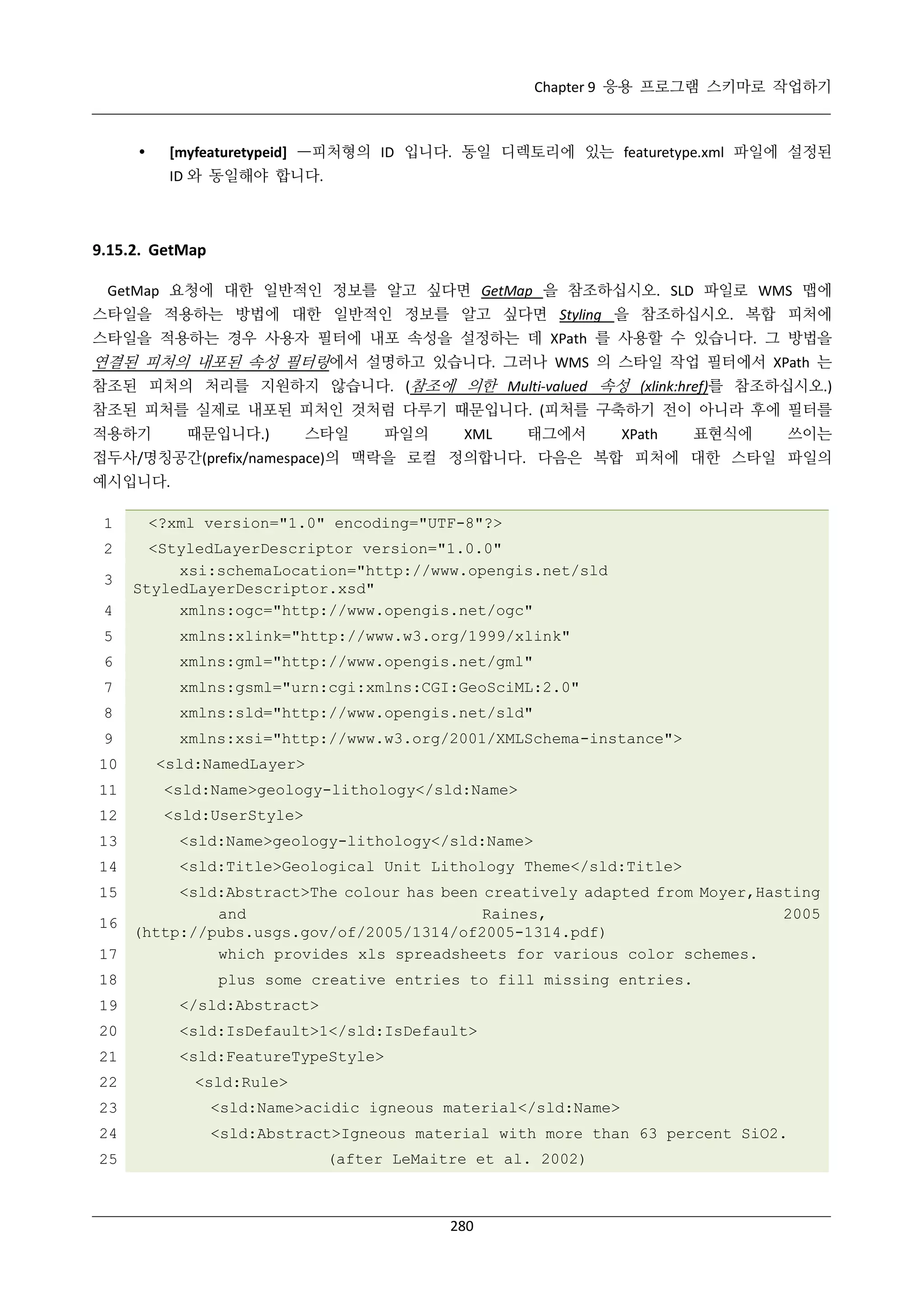 Chapter 9 응용 프로그램 스키마로 작업하기

[myfeaturetypeid] —피처형의 ID 입니다. 동일 디렉토리에 있는 featuretype.xml 파일에 설정된



ID 와 동일해야 합니다.

9.15.2. GetMap
GetMap 요청에 대한 일반적인 정보를 알고 싶다면 GetMap 을 참조하십시오. SLD 파일로 WMS 맵에
스타일을 적용하는 방법에 대한 일반적인 정보를 알고 싶다면 Styling 을 참조하십시오. 복합 피처에
스타일을 적용하는 경우 사용자 필터에 내포 속성을 설정하는 데 XPath 를 사용할 수 있습니다. 그 방법을

연결된 피처의 내포된 속성 필터링에서 설명하고 있습니다. 그러나 WMS 의 스타일 작업 필터에서 XPath 는
참조된 피처의 처리를 지원하지 않습니다. (참조에 의한 Multi-valued 속성 (xlink:href)를 참조하십시오.)
참조된 피처를 실제로 내포된 피처인 것처럼 다루기 때문입니다. (피처를 구축하기 전이 아니라 후에 필터를
적용하기

때문입니다.)

스타일

파일의

XML

태그에서

XPath

표현식에

쓰이는

접두사/명칭공간(prefix/namespace)의 맥락을 로컬 정의합니다. 다음은 복합 피처에 대한 스타일 파일의
예시입니다.
1
2
3
4

<?xml version="1.0" encoding="UTF-8"?>
<StyledLayerDescriptor version="1.0.0"
xsi:schemaLocation="http://www.opengis.net/sld
StyledLayerDescriptor.xsd"
xmlns:ogc="http://www.opengis.net/ogc"

5

xmlns:xlink="http://www.w3.org/1999/xlink"

6

xmlns:gml="http://www.opengis.net/gml"

7

xmlns:gsml="urn:cgi:xmlns:CGI:GeoSciML:2.0"

8

xmlns:sld="http://www.opengis.net/sld"

9

xmlns:xsi="http://www.w3.org/2001/XMLSchema-instance">

10

<sld:NamedLayer>

11

<sld:Name>geology-lithology</sld:Name>

12

<sld:UserStyle>

13

<sld:Name>geology-lithology</sld:Name>

14

<sld:Title>Geological Unit Lithology Theme</sld:Title>

<sld:Abstract>The colour has been creatively adapted from Moyer,Hasting
and
Raines,
2005
16
(http://pubs.usgs.gov/of/2005/1314/of2005-1314.pdf)
which provides xls spreadsheets for various color schemes.
17
15

18

plus some creative entries to fill missing entries.

19

</sld:Abstract>

20

<sld:IsDefault>1</sld:IsDefault>

21

<sld:FeatureTypeStyle>

22

<sld:Rule>

23

<sld:Name>acidic igneous material</sld:Name>

24

<sld:Abstract>Igneous material with more than 63 percent SiO2.

25

(after LeMaitre et al. 2002)

280

 