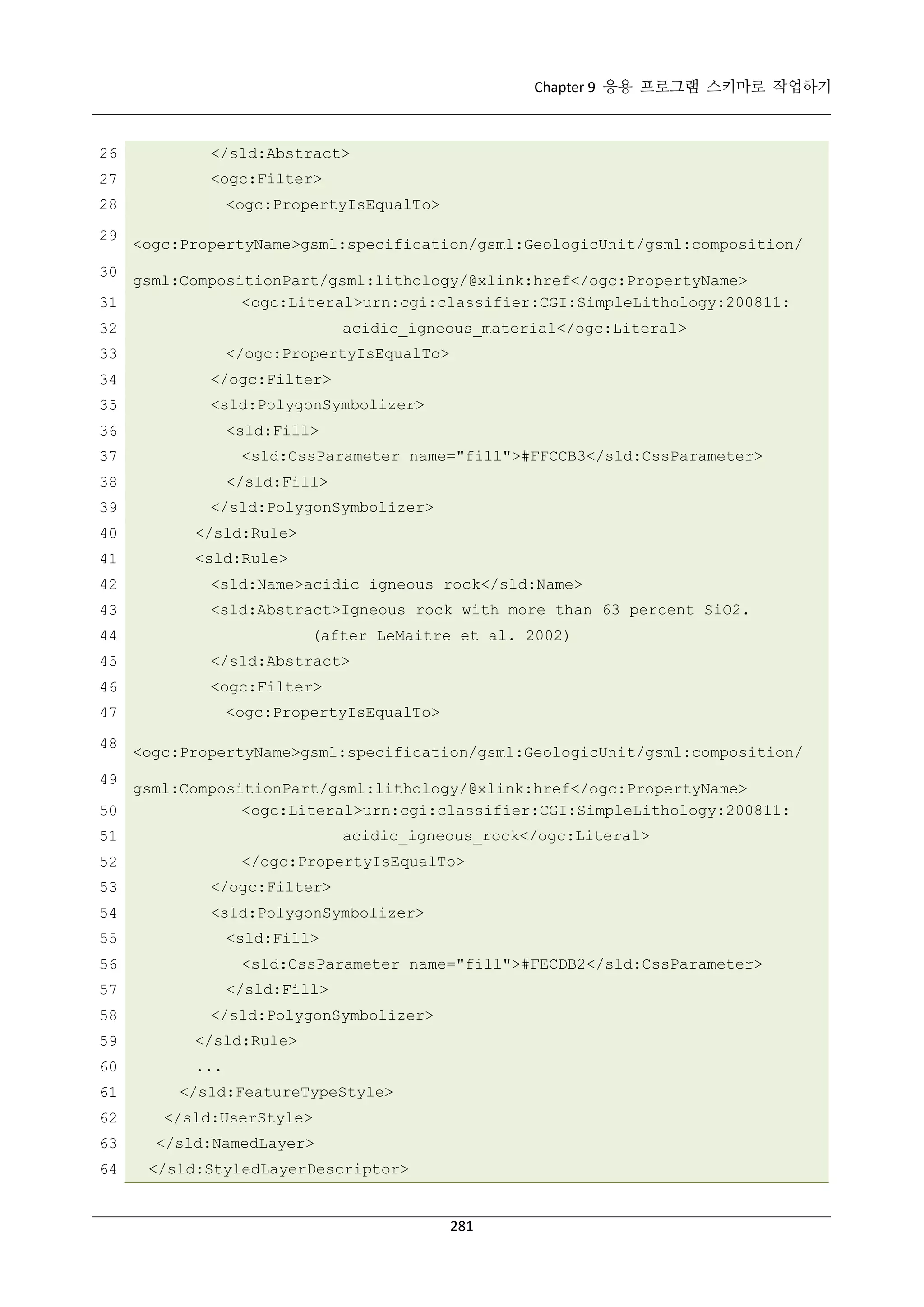 Chapter 9 응용 프로그램 스키마로 작업하기

26

</sld:Abstract>

27

<ogc:Filter>

28
29

<ogc:PropertyIsEqualTo>
<ogc:PropertyName>gsml:specification/gsml:GeologicUnit/gsml:composition/

30

gsml:CompositionPart/gsml:lithology/@xlink:href</ogc:PropertyName>
<ogc:Literal>urn:cgi:classifier:CGI:SimpleLithology:200811:
31
acidic_igneous_material</ogc:Literal>

32

</ogc:PropertyIsEqualTo>

33
34

</ogc:Filter>

35

<sld:PolygonSymbolizer>
<sld:Fill>

36

<sld:CssParameter name="fill">#FFCCB3</sld:CssParameter>

37

</sld:Fill>

38
39

</sld:PolygonSymbolizer>

40

</sld:Rule>

41

<sld:Rule>

42

<sld:Name>acidic igneous rock</sld:Name>

43

<sld:Abstract>Igneous rock with more than 63 percent SiO2.
(after LeMaitre et al. 2002)

44
45

</sld:Abstract>

46

<ogc:Filter>
<ogc:PropertyIsEqualTo>

47
48

<ogc:PropertyName>gsml:specification/gsml:GeologicUnit/gsml:composition/

49

gsml:CompositionPart/gsml:lithology/@xlink:href</ogc:PropertyName>
<ogc:Literal>urn:cgi:classifier:CGI:SimpleLithology:200811:
50
acidic_igneous_rock</ogc:Literal>

51

</ogc:PropertyIsEqualTo>

52
53

</ogc:Filter>

54

<sld:PolygonSymbolizer>
<sld:Fill>

55

<sld:CssParameter name="fill">#FECDB2</sld:CssParameter>

56

</sld:Fill>

57
58

</sld:PolygonSymbolizer>

59

</sld:Rule>

60

...

61

</sld:FeatureTypeStyle>

62

</sld:UserStyle>

63

</sld:NamedLayer>

64

</sld:StyledLayerDescriptor>

281

 