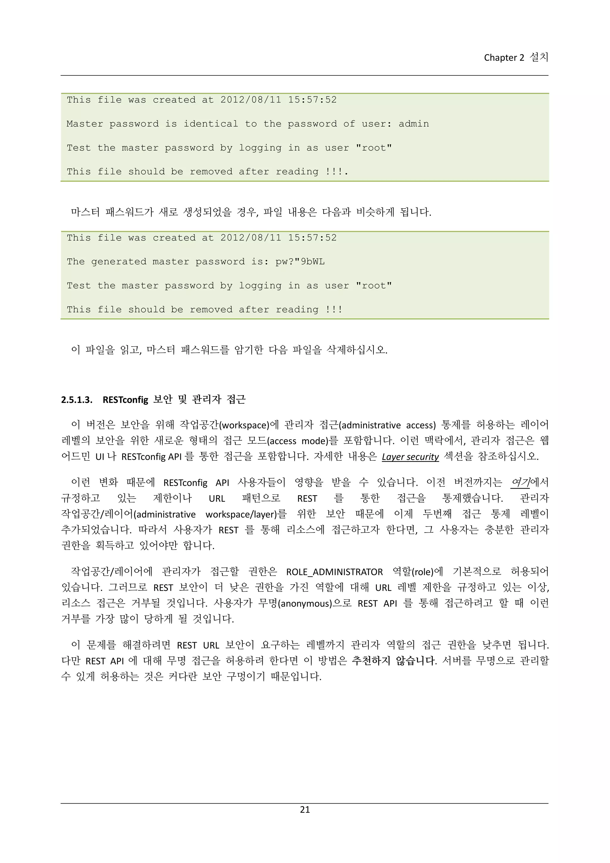 Chapter 2 설치

This file was created at 2012/08/11 15:57:52
Master password is identical to the password of user: admin
Test the master password by logging in as user "root"
This file should be removed after reading !!!.

마스터 패스워드가 새로 생성되었을 경우, 파일 내용은 다음과 비슷하게 됩니다.
This file was created at 2012/08/11 15:57:52
The generated master password is: pw?"9bWL
Test the master password by logging in as user "root"
This file should be removed after reading !!!

이 파일을 읽고, 마스터 패스워드를 암기한 다음 파일을 삭제하십시오.

2.5.1.3. RESTconfig 보안 및 관리자 접근
이 버전은 보안을 위해 작업공간(workspace)에 관리자 접근(administrative access) 통제를 허용하는 레이어
레벨의 보안을 위한 새로운 형태의 접근 모드(access mode)를 포함합니다. 이런 맥락에서, 관리자 접근은 웹
어드민 UI 나 RESTconfig API 를 통한 접근을 포함합니다. 자세한 내용은 Layer security 섹션을 참조하십시오.
이런 변화 때문에 RESTconfig API 사용자들이 영향을 받을 수 있습니다. 이전 버전까지는 여기에서
규정하고

있는

제한이나

URL

패턴으로

REST

를

통한

접근을

통제했습니다.

관리자

작업공간/레이어(administrative workspace/layer)를 위한 보안 때문에 이제 두번째 접근 통제 레벨이
추가되었습니다. 따라서 사용자가 REST 를 통해 리소스에 접근하고자 한다면, 그 사용자는 충분한 관리자
권한을 획득하고 있어야만 합니다.
작업공간/레이어에 관리자가 접근할 권한은 ROLE_ADMINISTRATOR 역할(role)에 기본적으로 허용되어
있습니다. 그러므로 REST 보안이 더 낮은 권한을 가진 역할에 대해 URL 레벨 제한을 규정하고 있는 이상,
리소스 접근은 거부될 것입니다. 사용자가 무명(anonymous)으로 REST API 를 통해 접근하려고 할 때 이런
거부를 가장 많이 당하게 될 것입니다.
이 문제를 해결하려면 REST URL 보안이 요구하는 레벨까지 관리자 역할의 접근 권한을 낮추면 됩니다.
다만 REST API 에 대해 무명 접근을 허용하려 한다면 이 방법은 추천하지 않습니다. 서버를 무명으로 관리할
수 있게 허용하는 것은 커다란 보안 구멍이기 때문입니다.

21

 