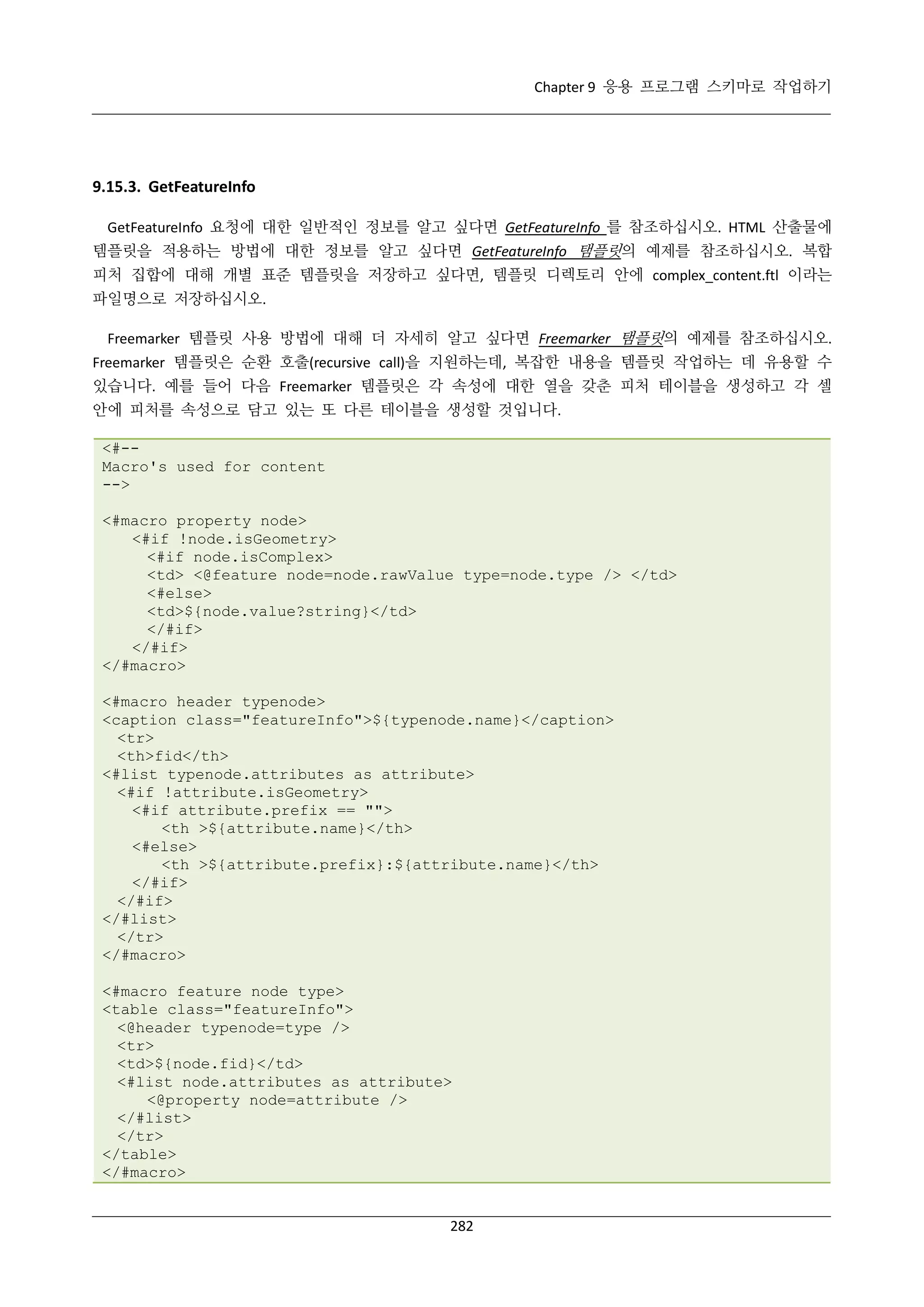 Chapter 9 응용 프로그램 스키마로 작업하기

9.15.3. GetFeatureInfo
GetFeatureInfo 요청에 대한 일반적인 정보를 알고 싶다면 GetFeatureInfo 를 참조하십시오. HTML 산출물에
템플릿을 적용하는 방법에 대한 정보를 알고 싶다면 GetFeatureInfo 탬플릿의 예제를 참조하십시오. 복합
피처 집합에 대해 개별 표준 템플릿을 저장하고 싶다면, 템플릿 디렉토리 안에 complex_content.ftl 이라는
파일명으로 저장하십시오.
Freemarker 템플릿 사용 방법에 대해 더 자세히 알고 싶다면 Freemarker 탬플릿의 예제를 참조하십시오.
Freemarker 템플릿은 순환 호출(recursive call)을 지원하는데, 복잡한 내용을 템플릿 작업하는 데 유용할 수
있습니다. 예를 들어 다음 Freemarker 템플릿은 각 속성에 대한 열을 갖춘 피처 테이블을 생성하고 각 셀
안에 피처를 속성으로 담고 있는 또 다른 테이블을 생성할 것입니다.
<#-Macro's used for content
-->
<#macro property node>
<#if !node.isGeometry>
<#if node.isComplex>
<td> <@feature node=node.rawValue type=node.type /> </td>
<#else>
<td>${node.value?string}</td>
</#if>
</#if>
</#macro>
<#macro header typenode>
<caption class="featureInfo">${typenode.name}</caption>
<tr>
<th>fid</th>
<#list typenode.attributes as attribute>
<#if !attribute.isGeometry>
<#if attribute.prefix == "">
<th >${attribute.name}</th>
<#else>
<th >${attribute.prefix}:${attribute.name}</th>
</#if>
</#if>
</#list>
</tr>
</#macro>
<#macro feature node type>
<table class="featureInfo">
<@header typenode=type />
<tr>
<td>${node.fid}</td>
<#list node.attributes as attribute>
<@property node=attribute />
</#list>
</tr>
</table>
</#macro>

282

 