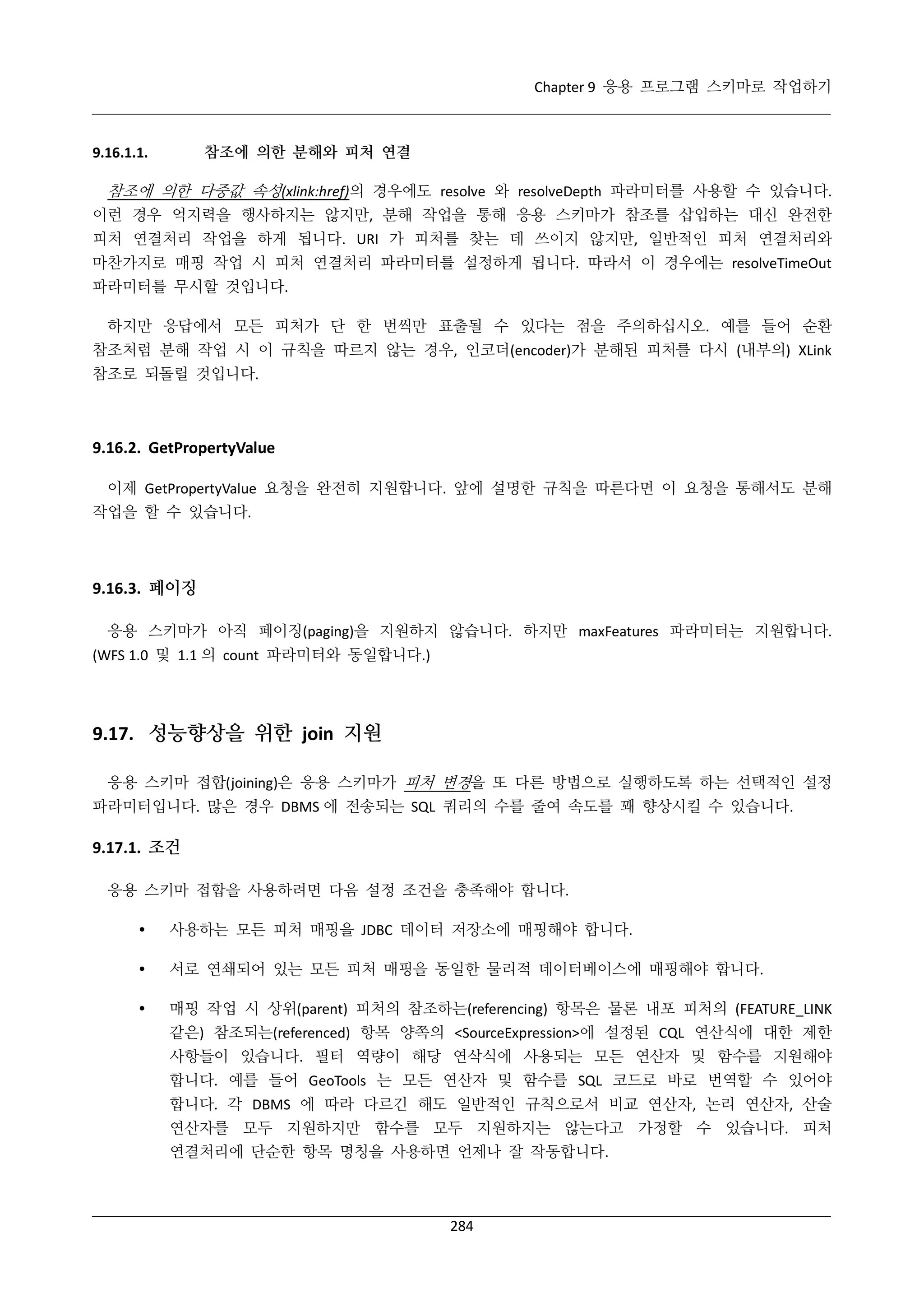 Chapter 9 응용 프로그램 스키마로 작업하기

참조에 의한 분해와 피처 연결

9.16.1.1.

참조에 의한 다중값 속성(xlink:href)의 경우에도 resolve 와 resolveDepth 파라미터를 사용할 수 있습니다.
이런 경우 억지력을 행사하지는 않지만, 분해 작업을 통해 응용 스키마가 참조를 삽입하는 대신 완전한
피처 연결처리 작업을 하게 됩니다. URI 가 피처를 찾는 데 쓰이지 않지만, 일반적인 피처 연결처리와
마찬가지로 매핑 작업 시 피처 연결처리 파라미터를 설정하게 됩니다. 따라서 이 경우에는 resolveTimeOut
파라미터를 무시할 것입니다.
하지만 응답에서 모든 피처가 단 한 번씩만 표출될 수 있다는 점을 주의하십시오. 예를 들어 순환
참조처럼 분해 작업 시 이 규칙을 따르지 않는 경우, 인코더(encoder)가 분해된 피처를 다시 (내부의) XLink
참조로 되돌릴 것입니다.

9.16.2. GetPropertyValue
이제 GetPropertyValue 요청을 완전히 지원합니다. 앞에 설명한 규칙을 따른다면 이 요청을 통해서도 분해
작업을 할 수 있습니다.

9.16.3. 페이징
응용 스키마가 아직 페이징(paging)을 지원하지 않습니다. 하지만 maxFeatures 파라미터는 지원합니다.
(WFS 1.0 및 1.1 의 count 파라미터와 동일합니다.)

9.17. 성능향상을 위한 join 지원
응용 스키마 접합(joining)은 응용 스키마가 피처 변경을 또 다른 방법으로 실행하도록 하는 선택적인 설정
파라미터입니다. 많은 경우 DBMS 에 전송되는 SQL 쿼리의 수를 줄여 속도를 꽤 향상시킬 수 있습니다.

9.17.1. 조건
응용 스키마 접합을 사용하려면 다음 설정 조건을 충족해야 합니다.


사용하는 모든 피처 매핑을 JDBC 데이터 저장소에 매핑해야 합니다.



서로 연쇄되어 있는 모든 피처 매핑을 동일한 물리적 데이터베이스에 매핑해야 합니다.



매핑 작업 시 상위(parent) 피처의 참조하는(referencing) 항목은 물론 내포 피처의 (FEATURE_LINK
같은) 참조되는(referenced) 항목 양쪽의 <SourceExpression>에 설정된 CQL 연산식에 대한 제한
사항들이 있습니다. 필터 역량이 해당 연삭식에 사용되는 모든 연산자 및 함수를 지원해야
합니다. 예를 들어 GeoTools 는 모든 연산자 및 함수를 SQL 코드로 바로 번역할 수 있어야
합니다. 각 DBMS 에 따라 다르긴 해도 일반적인 규칙으로서 비교 연산자, 논리 연산자, 산술
연산자를 모두 지원하지만 함수를 모두 지원하지는 않는다고 가정할 수 있습니다. 피처
연결처리에 단순한 항목 명칭을 사용하면 언제나 잘 작동합니다.

284

 