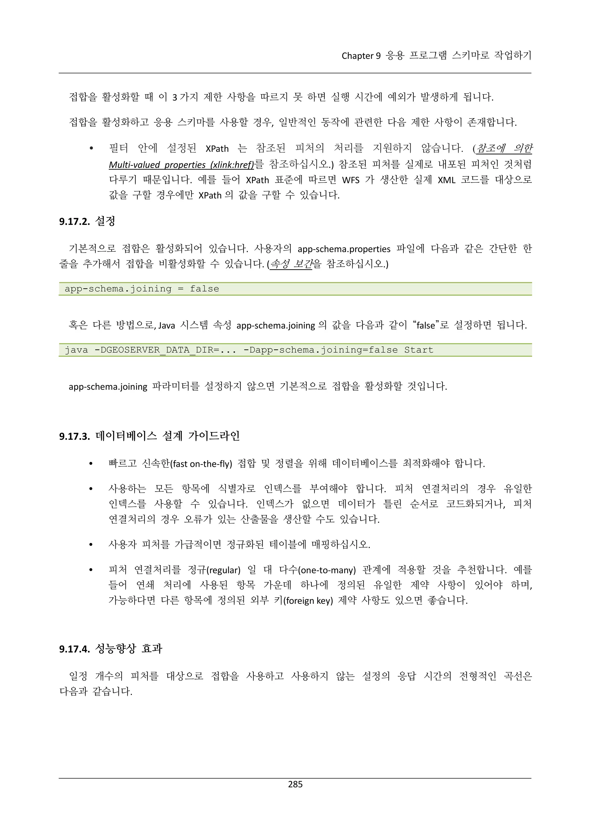Chapter 9 응용 프로그램 스키마로 작업하기

접합을 활성화할 때 이 3 가지 제한 사항을 따르지 못 하면 실행 시간에 예외가 발생하게 됩니다.
접합을 활성화하고 응용 스키마를 사용할 경우, 일반적인 동작에 관련한 다음 제한 사항이 존재합니다.



필터 안에 설정된 XPath 는 참조된 피처의 처리를 지원하지 않습니다. (참조에 의한
Multi-valued properties (xlink:href)를 참조하십시오.) 참조된 피처를 실제로 내포된 피처인 것처럼
다루기 때문입니다. 예를 들어 XPath 표준에 따르면 WFS 가 생산한 실제 XML 코드를 대상으로
값을 구할 경우에만 XPath 의 값을 구할 수 있습니다.

9.17.2. 설정
기본적으로 접합은 활성화되어 있습니다. 사용자의 app-schema.properties 파일에 다음과 같은 간단한 한
줄을 추가해서 접합을 비활성화할 수 있습니다. (속성 보간을 참조하십시오.)
app-schema.joining = false

혹은 다른 방법으로, Java 시스템 속성 app-schema.joining 의 값을 다음과 같이 “false”로 설정하면 됩니다.
java -DGEOSERVER_DATA_DIR=... -Dapp-schema.joining=false Start

app-schema.joining 파라미터를 설정하지 않으면 기본적으로 접합을 활성화할 것입니다.

9.17.3. 데이터베이스 설계 가이드라인


빠르고 신속한(fast on-the-fly) 접합 및 정렬을 위해 데이터베이스를 최적화해야 합니다.



사용하는 모든 항목에 식별자로 인덱스를 부여해야 합니다. 피처 연결처리의 경우 유일한
인덱스를 사용할 수 있습니다. 인덱스가 없으면 데이터가 틀린 순서로 코드화되거나, 피처
연결처리의 경우 오류가 있는 산출물을 생산할 수도 있습니다.



사용자 피처를 가급적이면 정규화된 테이블에 매핑하십시오.



피처 연결처리를 정규(regular) 일 대 다수(one-to-many) 관계에 적용할 것을 추천합니다. 예를
들어 연쇄 처리에 사용된 항목 가운데 하나에 정의된 유일한 제약 사항이 있어야 하며,
가능하다면 다른 항목에 정의된 외부 키(foreign key) 제약 사항도 있으면 좋습니다.

9.17.4. 성능향상 효과
일정 개수의 피처를 대상으로 접합을 사용하고 사용하지 않는 설정의 응답 시간의 전형적인 곡선은
다음과 같습니다.

285

 