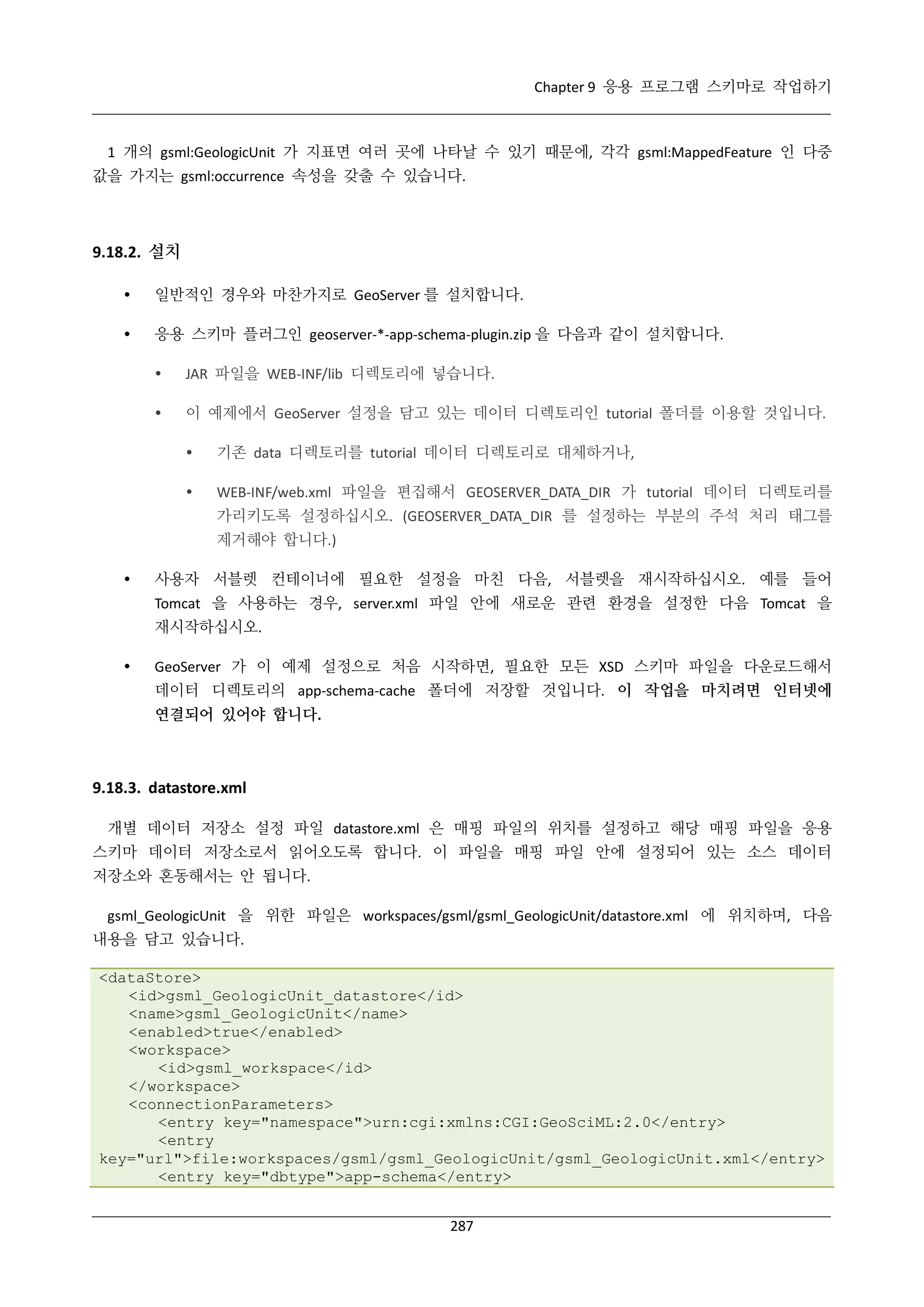Chapter 9 응용 프로그램 스키마로 작업하기

1 개의 gsml:GeologicUnit 가 지표면 여러 곳에 나타날 수 있기 때문에, 각각 gsml:MappedFeature 인 다중
값을 가지는 gsml:occurrence 속성을 갖출 수 있습니다.

9.18.2. 설치


일반적인 경우와 마찬가지로 GeoServer 를 설치합니다.



응용 스키마 플러그인 geoserver-*-app-schema-plugin.zip 을 다음과 같이 설치합니다.


JAR 파일을 WEB-INF/lib 디렉토리에 넣습니다.



이 예제에서 GeoServer 설정을 담고 있는 데이터 디렉토리인 tutorial 폴더를 이용할 것입니다.


기존 data 디렉토리를 tutorial 데이터 디렉토리로 대체하거나,



WEB-INF/web.xml 파일을 편집해서 GEOSERVER_DATA_DIR 가 tutorial 데이터 디렉토리를
가리키도록 설정하십시오. (GEOSERVER_DATA_DIR 를 설정하는 부분의 주석 처리 태그를
제거해야 합니다.)



사용자 서블렛 컨테이너에 필요한 설정을 마친 다음, 서블렛을 재시작하십시오. 예를 들어
Tomcat 을 사용하는 경우, server.xml 파일 안에 새로운 관련 환경을 설정한 다음 Tomcat 을
재시작하십시오.



GeoServer 가 이 예제 설정으로 처음 시작하면, 필요한 모든 XSD 스키마 파일을 다운로드해서
데이터 디렉토리의 app-schema-cache 폴더에 저장할 것입니다. 이 작업을 마치려면 인터넷에
연결되어 있어야 합니다.

9.18.3. datastore.xml
개별 데이터 저장소 설정 파일 datastore.xml 은 매핑 파일의 위치를 설정하고 해당 매핑 파일을 응용
스키마 데이터 저장소로서 읽어오도록 합니다. 이 파일을 매핑 파일 안에 설정되어 있는 소스 데이터
저장소와 혼동해서는 안 됩니다.
gsml_GeologicUnit 을 위한 파일은 workspaces/gsml/gsml_GeologicUnit/datastore.xml 에 위치하며, 다음
내용을 담고 있습니다.
<dataStore>
<id>gsml_GeologicUnit_datastore</id>
<name>gsml_GeologicUnit</name>
<enabled>true</enabled>
<workspace>
<id>gsml_workspace</id>
</workspace>
<connectionParameters>
<entry key="namespace">urn:cgi:xmlns:CGI:GeoSciML:2.0</entry>
<entry
key="url">file:workspaces/gsml/gsml_GeologicUnit/gsml_GeologicUnit.xml</entry>
<entry key="dbtype">app-schema</entry>
287

 