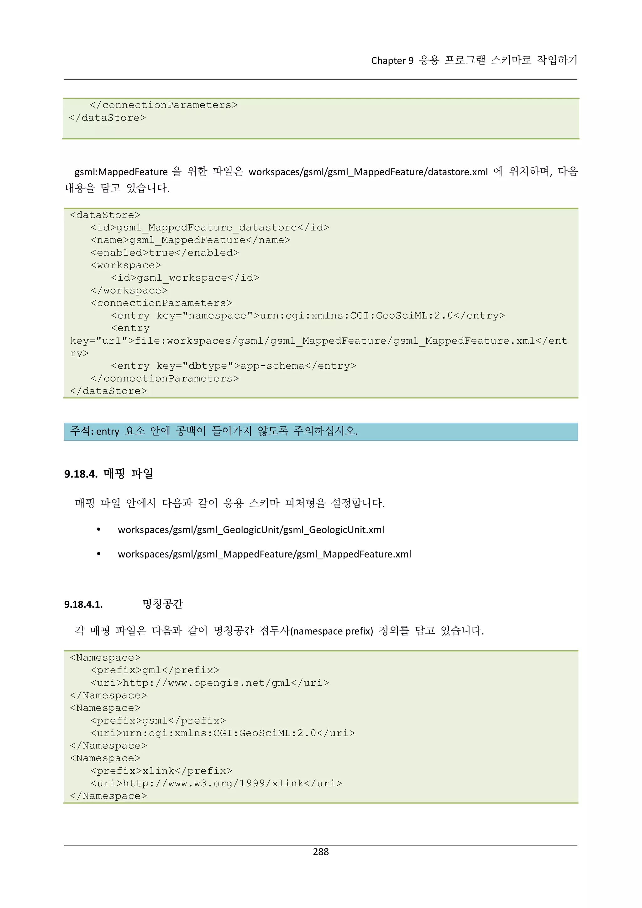 Chapter 9 응용 프로그램 스키마로 작업하기

</connectionParameters>
</dataStore>

gsml:MappedFeature 을 위한 파일은 workspaces/gsml/gsml_MappedFeature/datastore.xml 에 위치하며, 다음
내용을 담고 있습니다.
<dataStore>
<id>gsml_MappedFeature_datastore</id>
<name>gsml_MappedFeature</name>
<enabled>true</enabled>
<workspace>
<id>gsml_workspace</id>
</workspace>
<connectionParameters>
<entry key="namespace">urn:cgi:xmlns:CGI:GeoSciML:2.0</entry>
<entry
key="url">file:workspaces/gsml/gsml_MappedFeature/gsml_MappedFeature.xml</ent
ry>
<entry key="dbtype">app-schema</entry>
</connectionParameters>
</dataStore>

주석: entry 요소 안에 공백이 들어가지 않도록 주의하십시오.

9.18.4. 매핑 파일
매핑 파일 안에서 다음과 같이 응용 스키마 피처형을 설정합니다.


workspaces/gsml/gsml_GeologicUnit/gsml_GeologicUnit.xml



workspaces/gsml/gsml_MappedFeature/gsml_MappedFeature.xml

9.18.4.1.

명칭공간

각 매핑 파일은 다음과 같이 명칭공간 접두사(namespace prefix) 정의를 담고 있습니다.
<Namespace>
<prefix>gml</prefix>
<uri>http://www.opengis.net/gml</uri>
</Namespace>
<Namespace>
<prefix>gsml</prefix>
<uri>urn:cgi:xmlns:CGI:GeoSciML:2.0</uri>
</Namespace>
<Namespace>
<prefix>xlink</prefix>
<uri>http://www.w3.org/1999/xlink</uri>
</Namespace>

288

 