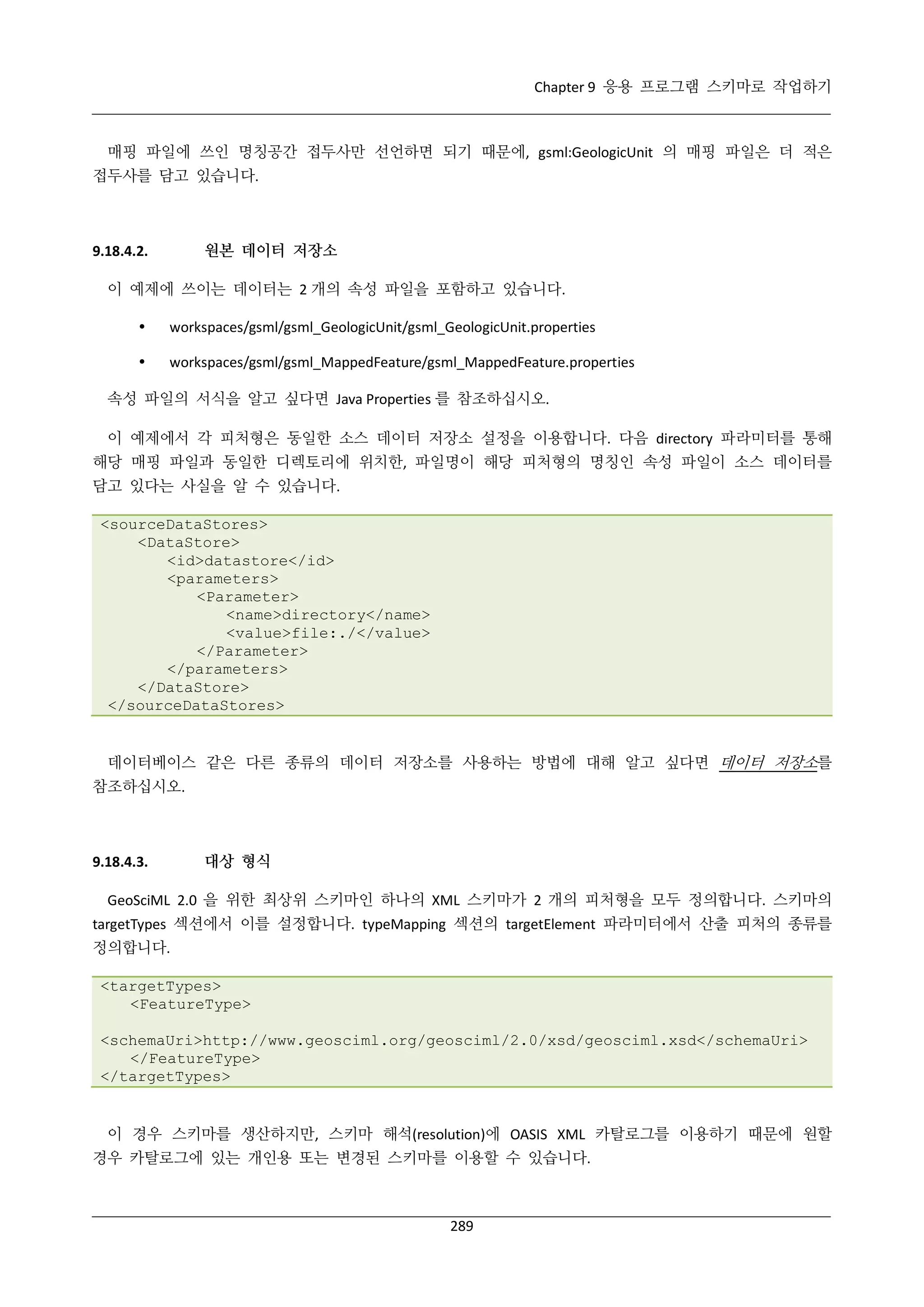 Chapter 9 응용 프로그램 스키마로 작업하기

매핑 파일에 쓰인 명칭공간 접두사만 선언하면 되기 때문에, gsml:GeologicUnit 의 매핑 파일은 더 적은
접두사를 담고 있습니다.

원본 데이터 저장소

9.18.4.2.

이 예제에 쓰이는 데이터는 2 개의 속성 파일을 포함하고 있습니다.


workspaces/gsml/gsml_GeologicUnit/gsml_GeologicUnit.properties



workspaces/gsml/gsml_MappedFeature/gsml_MappedFeature.properties

속성 파일의 서식을 알고 싶다면 Java Properties 를 참조하십시오.
이 예제에서 각 피처형은 동일한 소스 데이터 저장소 설정을 이용합니다. 다음 directory 파라미터를 통해
해당 매핑 파일과 동일한 디렉토리에 위치한, 파일명이 해당 피처형의 명칭인 속성 파일이 소스 데이터를
담고 있다는 사실을 알 수 있습니다.
<sourceDataStores>
<DataStore>
<id>datastore</id>
<parameters>
<Parameter>
<name>directory</name>
<value>file:./</value>
</Parameter>
</parameters>
</DataStore>
</sourceDataStores>

데이터베이스 같은 다른 종류의 데이터 저장소를 사용하는 방법에 대해 알고 싶다면 데이터 저장소를
참조하십시오.

9.18.4.3.

대상 형식

GeoSciML 2.0 을 위한 최상위 스키마인 하나의 XML 스키마가 2 개의 피처형을 모두 정의합니다. 스키마의
targetTypes 섹션에서 이를 설정합니다. typeMapping 섹션의 targetElement 파라미터에서 산출 피처의 종류를
정의합니다.
<targetTypes>
<FeatureType>
<schemaUri>http://www.geosciml.org/geosciml/2.0/xsd/geosciml.xsd</schemaUri>
</FeatureType>
</targetTypes>

이 경우 스키마를 생산하지만, 스키마 해석(resolution)에 OASIS XML 카탈로그를 이용하기 때문에 원할
경우 카탈로그에 있는 개인용 또는 변경된 스키마를 이용할 수 있습니다.

289

 