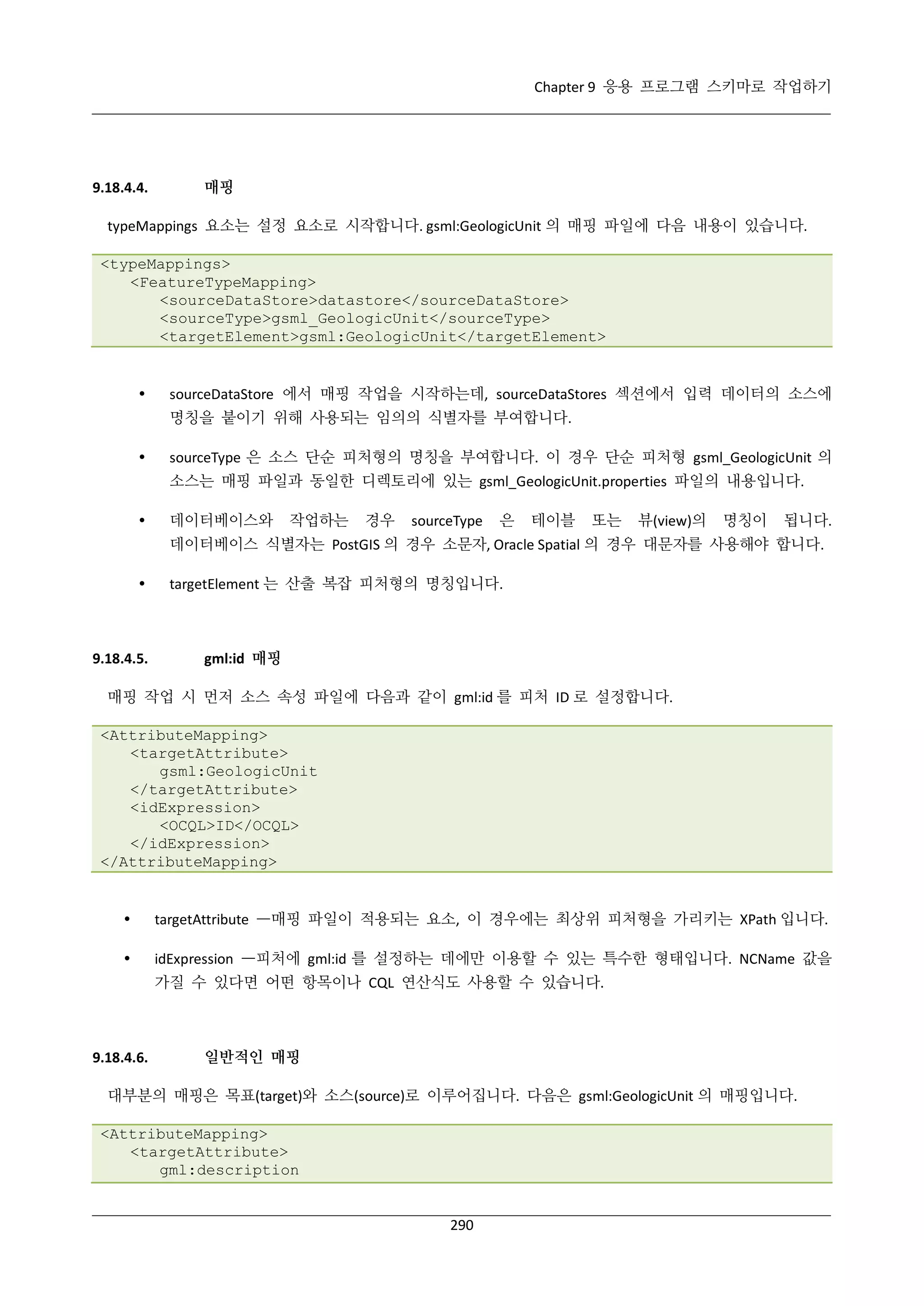 Chapter 9 응용 프로그램 스키마로 작업하기

9.18.4.4.

매핑

typeMappings 요소는 설정 요소로 시작합니다. gsml:GeologicUnit 의 매핑 파일에 다음 내용이 있습니다.
<typeMappings>
<FeatureTypeMapping>
<sourceDataStore>datastore</sourceDataStore>
<sourceType>gsml_GeologicUnit</sourceType>
<targetElement>gsml:GeologicUnit</targetElement>



sourceDataStore 에서 매핑 작업을 시작하는데, sourceDataStores 섹션에서 입력 데이터의 소스에
명칭을 붙이기 위해 사용되는 임의의 식별자를 부여합니다.



sourceType 은 소스 단순 피처형의 명칭을 부여합니다. 이 경우 단순 피처형 gsml_GeologicUnit 의
소스는 매핑 파일과 동일한 디렉토리에 있는 gsml_GeologicUnit.properties 파일의 내용입니다.



데이터베이스와

작업하는

경우

sourceType

은

테이블

또는

뷰(view)의

명칭이

됩니다.

데이터베이스 식별자는 PostGIS 의 경우 소문자, Oracle Spatial 의 경우 대문자를 사용해야 합니다.


9.18.4.5.

targetElement 는 산출 복잡 피처형의 명칭입니다.

gml:id 매핑

매핑 작업 시 먼저 소스 속성 파일에 다음과 같이 gml:id 를 피처 ID 로 설정합니다.
<AttributeMapping>
<targetAttribute>
gsml:GeologicUnit
</targetAttribute>
<idExpression>
<OCQL>ID</OCQL>
</idExpression>
</AttributeMapping>



targetAttribute —매핑 파일이 적용되는 요소, 이 경우에는 최상위 피처형을 가리키는 XPath 입니다.



idExpression —피처에 gml:id 를 설정하는 데에만 이용할 수 있는 특수한 형태입니다. NCName 값을
가질 수 있다면 어떤 항목이나 CQL 연산식도 사용할 수 있습니다.

9.18.4.6.

일반적인 매핑

대부분의 매핑은 목표(target)와 소스(source)로 이루어집니다. 다음은 gsml:GeologicUnit 의 매핑입니다.
<AttributeMapping>
<targetAttribute>
gml:description

290

 