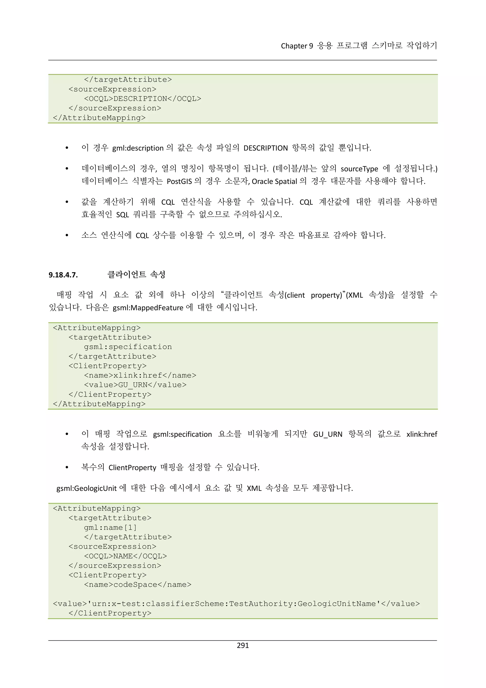 Chapter 9 응용 프로그램 스키마로 작업하기

</targetAttribute>
<sourceExpression>
<OCQL>DESCRIPTION</OCQL>
</sourceExpression>
</AttributeMapping>



이 경우 gml:description 의 값은 속성 파일의 DESCRIPTION 항목의 값일 뿐입니다.



데이터베이스의 경우, 열의 명칭이 항목명이 됩니다. (테이블/뷰는 앞의 sourceType 에 설정됩니다.)
데이터베이스 식별자는 PostGIS 의 경우 소문자, Oracle Spatial 의 경우 대문자를 사용해야 합니다.



값을 계산하기 위해 CQL 연산식을 사용할 수 있습니다. CQL 계산값에 대한 쿼리를 사용하면
효율적인 SQL 쿼리를 구축할 수 없으므로 주의하십시오.



9.18.4.7.

소스 연산식에 CQL 상수를 이용할 수 있으며, 이 경우 작은 따옴표로 감싸야 합니다.

클라이언트 속성

매핑 작업 시 요소 값 외에 하나 이상의 “클라이언트 속성(client property)”(XML 속성)을 설정할 수
있습니다. 다음은 gsml:MappedFeature 에 대한 예시입니다.
<AttributeMapping>
<targetAttribute>
gsml:specification
</targetAttribute>
<ClientProperty>
<name>xlink:href</name>
<value>GU_URN</value>
</ClientProperty>
</AttributeMapping>



이 매핑 작업으로 gsml:specification 요소를 비워놓게 되지만 GU_URN 항목의 값으로 xlink:href
속성을 설정합니다.



복수의 ClientProperty 매핑을 설정할 수 있습니다.

gsml:GeologicUnit 에 대한 다음 예시에서 요소 값 및 XML 속성을 모두 제공합니다.
<AttributeMapping>
<targetAttribute>
gml:name[1]
</targetAttribute>
<sourceExpression>
<OCQL>NAME</OCQL>
</sourceExpression>
<ClientProperty>
<name>codeSpace</name>
<value>'urn:x-test:classifierScheme:TestAuthority:GeologicUnitName'</value>
</ClientProperty>

291

 