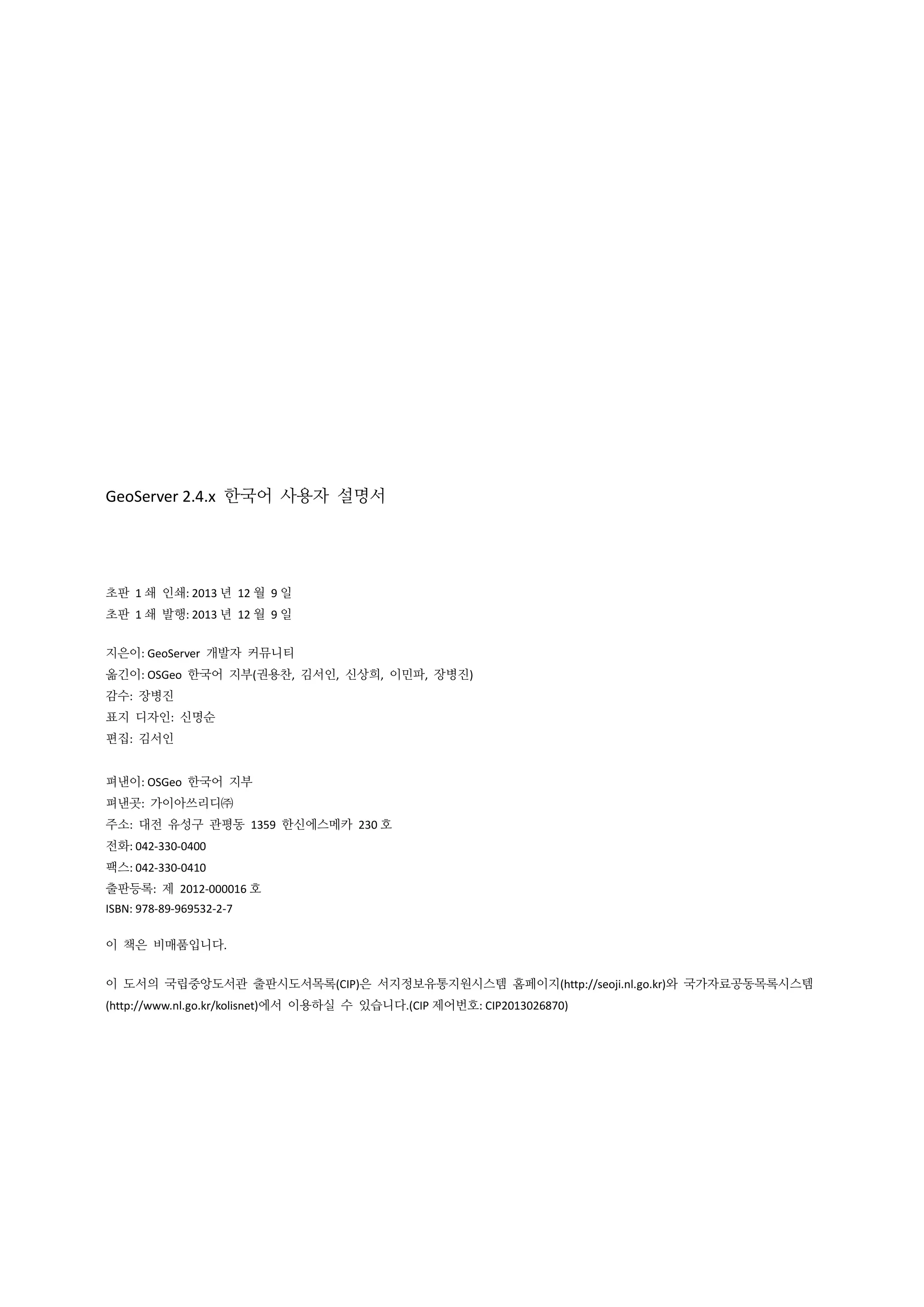 GeoServer 2.4.x 한국어 사용자 설명서

초판 1 쇄 인쇄: 2013 년 12 월 9 일
초판 1 쇄 발행: 2013 년 12 월 9 일
지은이: GeoServer 개발자 커뮤니티
옮긴이: OSGeo 한국어 지부(권용찬, 김서인, 신상희, 이민파, 장병진)
감수: 장병진
표지 디자인: 신명순
편집: 김서인
펴낸이: OSGeo 한국어 지부
펴낸곳: 가이아쓰리디㈜
주소: 대전 유성구 관평동 1359 한신에스메카 230 호
전화: 042-330-0400
팩스: 042-330-0410
출판등록: 제 2012-000016 호
ISBN: 978-89-969532-2-7
이 책은 비매품입니다.
이 도서의 국립중앙도서관 출판시도서목록(CIP)은 서지정보유통지원시스템 홈페이지(http://seoji.nl.go.kr)와 국가자료공동목록시스템
(http://www.nl.go.kr/kolisnet)에서 이용하실 수 있습니다.(CIP 제어번호: CIP2013026870)

 