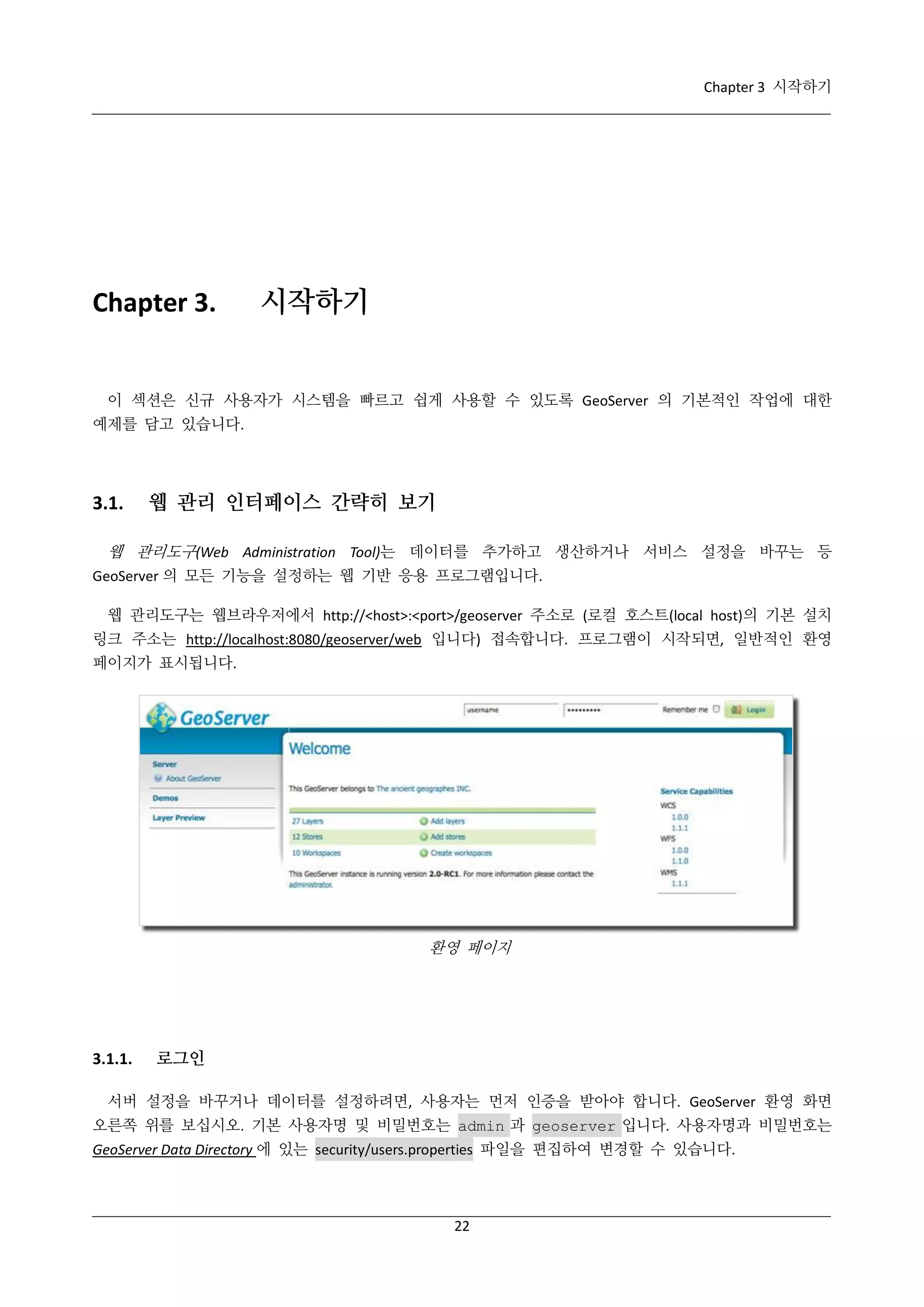 Chapter 3 시작하기

Chapter 3.

시작하기

이 섹션은 신규 사용자가 시스템을 빠르고 쉽게 사용할 수 있도록 GeoServer 의 기본적인 작업에 대한
예제를 담고 있습니다.

3.1.

웹 관리 인터페이스 간략히 보기

웹 관리도구(Web Administration Tool)는 데이터를 추가하고 생산하거나 서비스 설정을 바꾸는 등
GeoServer 의 모든 기능을 설정하는 웹 기반 응용 프로그램입니다.
웹 관리도구는 웹브라우저에서 http://<host>:<port>/geoserver 주소로 (로컬 호스트(local host)의 기본 설치
링크 주소는 http://localhost:8080/geoserver/web 입니다) 접속합니다. 프로그램이 시작되면, 일반적인 환영
페이지가 표시됩니다.

환영 페이지

3.1.1.

로그인

서버 설정을 바꾸거나 데이터를 설정하려면, 사용자는 먼저 인증을 받아야 합니다. GeoServer 환영 화면
오른쪽 위를 보십시오. 기본 사용자명 및 비밀번호는 admin 과 geoserver 입니다. 사용자명과 비밀번호는
GeoServer Data Directory 에 있는 security/users.properties 파일을 편집하여 변경할 수 있습니다.

22

 