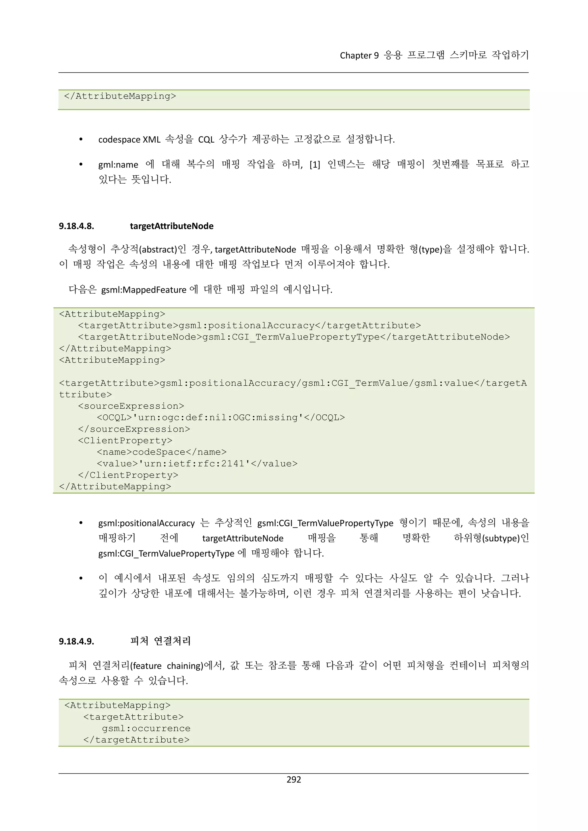 Chapter 9 응용 프로그램 스키마로 작업하기

</AttributeMapping>



codespace XML 속성을 CQL 상수가 제공하는 고정값으로 설정합니다.



gml:name 에 대해 복수의 매핑 작업을 하며, [1] 인덱스는 해당 매핑이 첫번째를 목표로 하고
있다는 뜻입니다.

9.18.4.8.

targetAttributeNode

속성형이 추상적(abstract)인 경우, targetAttributeNode 매핑을 이용해서 명확한 형(type)을 설정해야 합니다.
이 매핑 작업은 속성의 내용에 대한 매핑 작업보다 먼저 이루어져야 합니다.
다음은 gsml:MappedFeature 에 대한 매핑 파일의 예시입니다.
<AttributeMapping>
<targetAttribute>gsml:positionalAccuracy</targetAttribute>
<targetAttributeNode>gsml:CGI_TermValuePropertyType</targetAttributeNode>
</AttributeMapping>
<AttributeMapping>
<targetAttribute>gsml:positionalAccuracy/gsml:CGI_TermValue/gsml:value</targetA
ttribute>
<sourceExpression>
<OCQL>'urn:ogc:def:nil:OGC:missing'</OCQL>
</sourceExpression>
<ClientProperty>
<name>codeSpace</name>
<value>'urn:ietf:rfc:2141'</value>
</ClientProperty>
</AttributeMapping>



gsml:positionalAccuracy 는 추상적인 gsml:CGI_TermValuePropertyType 형이기 때문에, 속성의 내용을
매핑하기

전에

매핑을

targetAttributeNode

통해

명확한

하위형(subtype)인

gsml:CGI_TermValuePropertyType 에 매핑해야 합니다.


이 예시에서 내포된 속성도 임의의 심도까지 매핑할 수 있다는 사실도 알 수 있습니다. 그러나
깊이가 상당한 내포에 대해서는 불가능하며, 이런 경우 피처 연결처리를 사용하는 편이 낫습니다.

9.18.4.9.

피처 연결처리

피처 연결처리(feature chaining)에서, 값 또는 참조를 통해 다음과 같이 어떤 피처형을 컨테이너 피처형의
속성으로 사용할 수 있습니다.
<AttributeMapping>
<targetAttribute>
gsml:occurrence
</targetAttribute>

292

 