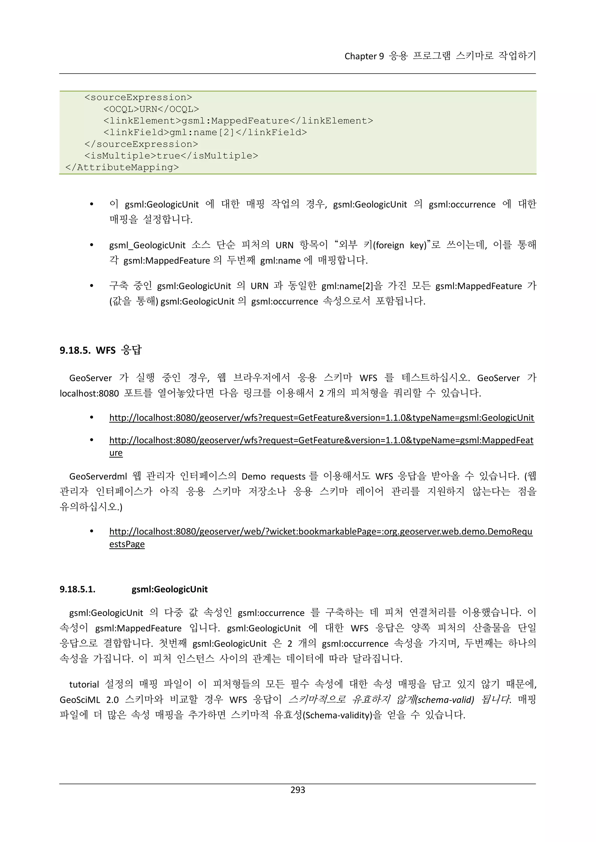 Chapter 9 응용 프로그램 스키마로 작업하기

<sourceExpression>
<OCQL>URN</OCQL>
<linkElement>gsml:MappedFeature</linkElement>
<linkField>gml:name[2]</linkField>
</sourceExpression>
<isMultiple>true</isMultiple>
</AttributeMapping>



이 gsml:GeologicUnit 에 대한 매핑 작업의 경우, gsml:GeologicUnit 의 gsml:occurrence 에 대한
매핑을 설정합니다.



gsml_GeologicUnit 소스 단순 피처의 URN 항목이 “외부 키(foreign key)”로 쓰이는데, 이를 통해
각 gsml:MappedFeature 의 두번째 gml:name 에 매핑합니다.



구축 중인 gsml:GeologicUnit 의 URN 과 동일한 gml:name[2]을 가진 모든 gsml:MappedFeature 가
(값을 통해) gsml:GeologicUnit 의 gsml:occurrence 속성으로서 포함됩니다.

9.18.5. WFS 응답
GeoServer 가 실행 중인 경우, 웹 브라우저에서 응용 스키마 WFS 를 테스트하십시오. GeoServer 가
localhost:8080 포트를 열어놓았다면 다음 링크를 이용해서 2 개의 피처형을 쿼리할 수 있습니다.


http://localhost:8080/geoserver/wfs?request=GetFeature&version=1.1.0&typeName=gsml:GeologicUnit



http://localhost:8080/geoserver/wfs?request=GetFeature&version=1.1.0&typeName=gsml:MappedFeat
ure

GeoServerdml 웹 관리자 인터페이스의 Demo requests 를 이용해서도 WFS 응답을 받아올 수 있습니다. (웹
관리자 인터페이스가 아직 응용 스키마 저장소나 응용 스키마 레이어 관리를 지원하지 않는다는 점을
유의하십시오.)


9.18.5.1.

http://localhost:8080/geoserver/web/?wicket:bookmarkablePage=:org.geoserver.web.demo.DemoRequ
estsPage

gsml:GeologicUnit

gsml:GeologicUnit 의 다중 값 속성인 gsml:occurrence 를 구축하는 데 피처 연결처리를 이용했습니다. 이
속성이 gsml:MappedFeature 입니다. gsml:GeologicUnit 에 대한 WFS 응답은 양쪽 피처의 산출물을 단일
응답으로 결합합니다. 첫번째 gsml:GeologicUnit 은 2 개의 gsml:occurrence 속성을 가지며, 두번째는 하나의
속성을 가집니다. 이 피처 인스턴스 사이의 관계는 데이터에 따라 달라집니다.
tutorial 설정의 매핑 파일이 이 피처형들의 모든 필수 속성에 대한 속성 매핑을 담고 있지 않기 때문에,
GeoSciML 2.0 스키마와 비교할 경우 WFS 응답이 스키마적으로 유효하지 않게(schema-valid) 됩니다. 매핑
파일에 더 많은 속성 매핑을 추가하면 스키마적 유효성(Schema-validity)을 얻을 수 있습니다.

293

 