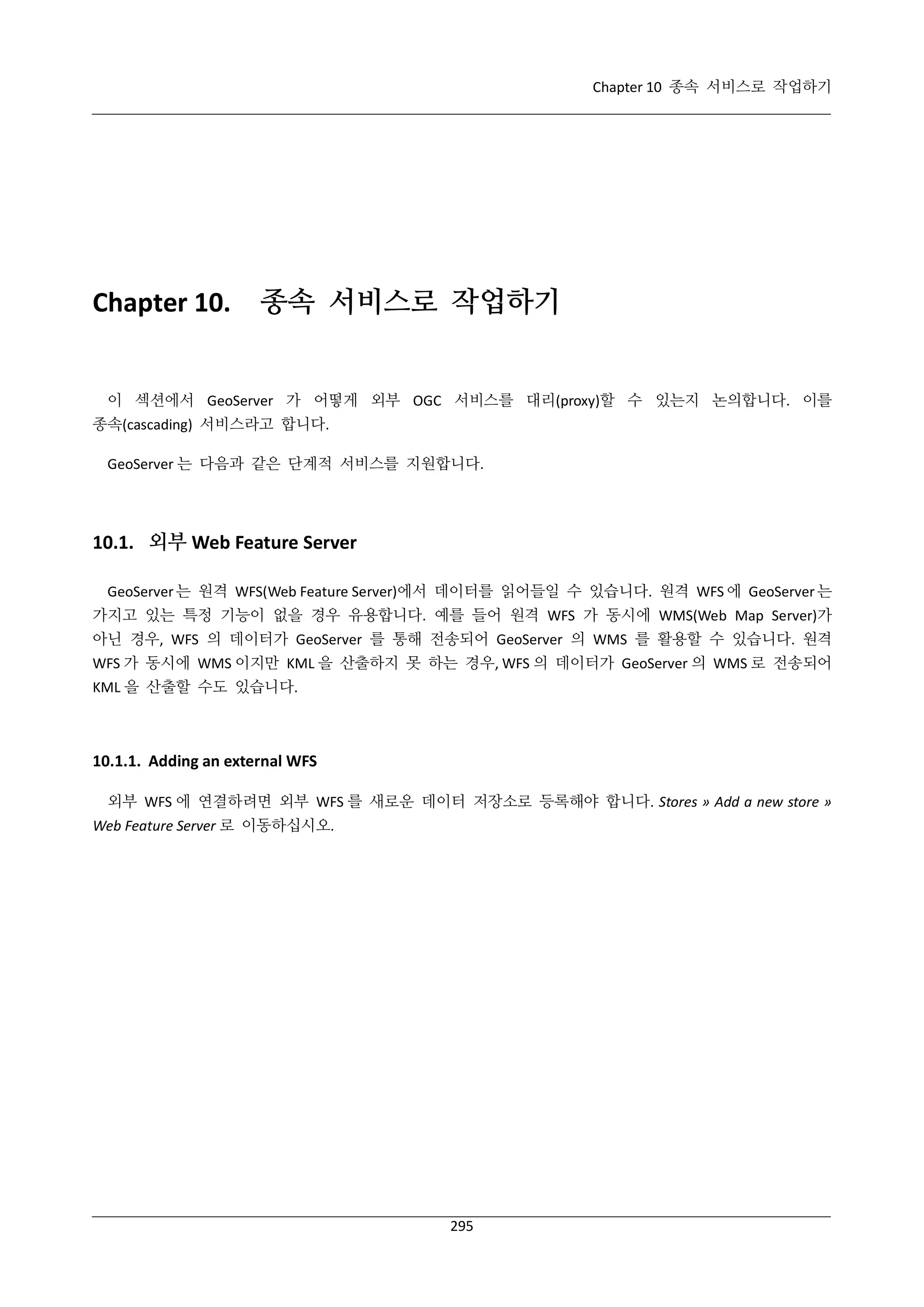 Chapter 10 종속 서비스로 작업하기

Chapter 10.

종속 서비스로 작업하기

이 섹션에서 GeoServer 가 어떻게 외부 OGC 서비스를 대리(proxy)할 수 있는지 논의합니다. 이를
종속(cascading) 서비스라고 합니다.
GeoServer 는 다음과 같은 단계적 서비스를 지원합니다.

10.1. 외부 Web Feature Server
GeoServer 는 원격 WFS(Web Feature Server)에서 데이터를 읽어들일 수 있습니다. 원격 WFS 에 GeoServer 는
가지고 있는 특정 기능이 없을 경우 유용합니다. 예를 들어 원격 WFS 가 동시에 WMS(Web Map Server)가
아닌 경우, WFS 의 데이터가 GeoServer 를 통해 전송되어 GeoServer 의 WMS 를 활용할 수 있습니다. 원격
WFS 가 동시에 WMS 이지만 KML 을 산출하지 못 하는 경우, WFS 의 데이터가 GeoServer 의 WMS 로 전송되어
KML 을 산출할 수도 있습니다.

10.1.1. Adding an external WFS
외부 WFS 에 연결하려면 외부 WFS 를 새로운 데이터 저장소로 등록해야 합니다. Stores » Add a new store »
Web Feature Server 로 이동하십시오.

295

 