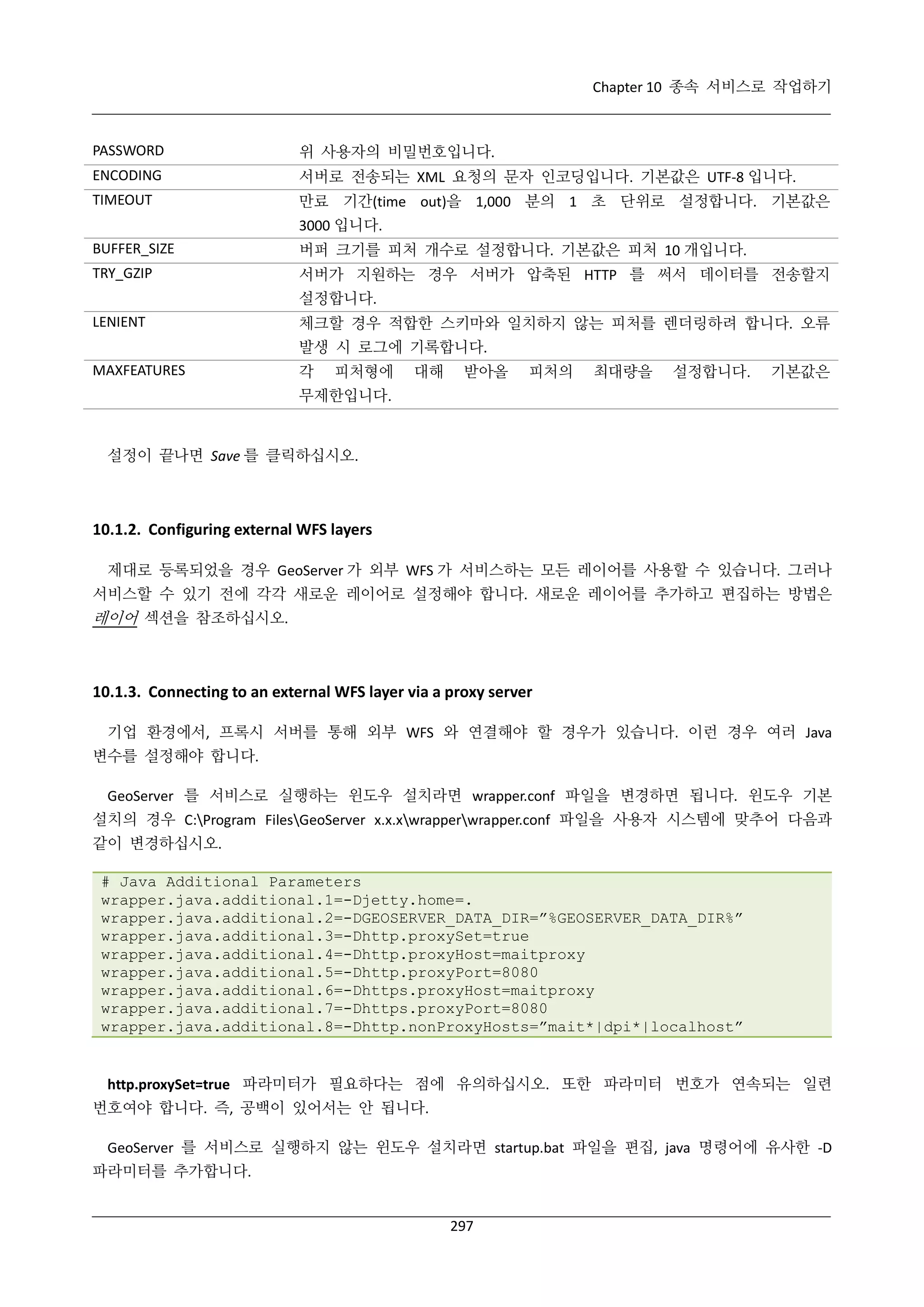 Chapter 10 종속 서비스로 작업하기

PASSWORD

위 사용자의 비밀번호입니다.

ENCODING

서버로 전송되는 XML 요청의 문자 인코딩입니다. 기본값은 UTF-8 입니다.

TIMEOUT

만료 기간(time out)을 1,000 분의 1 초 단위로 설정합니다. 기본값은
3000 입니다.

BUFFER_SIZE

버퍼 크기를 피처 개수로 설정합니다. 기본값은 피처 10 개입니다.

TRY_GZIP

서버가 지원하는 경우 서버가 압축된 HTTP 를 써서 데이터를 전송할지
설정합니다.

LENIENT

체크할 경우 적합한 스키마와 일치하지 않는 피처를 렌더링하려 합니다. 오류
발생 시 로그에 기록합니다.

MAXFEATURES

각

피처형에

대해

받아올

피처의

최대량을

설정합니다.

기본값은

무제한입니다.

설정이 끝나면 Save 를 클릭하십시오.

10.1.2. Configuring external WFS layers
제대로 등록되었을 경우 GeoServer 가 외부 WFS 가 서비스하는 모든 레이어를 사용할 수 있습니다. 그러나
서비스할 수 있기 전에 각각 새로운 레이어로 설정해야 합니다. 새로운 레이어를 추가하고 편집하는 방법은

레이어 섹션을 참조하십시오.

10.1.3. Connecting to an external WFS layer via a proxy server
기업 환경에서, 프록시 서버를 통해 외부 WFS 와 연결해야 할 경우가 있습니다. 이런 경우 여러 Java
변수를 설정해야 합니다.
GeoServer 를 서비스로 실행하는 윈도우 설치라면 wrapper.conf 파일을 변경하면 됩니다. 윈도우 기본
설치의 경우 C:Program FilesGeoServer x.x.xwrapperwrapper.conf 파일을 사용자 시스템에 맞추어 다음과
같이 변경하십시오.
# Java Additional Parameters
wrapper.java.additional.1=-Djetty.home=.
wrapper.java.additional.2=-DGEOSERVER_DATA_DIR=”%GEOSERVER_DATA_DIR%”
wrapper.java.additional.3=-Dhttp.proxySet=true
wrapper.java.additional.4=-Dhttp.proxyHost=maitproxy
wrapper.java.additional.5=-Dhttp.proxyPort=8080
wrapper.java.additional.6=-Dhttps.proxyHost=maitproxy
wrapper.java.additional.7=-Dhttps.proxyPort=8080
wrapper.java.additional.8=-Dhttp.nonProxyHosts=”mait*|dpi*|localhost”

http.proxySet=true 파라미터가 필요하다는 점에 유의하십시오. 또한 파라미터 번호가 연속되는 일련
번호여야 합니다. 즉, 공백이 있어서는 안 됩니다.
GeoServer 를 서비스로 실행하지 않는 윈도우 설치라면 startup.bat 파일을 편집, java 명령어에 유사한 -D
파라미터를 추가합니다.

297

 