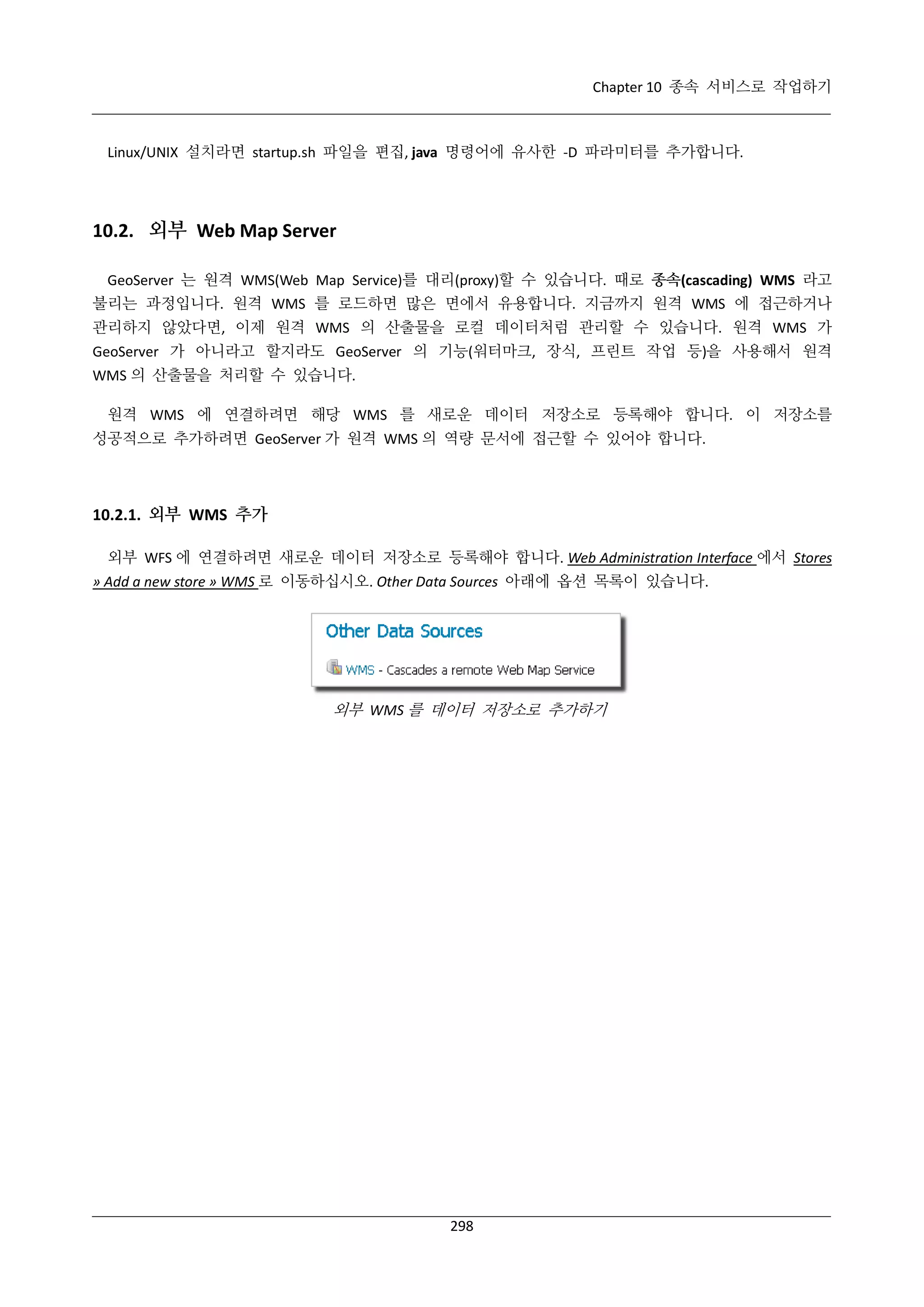 Chapter 10 종속 서비스로 작업하기

Linux/UNIX 설치라면 startup.sh 파일을 편집, java 명령어에 유사한 -D 파라미터를 추가합니다.

10.2. 외부 Web Map Server
GeoServer 는 원격 WMS(Web Map Service)를 대리(proxy)할 수 있습니다. 때로 종속(cascading) WMS 라고
불리는 과정입니다. 원격 WMS 를 로드하면 많은 면에서 유용합니다. 지금까지 원격 WMS 에 접근하거나
관리하지 않았다면, 이제 원격 WMS 의 산출물을 로컬 데이터처럼 관리할 수 있습니다. 원격 WMS 가
GeoServer 가 아니라고 할지라도 GeoServer 의 기능(워터마크, 장식, 프린트 작업 등)을 사용해서 원격
WMS 의 산출물을 처리할 수 있습니다.
원격 WMS 에 연결하려면 해당 WMS 를 새로운 데이터 저장소로 등록해야 합니다. 이 저장소를
성공적으로 추가하려면 GeoServer 가 원격 WMS 의 역량 문서에 접근할 수 있어야 합니다.

10.2.1. 외부 WMS 추가
외부 WFS 에 연결하려면 새로운 데이터 저장소로 등록해야 합니다. Web Administration Interface 에서 Stores
» Add a new store » WMS 로 이동하십시오. Other Data Sources 아래에 옵션 목록이 있습니다.

외부 WMS 를 데이터 저장소로 추가하기

298

 