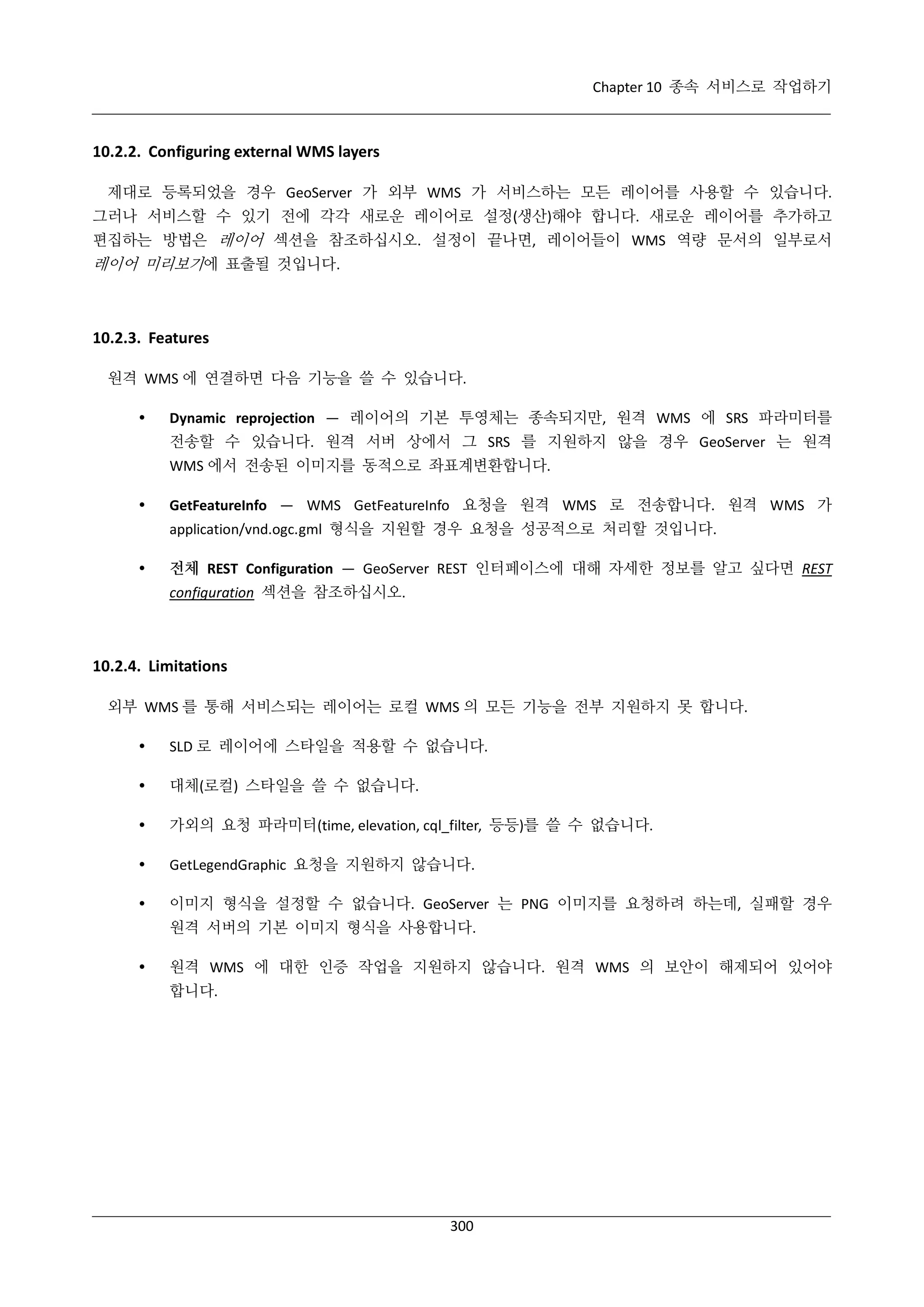 Chapter 10 종속 서비스로 작업하기

10.2.2. Configuring external WMS layers
제대로 등록되었을 경우 GeoServer 가 외부 WMS 가 서비스하는 모든 레이어를 사용할 수 있습니다.
그러나 서비스할 수 있기 전에 각각 새로운 레이어로 설정(생산)해야 합니다. 새로운 레이어를 추가하고
편집하는 방법은 레이어 섹션을 참조하십시오. 설정이 끝나면, 레이어들이 WMS 역량 문서의 일부로서

레이어 미리보기에 표출될 것입니다.

10.2.3. Features
원격 WMS 에 연결하면 다음 기능을 쓸 수 있습니다.


Dynamic reprojection — 레이어의 기본 투영체는 종속되지만, 원격 WMS 에 SRS 파라미터를
전송할 수 있습니다. 원격 서버 상에서 그 SRS 를 지원하지 않을 경우 GeoServer 는 원격
WMS 에서 전송된 이미지를 동적으로 좌표계변환합니다.



GetFeatureInfo — WMS GetFeatureInfo 요청을 원격 WMS 로 전송합니다. 원격 WMS 가
application/vnd.ogc.gml 형식을 지원할 경우 요청을 성공적으로 처리할 것입니다.



전체 REST Configuration — GeoServer REST 인터페이스에 대해 자세한 정보를 알고 싶다면 REST
configuration 섹션을 참조하십시오.

10.2.4. Limitations
외부 WMS 를 통해 서비스되는 레이어는 로컬 WMS 의 모든 기능을 전부 지원하지 못 합니다.


SLD 로 레이어에 스타일을 적용할 수 없습니다.



대체(로컬) 스타일을 쓸 수 없습니다.



가외의 요청 파라미터(time, elevation, cql_filter, 등등)를 쓸 수 없습니다.



GetLegendGraphic 요청을 지원하지 않습니다.



이미지 형식을 설정할 수 없습니다. GeoServer 는 PNG 이미지를 요청하려 하는데, 실패할 경우
원격 서버의 기본 이미지 형식을 사용합니다.



원격 WMS 에 대한 인증 작업을 지원하지 않습니다. 원격 WMS 의 보안이 해제되어 있어야
합니다.

300

 