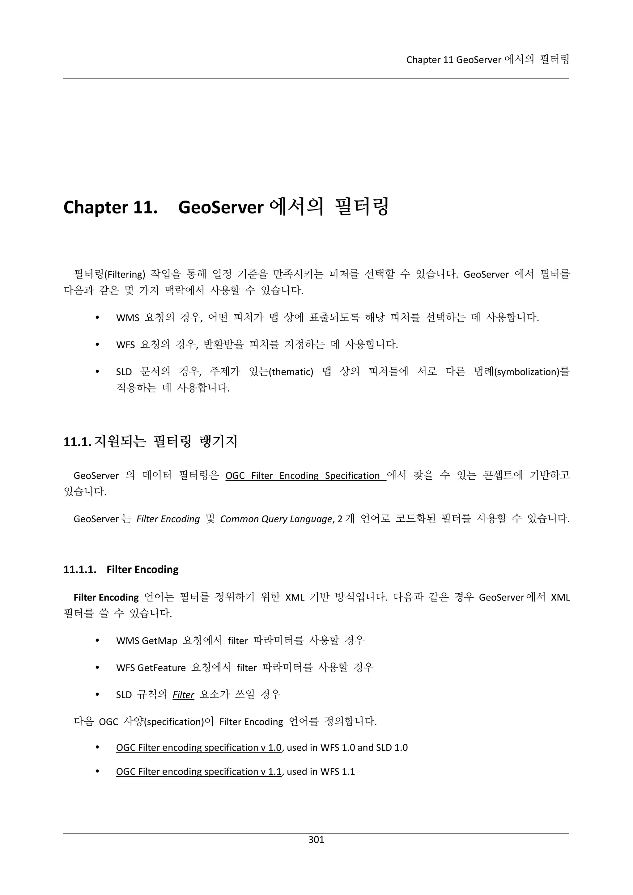 Chapter 11 GeoServer 에서의 필터링

Chapter 11.

GeoServer 에서의 필터링

필터링(Filtering) 작업을 통해 일정 기준을 만족시키는 피처를 선택할 수 있습니다. GeoServer 에서 필터를
다음과 같은 몇 가지 맥락에서 사용할 수 있습니다.


WMS 요청의 경우, 어떤 피처가 맵 상에 표출되도록 해당 피처를 선택하는 데 사용합니다.



WFS 요청의 경우, 반환받을 피처를 지정하는 데 사용합니다.



SLD 문서의 경우, 주제가 있는(thematic) 맵 상의 피처들에 서로 다른 범례(symbolization)를
적용하는 데 사용합니다.

11.1. 지원되는 필터링 랭기지
GeoServer 의 데이터 필터링은 OGC Filter Encoding Specification 에서 찾을 수 있는 콘셉트에 기반하고
있습니다.
GeoServer 는 Filter Encoding 및 Common Query Language, 2 개 언어로 코드화된 필터를 사용할 수 있습니다.

11.1.1. Filter Encoding
Filter Encoding 언어는 필터를 정위하기 위한 XML 기반 방식입니다. 다음과 같은 경우 GeoServer 에서 XML
필터를 쓸 수 있습니다.


WMS GetMap 요청에서 filter 파라미터를 사용할 경우



WFS GetFeature 요청에서 filter 파라미터를 사용할 경우



SLD 규칙의 Filter 요소가 쓰일 경우

다음 OGC 사양(specification)이 Filter Encoding 언어를 정의합니다.


OGC Filter encoding specification v 1.0, used in WFS 1.0 and SLD 1.0



OGC Filter encoding specification v 1.1, used in WFS 1.1

301

 