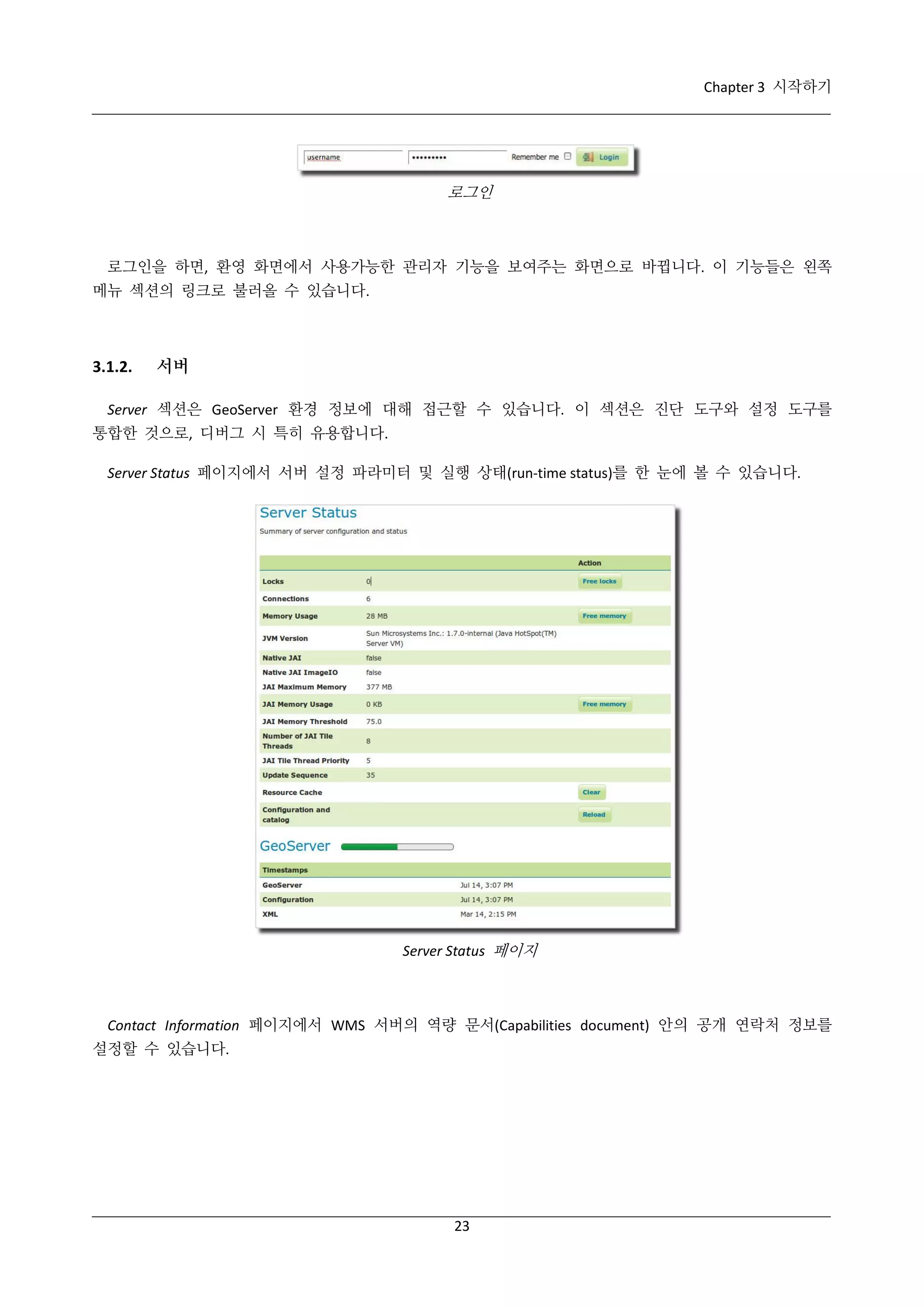 Chapter 3 시작하기

로그인

로그인을 하면, 환영 화면에서 사용가능한 관리자 기능을 보여주는 화면으로 바뀝니다. 이 기능들은 왼쪽
메뉴 섹션의 링크로 불러올 수 있습니다.

3.1.2.

서버

Server 섹션은 GeoServer 환경 정보에 대해 접근할 수 있습니다. 이 섹션은 진단 도구와 설정 도구를
통합한 것으로, 디버그 시 특히 유용합니다.
Server Status 페이지에서 서버 설정 파라미터 및 실행 상태(run-time status)를 한 눈에 볼 수 있습니다.

Server Status 페이지

Contact Information 페이지에서 WMS 서버의 역량 문서(Capabilities document) 안의 공개 연락처 정보를
설정할 수 있습니다.

23

 