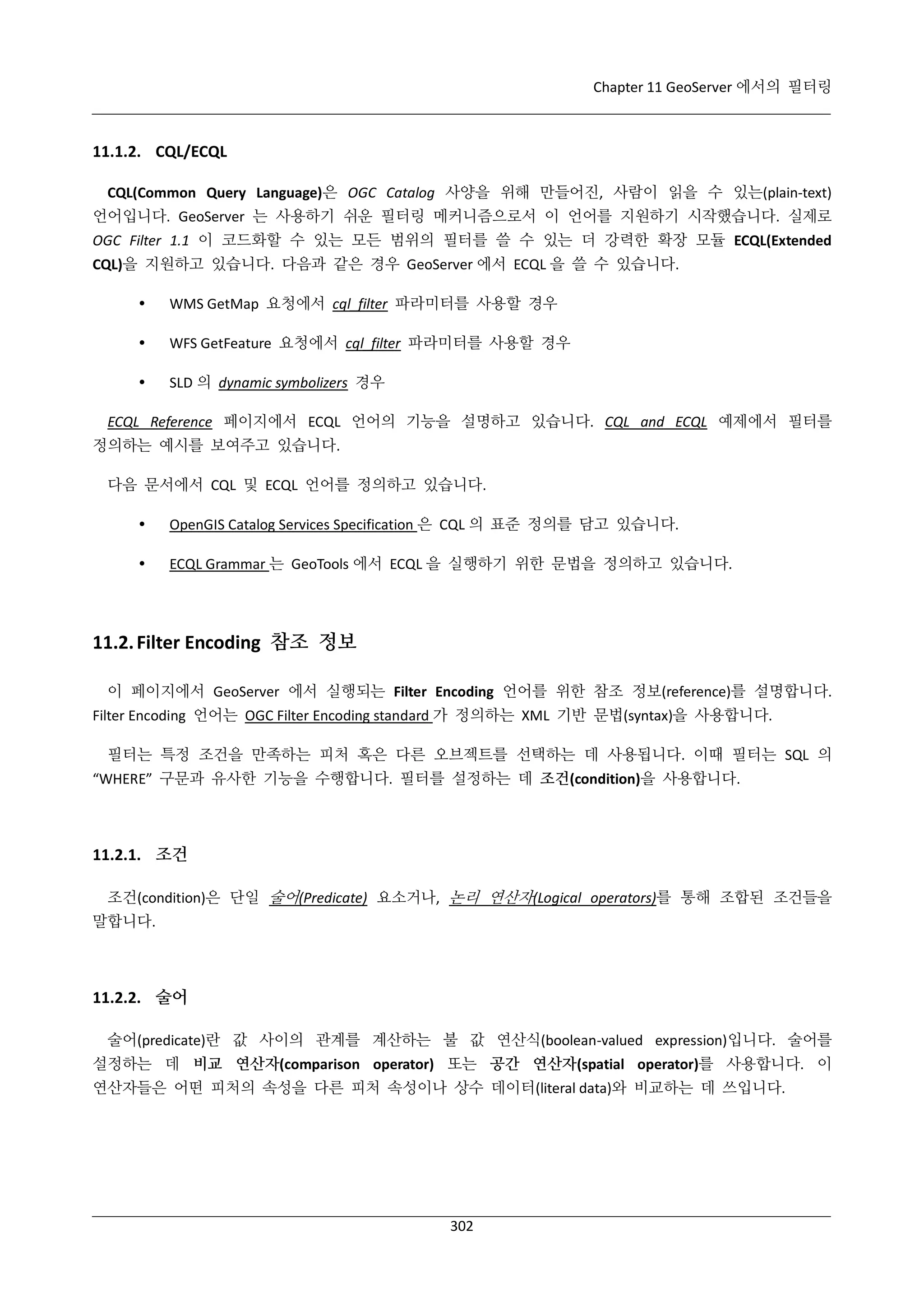 Chapter 11 GeoServer 에서의 필터링

11.1.2. CQL/ECQL
CQL(Common Query Language)은 OGC Catalog 사양을 위해 만들어진, 사람이 읽을 수 있는(plain-text)
언어입니다. GeoServer 는 사용하기 쉬운 필터링 메커니즘으로서 이 언어를 지원하기 시작했습니다. 실제로
OGC Filter 1.1 이 코드화할 수 있는 모든 범위의 필터를 쓸 수 있는 더 강력한 확장 모듈 ECQL(Extended
CQL)을 지원하고 있습니다. 다음과 같은 경우 GeoServer 에서 ECQL 을 쓸 수 있습니다.


WMS GetMap 요청에서 cql_filter 파라미터를 사용할 경우



WFS GetFeature 요청에서 cql_filter 파라미터를 사용할 경우



SLD 의 dynamic symbolizers 경우

ECQL Reference 페이지에서 ECQL 언어의 기능을 설명하고 있습니다. CQL and ECQL 예제에서 필터를
정의하는 예시를 보여주고 있습니다.
다음 문서에서 CQL 및 ECQL 언어를 정의하고 있습니다.


OpenGIS Catalog Services Specification 은 CQL 의 표준 정의를 담고 있습니다.



ECQL Grammar 는 GeoTools 에서 ECQL 을 실행하기 위한 문법을 정의하고 있습니다.

11.2. Filter Encoding 참조 정보
이 페이지에서 GeoServer 에서 실행되는 Filter Encoding 언어를 위한 참조 정보(reference)를 설명합니다.
Filter Encoding 언어는 OGC Filter Encoding standard 가 정의하는 XML 기반 문법(syntax)을 사용합니다.
필터는 특정 조건을 만족하는 피처 혹은 다른 오브젝트를 선택하는 데 사용됩니다. 이때 필터는 SQL 의
“WHERE” 구문과 유사한 기능을 수행합니다. 필터를 설정하는 데 조건(condition)을 사용합니다.

11.2.1. 조건
조건(condition)은 단일 술어(Predicate) 요소거나, 논리 연산자(Logical operators)를 통해 조합된 조건들을
말합니다.

11.2.2. 술어
술어(predicate)란 값 사이의 관계를 계산하는 불 값 연산식(boolean-valued expression)입니다. 술어를
설정하는 데 비교 연산자(comparison operator) 또는 공간 연산자(spatial operator)를 사용합니다. 이
연산자들은 어떤 피처의 속성을 다른 피처 속성이나 상수 데이터(literal data)와 비교하는 데 쓰입니다.

302

 