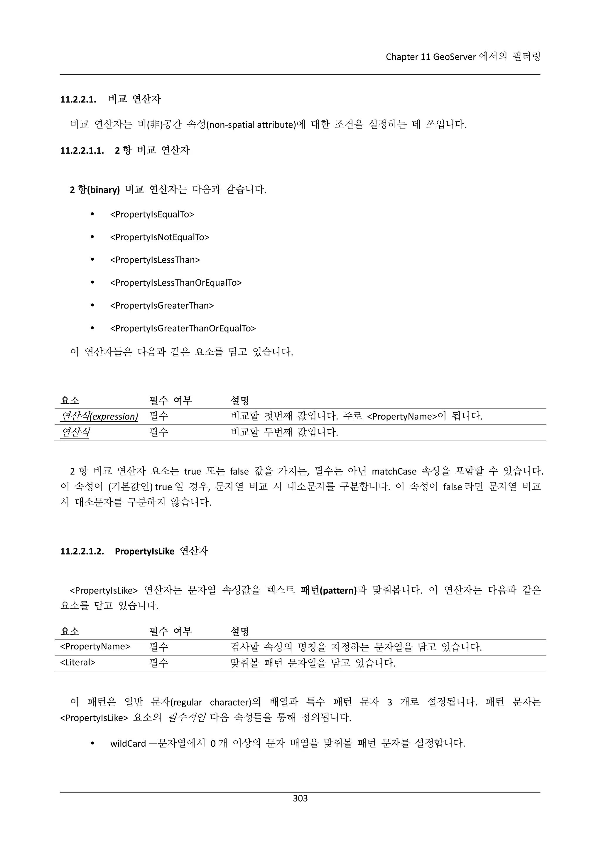 Chapter 11 GeoServer 에서의 필터링

11.2.2.1.

비교 연산자

비교 연산자는 비(非)공간 속성(non-spatial attribute)에 대한 조건을 설정하는 데 쓰입니다.
11.2.2.1.1.

2 항 비교 연산자

2 항(binary) 비교 연산자는 다음과 같습니다.


<PropertyIsEqualTo>



<PropertyIsNotEqualTo>



<PropertyIsLessThan>



<PropertyIsLessThanOrEqualTo>



<PropertyIsGreaterThan>



<PropertyIsGreaterThanOrEqualTo>

이 연산자들은 다음과 같은 요소를 담고 있습니다.

요소

필수 여부

설명

연산식(expression)

필수

비교할 첫번째 값입니다. 주로 <PropertyName>이 됩니다.

연산식

필수

비교할 두번째 값입니다.

2 항 비교 연산자 요소는 true 또는 false 값을 가지는, 필수는 아닌 matchCase 속성을 포함할 수 있습니다.
이 속성이 (기본값인) true 일 경우, 문자열 비교 시 대소문자를 구분합니다. 이 속성이 false 라면 문자열 비교
시 대소문자를 구분하지 않습니다.

11.2.2.1.2.

PropertyIsLike 연산자

<PropertyIsLike> 연산자는 문자열 속성값을 텍스트 패턴(pattern)과 맞춰봅니다. 이 연산자는 다음과 같은
요소를 담고 있습니다.
요소
<PropertyName>

필수 여부

설명

필수

검사할 속성의 명칭을 지정하는 문자열을 담고 있습니다.

<Literal>

필수

맞춰볼 패턴 문자열을 담고 있습니다.

이 패턴은 일반 문자(regular character)의 배열과 특수 패턴 문자 3 개로 설정됩니다. 패턴 문자는
<PropertyIsLike> 요소의 필수적인 다음 속성들을 통해 정의됩니다.


wildCard —문자열에서 0 개 이상의 문자 배열을 맞춰볼 패턴 문자를 설정합니다.

303

 