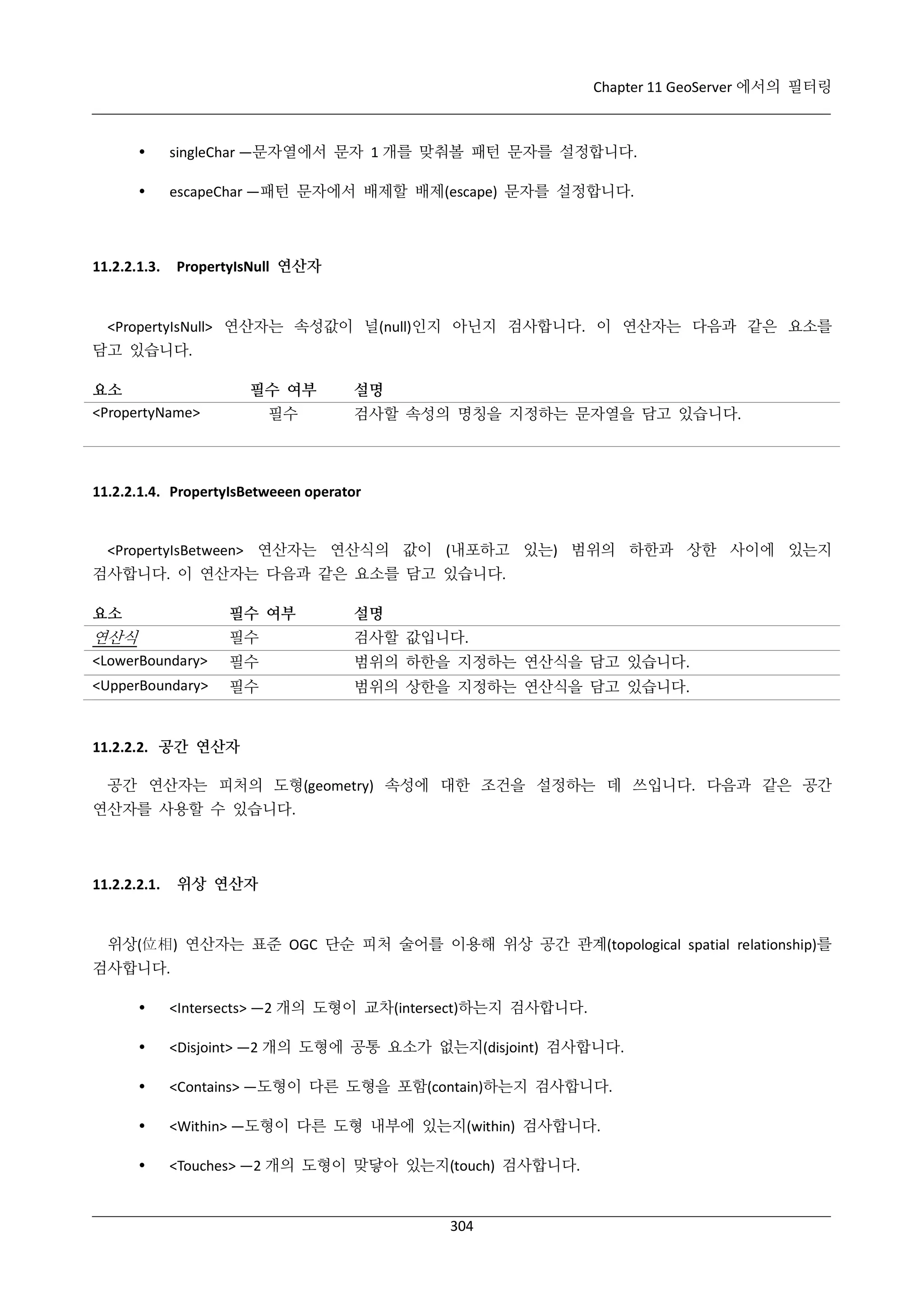 Chapter 11 GeoServer 에서의 필터링



singleChar —문자열에서 문자 1 개를 맞춰볼 패턴 문자를 설정합니다.



escapeChar —패턴 문자에서 배제할 배제(escape) 문자를 설정합니다.

PropertyIsNull 연산자

11.2.2.1.3.

<PropertyIsNull> 연산자는 속성값이 널(null)인지 아닌지 검사합니다. 이 연산자는 다음과 같은 요소를
담고 있습니다.
요소
<PropertyName>

필수 여부
필수

설명
검사할 속성의 명칭을 지정하는 문자열을 담고 있습니다.

11.2.2.1.4. PropertyIsBetweeen operator

<PropertyIsBetween> 연산자는 연산식의 값이 (내포하고 있는) 범위의 하한과 상한 사이에 있는지
검사합니다. 이 연산자는 다음과 같은 요소를 담고 있습니다.
요소

필수 여부

설명

연산식

필수

검사할 값입니다.

<LowerBoundary>

필수

범위의 하한을 지정하는 연산식을 담고 있습니다.

<UpperBoundary>

필수

범위의 상한을 지정하는 연산식을 담고 있습니다.

11.2.2.2. 공간 연산자
공간 연산자는 피처의 도형(geometry) 속성에 대한 조건을 설정하는 데 쓰입니다. 다음과 같은 공간
연산자를 사용할 수 있습니다.

위상 연산자

11.2.2.2.1.

위상(位相) 연산자는 표준 OGC 단순 피처 술어를 이용해 위상 공간 관계(topological spatial relationship)를
검사합니다.


<Intersects> —2 개의 도형이 교차(intersect)하는지 검사합니다.



<Disjoint> —2 개의 도형에 공통 요소가 없는지(disjoint) 검사합니다.



<Contains> —도형이 다른 도형을 포함(contain)하는지 검사합니다.



<Within> —도형이 다른 도형 내부에 있는지(within) 검사합니다.



<Touches> —2 개의 도형이 맞닿아 있는지(touch) 검사합니다.

304

 