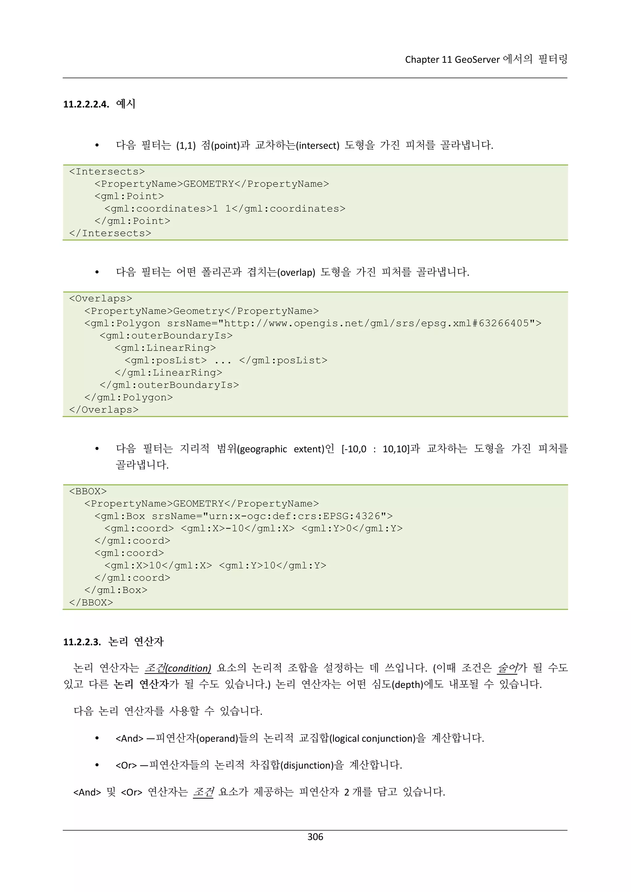 Chapter 11 GeoServer 에서의 필터링

11.2.2.2.4. 예시



다음 필터는 (1,1) 점(point)과 교차하는(intersect) 도형을 가진 피처를 골라냅니다.

<Intersects>
<PropertyName>GEOMETRY</PropertyName>
<gml:Point>
<gml:coordinates>1 1</gml:coordinates>
</gml:Point>
</Intersects>



다음 필터는 어떤 폴리곤과 겹치는(overlap) 도형을 가진 피처를 골라냅니다.

<Overlaps>
<PropertyName>Geometry</PropertyName>
<gml:Polygon srsName="http://www.opengis.net/gml/srs/epsg.xml#63266405">
<gml:outerBoundaryIs>
<gml:LinearRing>
<gml:posList> ... </gml:posList>
</gml:LinearRing>
</gml:outerBoundaryIs>
</gml:Polygon>
</Overlaps>



다음 필터는 지리적 범위(geographic extent)인 [-10,0 : 10,10]과 교차하는 도형을 가진 피처를
골라냅니다.

<BBOX>
<PropertyName>GEOMETRY</PropertyName>
<gml:Box srsName="urn:x-ogc:def:crs:EPSG:4326">
<gml:coord> <gml:X>-10</gml:X> <gml:Y>0</gml:Y>
</gml:coord>
<gml:coord>
<gml:X>10</gml:X> <gml:Y>10</gml:Y>
</gml:coord>
</gml:Box>
</BBOX>

11.2.2.3. 논리 연산자
논리 연산자는 조건(condition) 요소의 논리적 조합을 설정하는 데 쓰입니다. (이때 조건은 술어가 될 수도
있고 다른 논리 연산자가 될 수도 있습니다.) 논리 연산자는 어떤 심도(depth)에도 내포될 수 있습니다.
다음 논리 연산자를 사용할 수 있습니다.


<And> —피연산자(operand)들의 논리적 교집합(logical conjunction)을 계산합니다.



<Or> —피연산자들의 논리적 차집합(disjunction)을 계산합니다.

<And> 및 <Or> 연산자는 조건 요소가 제공하는 피연산자 2 개를 담고 있습니다.

306

 