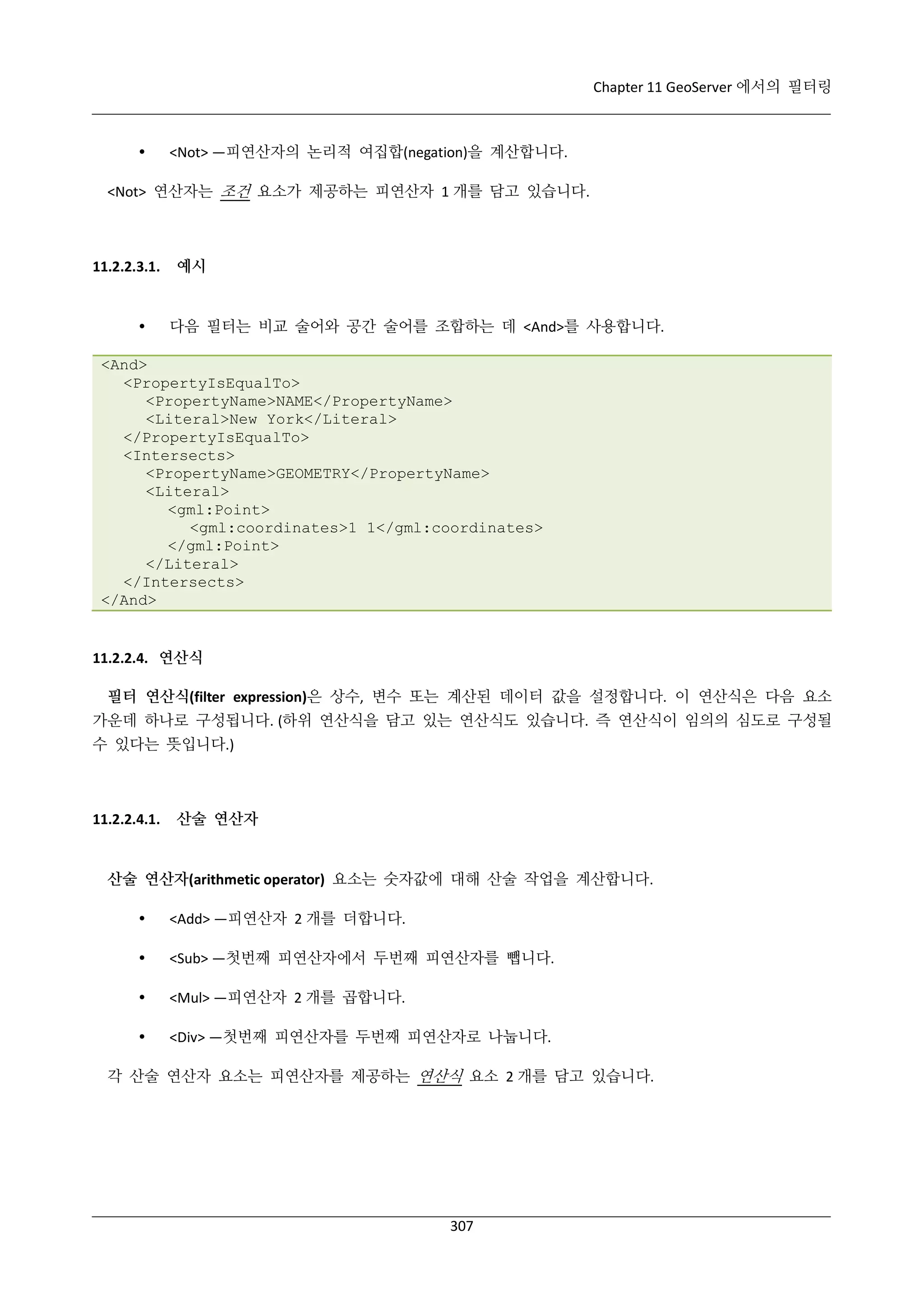 Chapter 11 GeoServer 에서의 필터링



<Not> —피연산자의 논리적 여집합(negation)을 계산합니다.

<Not> 연산자는 조건 요소가 제공하는 피연산자 1 개를 담고 있습니다.

11.2.2.3.1.



예시

다음 필터는 비교 술어와 공간 술어를 조합하는 데 <And>를 사용합니다.

<And>
<PropertyIsEqualTo>
<PropertyName>NAME</PropertyName>
<Literal>New York</Literal>
</PropertyIsEqualTo>
<Intersects>
<PropertyName>GEOMETRY</PropertyName>
<Literal>
<gml:Point>
<gml:coordinates>1 1</gml:coordinates>
</gml:Point>
</Literal>
</Intersects>
</And>

11.2.2.4. 연산식
필터 연산식(filter expression)은 상수, 변수 또는 계산된 데이터 값을 설정합니다. 이 연산식은 다음 요소
가운데 하나로 구성됩니다. (하위 연산식을 담고 있는 연산식도 있습니다. 즉 연산식이 임의의 심도로 구성될
수 있다는 뜻입니다.)

11.2.2.4.1.

산술 연산자

산술 연산자(arithmetic operator) 요소는 숫자값에 대해 산술 작업을 계산합니다.


<Add> —피연산자 2 개를 더합니다.



<Sub> —첫번째 피연산자에서 두번째 피연산자를 뺍니다.



<Mul> —피연산자 2 개를 곱합니다.



<Div> —첫번째 피연산자를 두번째 피연산자로 나눕니다.

각 산술 연산자 요소는 피연산자를 제공하는 연산식 요소 2 개를 담고 있습니다.

307

 