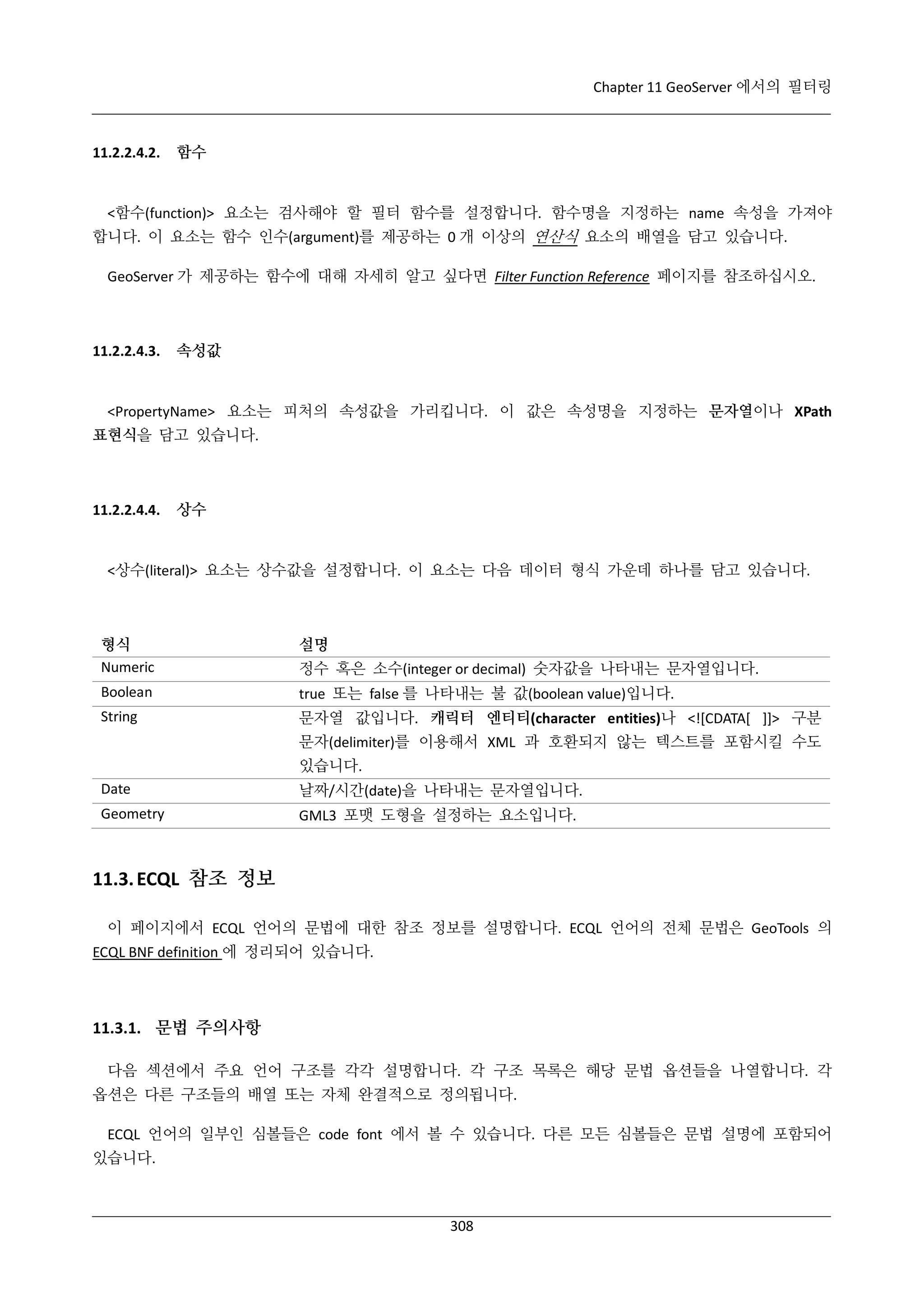 Chapter 11 GeoServer 에서의 필터링

11.2.2.4.2.

함수

<함수(function)> 요소는 검사해야 할 필터 함수를 설정합니다. 함수명을 지정하는 name 속성을 가져야
합니다. 이 요소는 함수 인수(argument)를 제공하는 0 개 이상의 연산식 요소의 배열을 담고 있습니다.
GeoServer 가 제공하는 함수에 대해 자세히 알고 싶다면 Filter Function Reference 페이지를 참조하십시오.

11.2.2.4.3.

속성값

<PropertyName> 요소는 피처의 속성값을 가리킵니다. 이 값은 속성명을 지정하는 문자열이나 XPath
표현식을 담고 있습니다.

11.2.2.4.4.

상수

<상수(literal)> 요소는 상수값을 설정합니다. 이 요소는 다음 데이터 형식 가운데 하나를 담고 있습니다.

형식
Numeric

설명

Boolean

true 또는 false 를 나타내는 불 값(boolean value)입니다.

String

문자열 값입니다. 캐릭터 엔티티(character entities)나 <![CDATA[ ]]> 구분

정수 혹은 소수(integer or decimal) 숫자값을 나타내는 문자열입니다.

문자(delimiter)를 이용해서 XML 과 호환되지 않는 텍스트를 포함시킬 수도
있습니다.
Date

날짜/시간(date)을 나타내는 문자열입니다.

Geometry

GML3 포맷 도형을 설정하는 요소입니다.

11.3. ECQL 참조 정보
이 페이지에서 ECQL 언어의 문법에 대한 참조 정보를 설명합니다. ECQL 언어의 전체 문법은 GeoTools 의
ECQL BNF definition 에 정리되어 있습니다.

11.3.1. 문법 주의사항
다음 섹션에서 주요 언어 구조를 각각 설명합니다. 각 구조 목록은 해당 문법 옵션들을 나열합니다. 각
옵션은 다른 구조들의 배열 또는 자체 완결적으로 정의됩니다.
ECQL 언어의 일부인 심볼들은 code font 에서 볼 수 있습니다. 다른 모든 심볼들은 문법 설명에 포함되어
있습니다.

308

 
