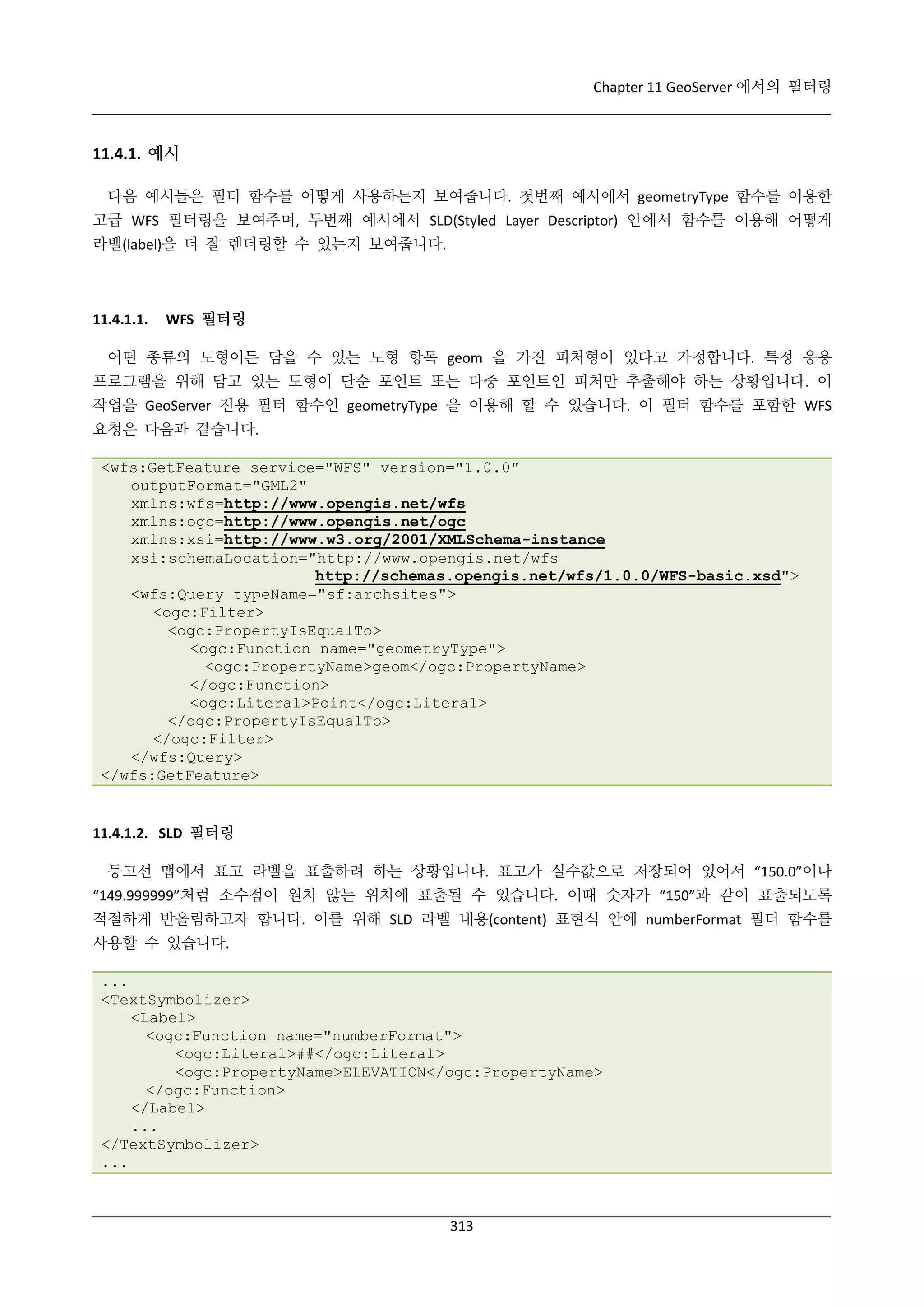 Chapter 11 GeoServer 에서의 필터링

11.4.1. 예시
다음 예시들은 필터 함수를 어떻게 사용하는지 보여줍니다. 첫번째 예시에서 geometryType 함수를 이용한
고급 WFS 필터링을 보여주며, 두번째 예시에서 SLD(Styled Layer Descriptor) 안에서 함수를 이용해 어떻게
라벨(label)을 더 잘 렌더링할 수 있는지 보여줍니다.

11.4.1.1.

WFS 필터링

어떤 종류의 도형이든 담을 수 있는 도형 항목 geom 을 가진 피처형이 있다고 가정합니다. 특정 응용
프로그램을 위해 담고 있는 도형이 단순 포인트 또는 다중 포인트인 피처만 추출해야 하는 상황입니다. 이
작업을 GeoServer 전용 필터 함수인 geometryType 을 이용해 할 수 있습니다. 이 필터 함수를 포함한 WFS
요청은 다음과 같습니다.
<wfs:GetFeature service="WFS" version="1.0.0"
outputFormat="GML2"
xmlns:wfs=http://www.opengis.net/wfs
xmlns:ogc=http://www.opengis.net/ogc
xmlns:xsi=http://www.w3.org/2001/XMLSchema-instance
xsi:schemaLocation="http://www.opengis.net/wfs
http://schemas.opengis.net/wfs/1.0.0/WFS-basic.xsd">
<wfs:Query typeName="sf:archsites">
<ogc:Filter>
<ogc:PropertyIsEqualTo>
<ogc:Function name="geometryType">
<ogc:PropertyName>geom</ogc:PropertyName>
</ogc:Function>
<ogc:Literal>Point</ogc:Literal>
</ogc:PropertyIsEqualTo>
</ogc:Filter>
</wfs:Query>
</wfs:GetFeature>

11.4.1.2. SLD 필터링
등고선 맵에서 표고 라벨을 표출하려 하는 상황입니다. 표고가 실수값으로 저장되어 있어서 “150.0”이나
“149.999999”처럼 소수점이 원치 않는 위치에 표출될 수 있습니다. 이때 숫자가 “150”과 같이 표출되도록
적절하게 반올림하고자 합니다. 이를 위해 SLD 라벨 내용(content) 표현식 안에 numberFormat 필터 함수를
사용할 수 있습니다.
...
<TextSymbolizer>
<Label>
<ogc:Function name="numberFormat">
<ogc:Literal>##</ogc:Literal>
<ogc:PropertyName>ELEVATION</ogc:PropertyName>
</ogc:Function>
</Label>
...
</TextSymbolizer>
...

313

 