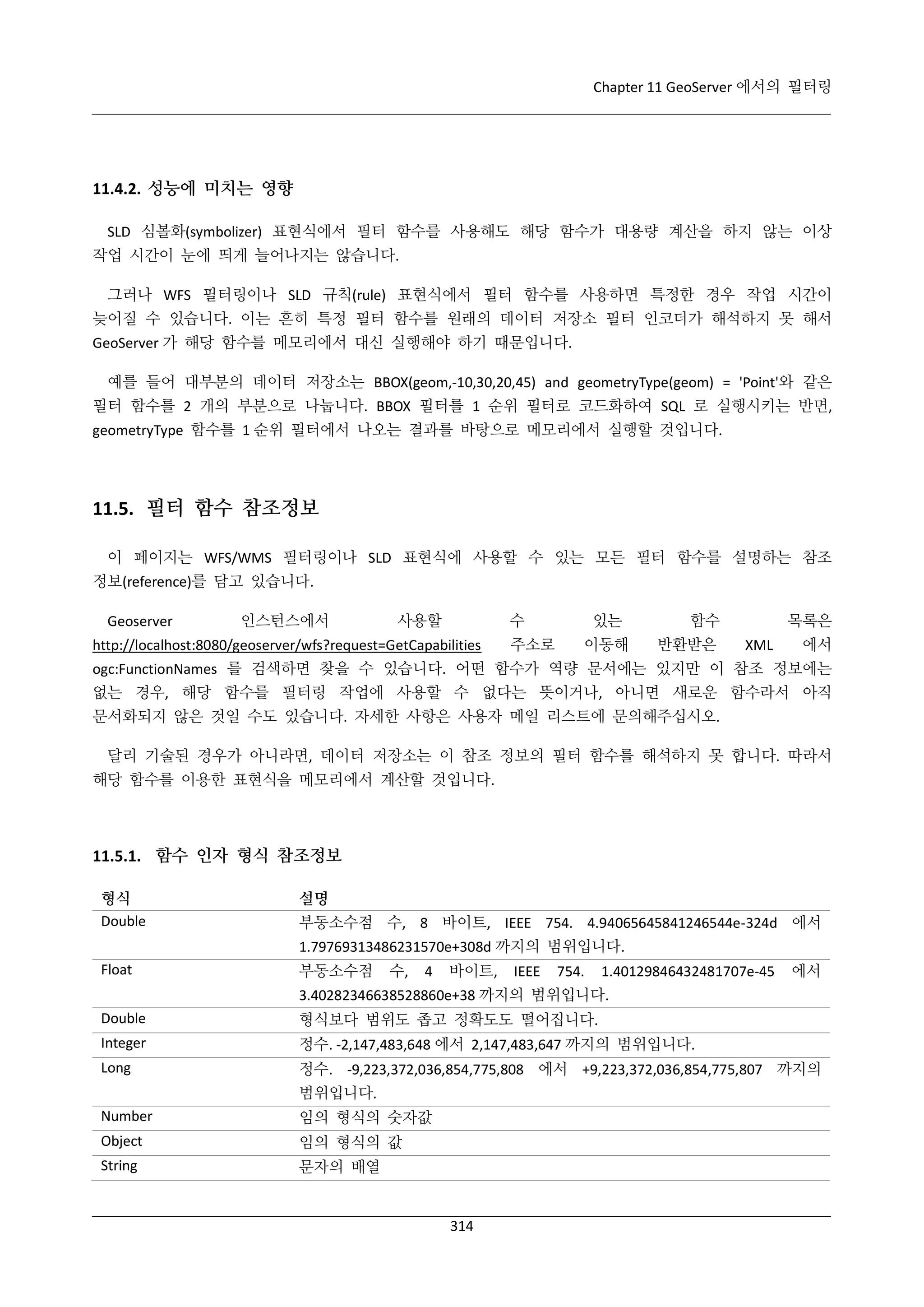 Chapter 11 GeoServer 에서의 필터링

11.4.2. 성능에 미치는 영향
SLD 심볼화(symbolizer) 표현식에서 필터 함수를 사용해도 해당 함수가 대용량 계산을 하지 않는 이상
작업 시간이 눈에 띄게 늘어나지는 않습니다.
그러나 WFS 필터링이나 SLD 규칙(rule) 표현식에서 필터 함수를 사용하면 특정한 경우 작업 시간이
늦어질 수 있습니다. 이는 흔히 특정 필터 함수를 원래의 데이터 저장소 필터 인코더가 해석하지 못 해서
GeoServer 가 해당 함수를 메모리에서 대신 실행해야 하기 때문입니다.
예를 들어 대부분의 데이터 저장소는 BBOX(geom,-10,30,20,45) and geometryType(geom) = 'Point'와 같은
필터 함수를 2 개의 부분으로 나눕니다. BBOX 필터를 1 순위 필터로 코드화하여 SQL 로 실행시키는 반면,
geometryType 함수를 1 순위 필터에서 나오는 결과를 바탕으로 메모리에서 실행할 것입니다.

11.5. 필터 함수 참조정보
이 페이지는 WFS/WMS 필터링이나 SLD 표현식에 사용할 수 있는 모든 필터 함수를 설명하는 참조
정보(reference)를 담고 있습니다.
Geoserver

인스턴스에서

사용할

수

http://localhost:8080/geoserver/wfs?request=GetCapabilities

주소로

있는
이동해

함수
반환받은

목록은
XML

에서

ogc:FunctionNames 를 검색하면 찾을 수 있습니다. 어떤 함수가 역량 문서에는 있지만 이 참조 정보에는
없는 경우, 해당 함수를 필터링 작업에 사용할 수 없다는 뜻이거나, 아니면 새로운 함수라서 아직
문서화되지 않은 것일 수도 있습니다. 자세한 사항은 사용자 메일 리스트에 문의해주십시오.
달리 기술된 경우가 아니라면, 데이터 저장소는 이 참조 정보의 필터 함수를 해석하지 못 합니다. 따라서
해당 함수를 이용한 표현식을 메모리에서 계산할 것입니다.

11.5.1. 함수 인자 형식 참조정보
형식
Double

설명
부동소수점 수, 8 바이트, IEEE 754. 4.94065645841246544e-324d 에서
1.79769313486231570e+308d 까지의 범위입니다.

Float

부동소수점

수,

4

바이트,

IEEE

754.

1.40129846432481707e-45

에서

3.40282346638528860e+38 까지의 범위입니다.
Double

형식보다 범위도 좁고 정확도도 떨어집니다.

Integer

정수. -2,147,483,648 에서 2,147,483,647 까지의 범위입니다.

Long

정수. -9,223,372,036,854,775,808 에서 +9,223,372,036,854,775,807 까지의
범위입니다.

Number

임의 형식의 숫자값

Object

임의 형식의 값

String

문자의 배열

314

 