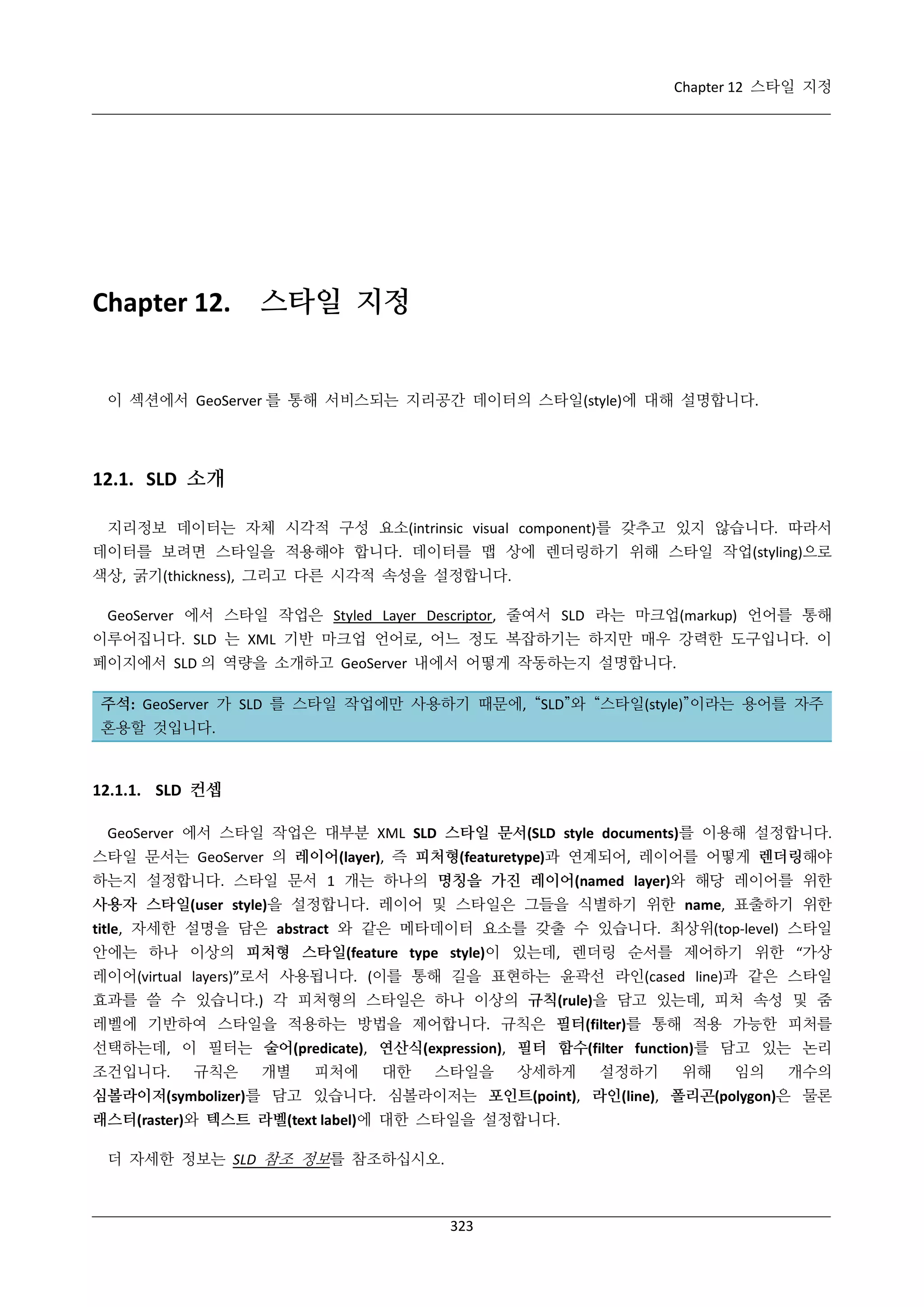 Chapter 12 스타일 지정

Chapter 12.

스타일 지정

이 섹션에서 GeoServer 를 통해 서비스되는 지리공간 데이터의 스타일(style)에 대해 설명합니다.

12.1. SLD 소개
지리정보 데이터는 자체 시각적 구성 요소(intrinsic visual component)를 갖추고 있지 않습니다. 따라서
데이터를 보려면 스타일을 적용해야 합니다. 데이터를 맵 상에 렌더링하기 위해 스타일 작업(styling)으로
색상, 굵기(thickness), 그리고 다른 시각적 속성을 설정합니다.
GeoServer 에서 스타일 작업은 Styled Layer Descriptor, 줄여서 SLD 라는 마크업(markup) 언어를 통해
이루어집니다. SLD 는 XML 기반 마크업 언어로, 어느 정도 복잡하기는 하지만 매우 강력한 도구입니다. 이
페이지에서 SLD 의 역량을 소개하고 GeoServer 내에서 어떻게 작동하는지 설명합니다.
주석: GeoServer 가 SLD 를 스타일 작업에만 사용하기 때문에, “SLD”와 “스타일(style)”이라는 용어를 자주
혼용할 것입니다.

12.1.1. SLD 컨셉
GeoServer 에서 스타일 작업은 대부분 XML SLD 스타일 문서(SLD style documents)를 이용해 설정합니다.
스타일 문서는 GeoServer 의 레이어(layer), 즉 피처형(featuretype)과 연계되어, 레이어를 어떻게 렌더링해야
하는지 설정합니다. 스타일 문서 1 개는 하나의 명칭을 가진 레이어(named layer)와 해당 레이어를 위한
사용자 스타일(user style)을 설정합니다. 레이어 및 스타일은 그들을 식별하기 위한 name, 표출하기 위한
title, 자세한 설명을 담은 abstract 와 같은 메타데이터 요소를 갖출 수 있습니다. 최상위(top-level) 스타일
안에는 하나 이상의 피처형 스타일(feature type style)이 있는데, 렌더링 순서를 제어하기 위한 “가상
레이어(virtual layers)”로서 사용됩니다. (이를 통해 길을 표현하는 윤곽선 라인(cased line)과 같은 스타일
효과를 쓸 수 있습니다.) 각 피처형의 스타일은 하나 이상의 규칙(rule)을 담고 있는데, 피처 속성 및 줌
레벨에 기반하여 스타일을 적용하는 방법을 제어합니다. 규칙은 필터(filter)를 통해 적용 가능한 피처를
선택하는데, 이 필터는 술어(predicate), 연산식(expression), 필터 함수(filter function)를 담고 있는 논리
조건입니다.

규칙은

개별

피처에

대한

스타일을

상세하게

설정하기

위해

임의

개수의

심볼라이저(symbolizer)를 담고 있습니다. 심볼라이저는 포인트(point), 라인(line), 폴리곤(polygon)은 물론
래스터(raster)와 텍스트 라벨(text label)에 대한 스타일을 설정합니다.
더 자세한 정보는 SLD 참조 정보를 참조하십시오.

323

 