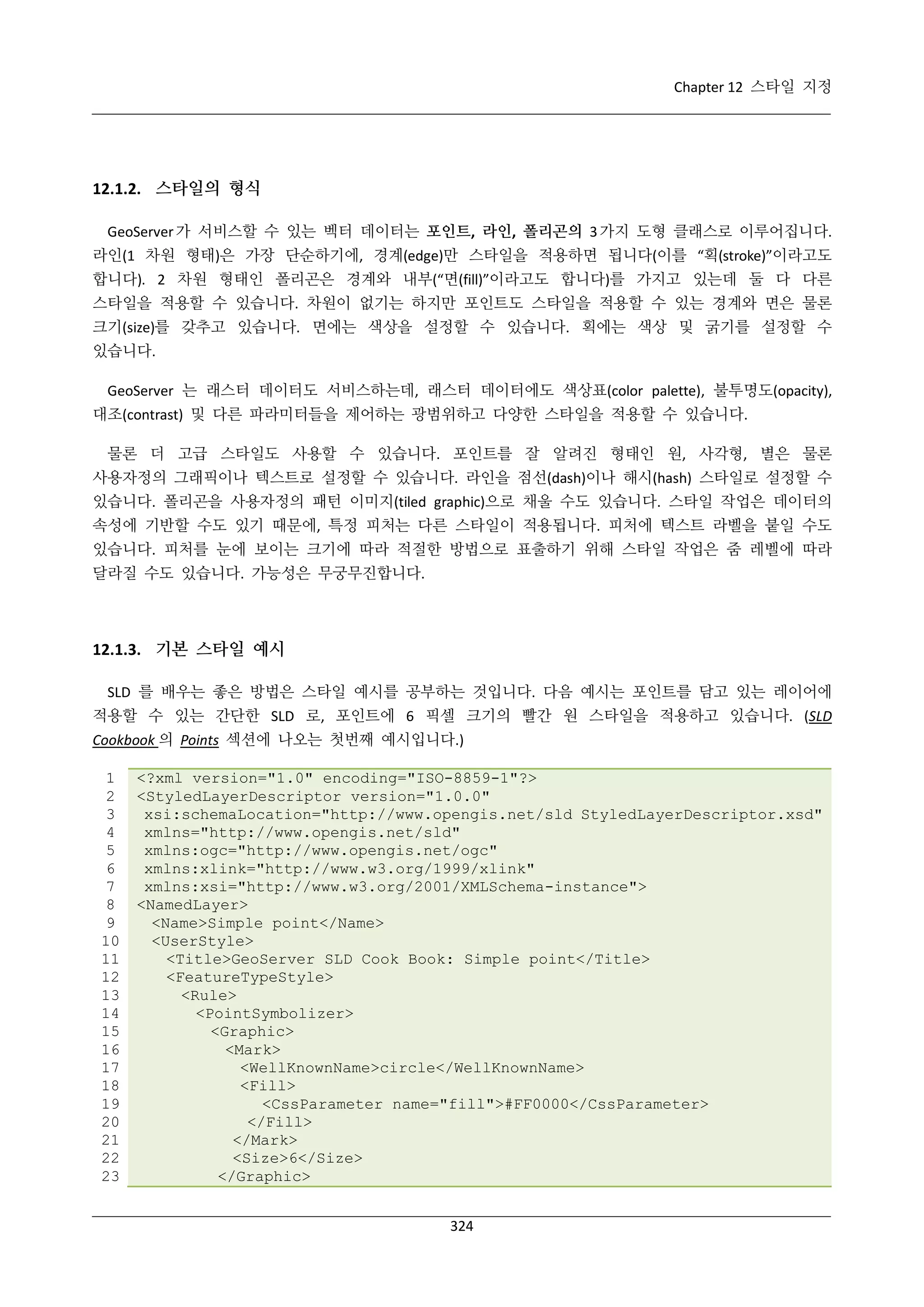 Chapter 12 스타일 지정

12.1.2. 스타일의 형식
GeoServer 가 서비스할 수 있는 벡터 데이터는 포인트, 라인, 폴리곤의 3 가지 도형 클래스로 이루어집니다.
라인(1 차원 형태)은 가장 단순하기에, 경계(edge)만 스타일을 적용하면 됩니다(이를 “획(stroke)”이라고도
합니다). 2 차원 형태인 폴리곤은 경계와 내부(“면(fill)”이라고도 합니다)를 가지고 있는데 둘 다 다른
스타일을 적용할 수 있습니다. 차원이 없기는 하지만 포인트도 스타일을 적용할 수 있는 경계와 면은 물론
크기(size)를 갖추고 있습니다. 면에는 색상을 설정할 수 있습니다. 획에는 색상 및 굵기를 설정할 수
있습니다.
GeoServer 는 래스터 데이터도 서비스하는데, 래스터 데이터에도 색상표(color palette), 불투명도(opacity),
대조(contrast) 및 다른 파라미터들을 제어하는 광범위하고 다양한 스타일을 적용할 수 있습니다.
물론 더 고급 스타일도 사용할 수 있습니다. 포인트를 잘 알려진 형태인 원, 사각형, 별은 물론
사용자정의 그래픽이나 텍스트로 설정할 수 있습니다. 라인을 점선(dash)이나 해시(hash) 스타일로 설정할 수
있습니다. 폴리곤을 사용자정의 패턴 이미지(tiled graphic)으로 채울 수도 있습니다. 스타일 작업은 데이터의
속성에 기반할 수도 있기 때문에, 특정 피처는 다른 스타일이 적용됩니다. 피처에 텍스트 라벨을 붙일 수도
있습니다. 피처를 눈에 보이는 크기에 따라 적절한 방법으로 표출하기 위해 스타일 작업은 줌 레벨에 따라
달라질 수도 있습니다. 가능성은 무궁무진합니다.

12.1.3. 기본 스타일 예시
SLD 를 배우는 좋은 방법은 스타일 예시를 공부하는 것입니다. 다음 예시는 포인트를 담고 있는 레이어에
적용할 수 있는 간단한 SLD 로, 포인트에 6 픽셀 크기의 빨간 원 스타일을 적용하고 있습니다. (SLD
Cookbook 의 Points 섹션에 나오는 첫번째 예시입니다.)
1
2
3
4
5
6
7
8
9
10
11
12
13
14
15
16
17
18
19
20
21
22
23

<?xml version="1.0" encoding="ISO-8859-1"?>
<StyledLayerDescriptor version="1.0.0"
xsi:schemaLocation="http://www.opengis.net/sld StyledLayerDescriptor.xsd"
xmlns="http://www.opengis.net/sld"
xmlns:ogc="http://www.opengis.net/ogc"
xmlns:xlink="http://www.w3.org/1999/xlink"
xmlns:xsi="http://www.w3.org/2001/XMLSchema-instance">
<NamedLayer>
<Name>Simple point</Name>
<UserStyle>
<Title>GeoServer SLD Cook Book: Simple point</Title>
<FeatureTypeStyle>
<Rule>
<PointSymbolizer>
<Graphic>
<Mark>
<WellKnownName>circle</WellKnownName>
<Fill>
<CssParameter name="fill">#FF0000</CssParameter>
</Fill>
</Mark>
<Size>6</Size>
</Graphic>
324

 