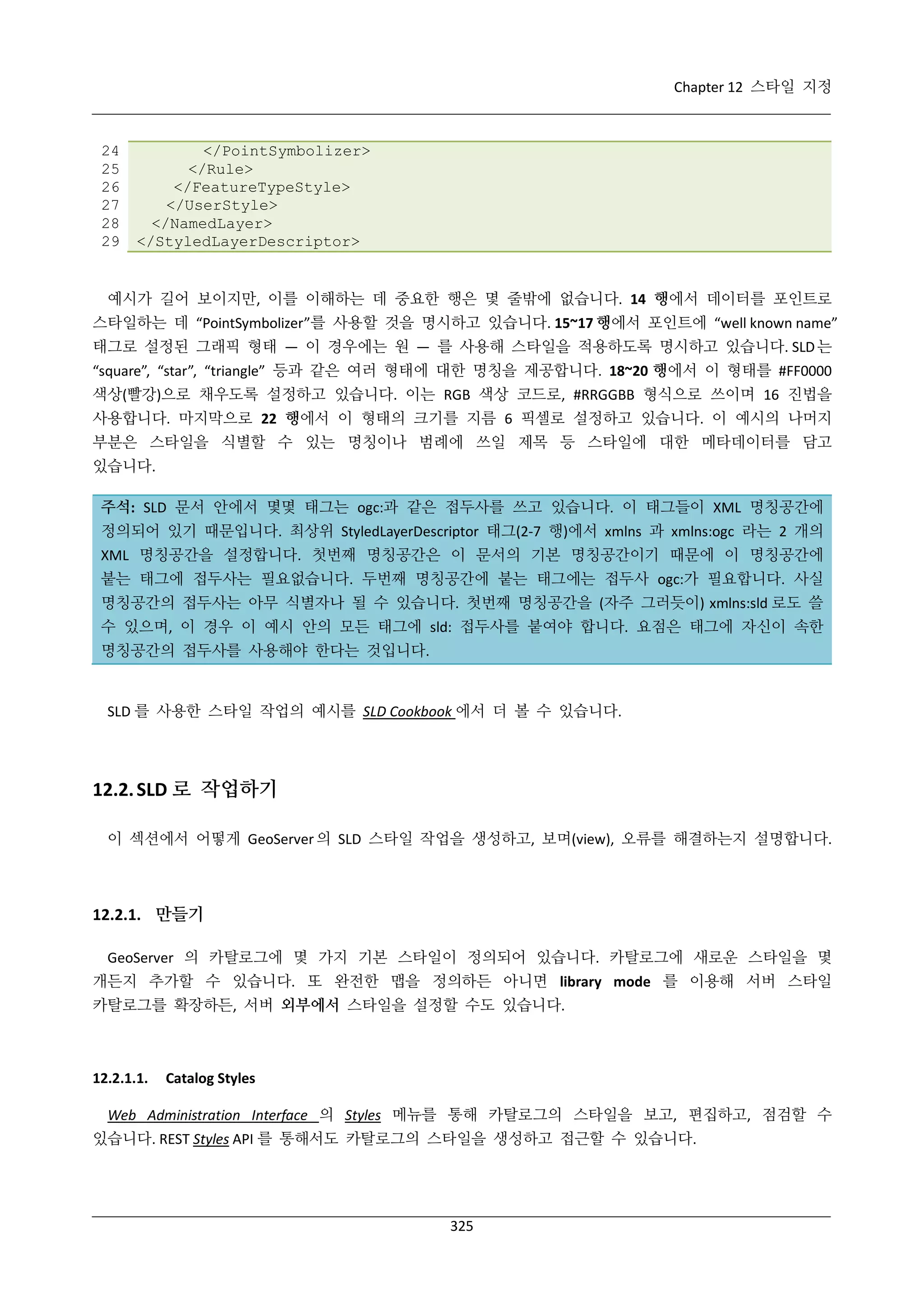 Chapter 12 스타일 지정

24
25
26
27
28
29

</PointSymbolizer>
</Rule>
</FeatureTypeStyle>
</UserStyle>
</NamedLayer>
</StyledLayerDescriptor>

예시가 길어 보이지만, 이를 이해하는 데 중요한 행은 몇 줄밖에 없습니다. 14 행에서 데이터를 포인트로
스타일하는 데 “PointSymbolizer”를 사용할 것을 명시하고 있습니다. 15~17 행에서 포인트에 “well known name”
태그로 설정된 그래픽 형태 — 이 경우에는 원 — 를 사용해 스타일을 적용하도록 명시하고 있습니다. SLD 는
“square”, “star”, “triangle” 등과 같은 여러 형태에 대한 명칭을 제공합니다. 18~20 행에서 이 형태를 #FF0000
색상(빨강)으로 채우도록 설정하고 있습니다. 이는 RGB 색상 코드로, #RRGGBB 형식으로 쓰이며 16 진법을
사용합니다. 마지막으로 22 행에서 이 형태의 크기를 지름 6 픽셀로 설정하고 있습니다. 이 예시의 나머지
부분은 스타일을 식별할 수 있는 명칭이나 범례에 쓰일 제목 등 스타일에 대한 메타데이터를 담고
있습니다.
주석: SLD 문서 안에서 몇몇 태그는 ogc:과 같은 접두사를 쓰고 있습니다. 이 태그들이 XML 명칭공간에
정의되어 있기 때문입니다. 최상위 StyledLayerDescriptor 태그(2-7 행)에서 xmlns 과 xmlns:ogc 라는 2 개의
XML 명칭공간을 설정합니다. 첫번째 명칭공간은 이 문서의 기본 명칭공간이기 때문에 이 명칭공간에
붙는 태그에 접두사는 필요없습니다. 두번째 명칭공간에 붙는 태그에는 접두사 ogc:가 필요합니다. 사실
명칭공간의 접두사는 아무 식별자나 될 수 있습니다. 첫번째 명칭공간을 (자주 그러듯이) xmlns:sld 로도 쓸
수 있으며, 이 경우 이 예시 안의 모든 태그에 sld: 접두사를 붙여야 합니다. 요점은 태그에 자신이 속한
명칭공간의 접두사를 사용해야 한다는 것입니다.

SLD 를 사용한 스타일 작업의 예시를 SLD Cookbook 에서 더 볼 수 있습니다.

12.2. SLD 로 작업하기
이 섹션에서 어떻게 GeoServer 의 SLD 스타일 작업을 생성하고, 보며(view), 오류를 해결하는지 설명합니다.

12.2.1. 만들기
GeoServer 의 카탈로그에 몇 가지 기본 스타일이 정의되어 있습니다. 카탈로그에 새로운 스타일을 몇
개든지 추가할 수 있습니다. 또 완전한 맵을 정의하든 아니면 library mode 를 이용해 서버 스타일
카탈로그를 확장하든, 서버 외부에서 스타일을 설정할 수도 있습니다.

12.2.1.1.

Catalog Styles

Web Administration Interface 의 Styles 메뉴를 통해 카탈로그의 스타일을 보고, 편집하고, 점검할 수
있습니다. REST Styles API 를 통해서도 카탈로그의 스타일을 생성하고 접근할 수 있습니다.

325

 