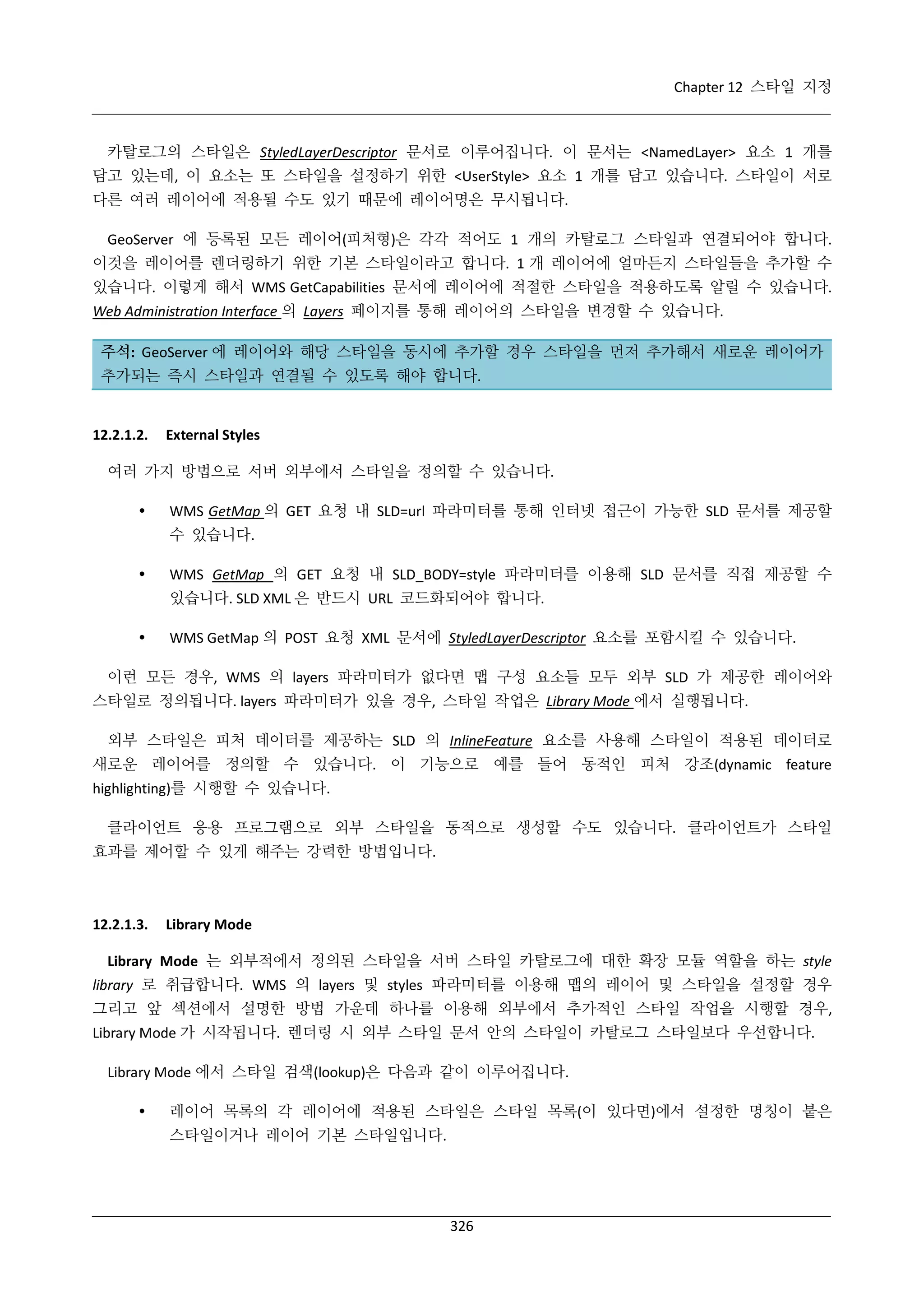Chapter 12 스타일 지정

카탈로그의 스타일은 StyledLayerDescriptor 문서로 이루어집니다. 이 문서는 <NamedLayer> 요소 1 개를
담고 있는데, 이 요소는 또 스타일을 설정하기 위한 <UserStyle> 요소 1 개를 담고 있습니다. 스타일이 서로
다른 여러 레이어에 적용될 수도 있기 때문에 레이어명은 무시됩니다.
GeoServer 에 등록된 모든 레이어(피처형)은 각각 적어도 1 개의 카탈로그 스타일과 연결되어야 합니다.
이것을 레이어를 렌더링하기 위한 기본 스타일이라고 합니다. 1 개 레이어에 얼마든지 스타일들을 추가할 수
있습니다. 이렇게 해서 WMS GetCapabilities 문서에 레이어에 적절한 스타일을 적용하도록 알릴 수 있습니다.
Web Administration Interface 의 Layers 페이지를 통해 레이어의 스타일을 변경할 수 있습니다.
주석: GeoServer 에 레이어와 해당 스타일을 동시에 추가할 경우 스타일을 먼저 추가해서 새로운 레이어가
추가되는 즉시 스타일과 연결될 수 있도록 해야 합니다.

12.2.1.2.

External Styles

여러 가지 방법으로 서버 외부에서 스타일을 정의할 수 있습니다.


WMS GetMap 의 GET 요청 내 SLD=url 파라미터를 통해 인터넷 접근이 가능한 SLD 문서를 제공할
수 있습니다.



WMS GetMap 의 GET 요청 내 SLD_BODY=style 파라미터를 이용해 SLD 문서를 직접 제공할 수
있습니다. SLD XML 은 반드시 URL 코드화되어야 합니다.



WMS GetMap 의 POST 요청 XML 문서에 StyledLayerDescriptor 요소를 포함시킬 수 있습니다.

이런 모든 경우, WMS 의 layers 파라미터가 없다면 맵 구성 요소들 모두 외부 SLD 가 제공한 레이어와
스타일로 정의됩니다. layers 파라미터가 있을 경우, 스타일 작업은 Library Mode 에서 실행됩니다.
외부 스타일은 피처 데이터를 제공하는 SLD 의 InlineFeature 요소를 사용해 스타일이 적용된 데이터로
새로운 레이어를 정의할 수 있습니다. 이 기능으로 예를 들어 동적인 피처 강조(dynamic feature
highlighting)를 시행할 수 있습니다.
클라이언트 응용 프로그램으로 외부 스타일을 동적으로 생성할 수도 있습니다. 클라이언트가 스타일
효과를 제어할 수 있게 해주는 강력한 방법입니다.

12.2.1.3.

Library Mode

Library Mode 는 외부적에서 정의된 스타일을 서버 스타일 카탈로그에 대한 확장 모듈 역할을 하는 style
library 로 취급합니다. WMS 의 layers 및 styles 파라미터를 이용해 맵의 레이어 및 스타일을 설정할 경우
그리고 앞 섹션에서 설명한 방법 가운데 하나를 이용해 외부에서 추가적인 스타일 작업을 시행할 경우,
Library Mode 가 시작됩니다. 렌더링 시 외부 스타일 문서 안의 스타일이 카탈로그 스타일보다 우선합니다.
Library Mode 에서 스타일 검색(lookup)은 다음과 같이 이루어집니다.


레이어 목록의 각 레이어에 적용된 스타일은 스타일 목록(이 있다면)에서 설정한 명칭이 붙은
스타일이거나 레이어 기본 스타일입니다.

326

 