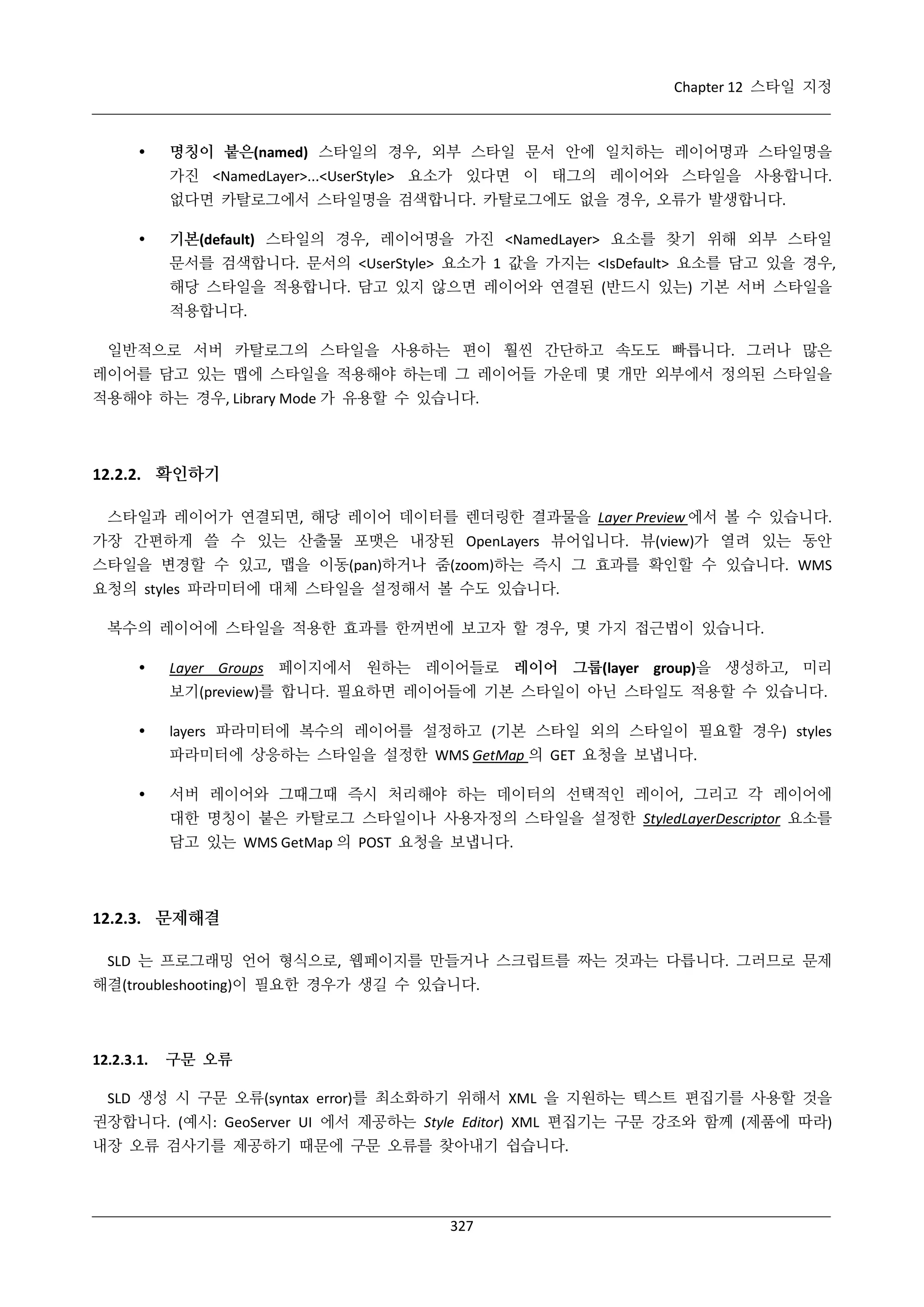 Chapter 12 스타일 지정



명칭이 붙은(named) 스타일의 경우, 외부 스타일 문서 안에 일치하는 레이어명과 스타일명을
가진 <NamedLayer>...<UserStyle> 요소가 있다면 이 태그의 레이어와 스타일을 사용합니다.
없다면 카탈로그에서 스타일명을 검색합니다. 카탈로그에도 없을 경우, 오류가 발생합니다.



기본(default) 스타일의 경우, 레이어명을 가진 <NamedLayer> 요소를 찾기 위해 외부 스타일
문서를 검색합니다. 문서의 <UserStyle> 요소가 1 값을 가지는 <IsDefault> 요소를 담고 있을 경우,
해당 스타일을 적용합니다. 담고 있지 않으면 레이어와 연결된 (반드시 있는) 기본 서버 스타일을
적용합니다.

일반적으로 서버 카탈로그의 스타일을 사용하는 편이 훨씬 간단하고 속도도 빠릅니다. 그러나 많은
레이어를 담고 있는 맵에 스타일을 적용해야 하는데 그 레이어들 가운데 몇 개만 외부에서 정의된 스타일을
적용해야 하는 경우, Library Mode 가 유용할 수 있습니다.

12.2.2. 확인하기
스타일과 레이어가 연결되면, 해당 레이어 데이터를 렌더링한 결과물을 Layer Preview 에서 볼 수 있습니다.
가장 간편하게 쓸 수 있는 산출물 포맷은 내장된 OpenLayers 뷰어입니다. 뷰(view)가 열려 있는 동안
스타일을 변경할 수 있고, 맵을 이동(pan)하거나 줌(zoom)하는 즉시 그 효과를 확인할 수 있습니다. WMS
요청의 styles 파라미터에 대체 스타일을 설정해서 볼 수도 있습니다.
복수의 레이어에 스타일을 적용한 효과를 한꺼번에 보고자 할 경우, 몇 가지 접근법이 있습니다.


Layer Groups 페이지에서 원하는 레이어들로 레이어 그룹(layer group)을 생성하고, 미리
보기(preview)를 합니다. 필요하면 레이어들에 기본 스타일이 아닌 스타일도 적용할 수 있습니다.



layers 파라미터에 복수의 레이어를 설정하고 (기본 스타일 외의 스타일이 필요할 경우) styles
파라미터에 상응하는 스타일을 설정한 WMS GetMap 의 GET 요청을 보냅니다.



서버 레이어와 그때그때 즉시 처리해야 하는 데이터의 선택적인 레이어, 그리고 각 레이어에
대한 명칭이 붙은 카탈로그 스타일이나 사용자정의 스타일을 설정한 StyledLayerDescriptor 요소를
담고 있는 WMS GetMap 의 POST 요청을 보냅니다.

12.2.3. 문제해결
SLD 는 프로그래밍 언어 형식으로, 웹페이지를 만들거나 스크립트를 짜는 것과는 다릅니다. 그러므로 문제
해결(troubleshooting)이 필요한 경우가 생길 수 있습니다.

12.2.3.1.

구문 오류

SLD 생성 시 구문 오류(syntax error)를 최소화하기 위해서 XML 을 지원하는 텍스트 편집기를 사용할 것을
권장합니다. (예시: GeoServer UI 에서 제공하는 Style Editor) XML 편집기는 구문 강조와 함께 (제품에 따라)
내장 오류 검사기를 제공하기 때문에 구문 오류를 찾아내기 쉽습니다.

327

 