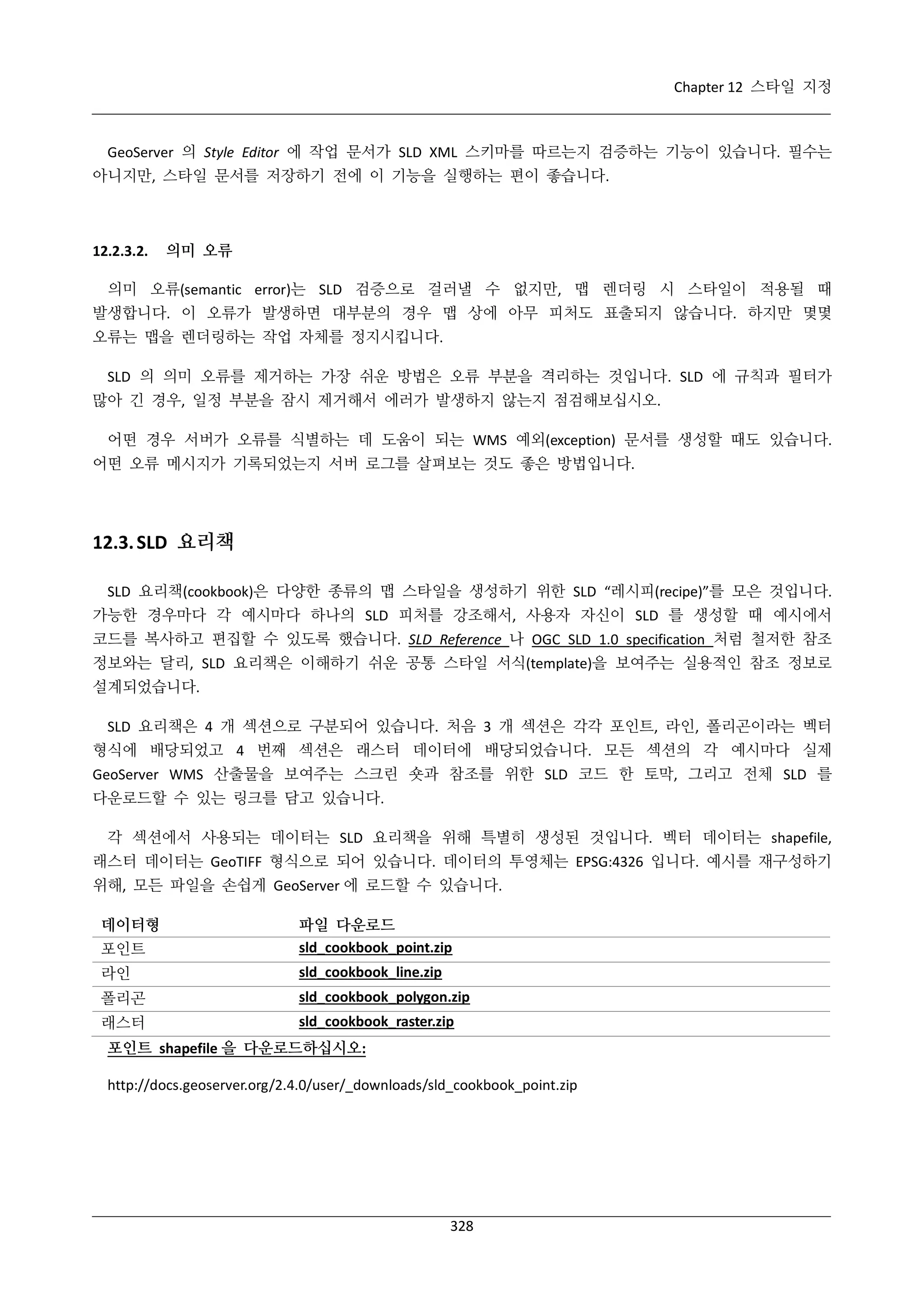 Chapter 12 스타일 지정

GeoServer 의 Style Editor 에 작업 문서가 SLD XML 스키마를 따르는지 검증하는 기능이 있습니다. 필수는
아니지만, 스타일 문서를 저장하기 전에 이 기능을 실행하는 편이 좋습니다.

12.2.3.2.

의미 오류

의미 오류(semantic error)는 SLD 검증으로 걸러낼 수 없지만, 맵 렌더링 시 스타일이 적용될 때
발생합니다. 이 오류가 발생하면 대부분의 경우 맵 상에 아무 피처도 표출되지 않습니다. 하지만 몇몇
오류는 맵을 렌더링하는 작업 자체를 정지시킵니다.
SLD 의 의미 오류를 제거하는 가장 쉬운 방법은 오류 부분을 격리하는 것입니다. SLD 에 규칙과 필터가
많아 긴 경우, 일정 부분을 잠시 제거해서 에러가 발생하지 않는지 점검해보십시오.
어떤 경우 서버가 오류를 식별하는 데 도움이 되는 WMS 예외(exception) 문서를 생성할 때도 있습니다.
어떤 오류 메시지가 기록되었는지 서버 로그를 살펴보는 것도 좋은 방법입니다.

12.3. SLD 요리책
SLD 요리책(cookbook)은 다양한 종류의 맵 스타일을 생성하기 위한 SLD “레시피(recipe)”를 모은 것입니다.
가능한 경우마다 각 예시마다 하나의 SLD 피처를 강조해서, 사용자 자신이 SLD 를 생성할 때 예시에서
코드를 복사하고 편집할 수 있도록 했습니다. SLD Reference 나 OGC SLD 1.0 specification 처럼 철저한 참조
정보와는 달리, SLD 요리책은 이해하기 쉬운 공통 스타일 서식(template)을 보여주는 실용적인 참조 정보로
설계되었습니다.
SLD 요리책은 4 개 섹션으로 구분되어 있습니다. 처음 3 개 섹션은 각각 포인트, 라인, 폴리곤이라는 벡터
형식에 배당되었고 4 번째 섹션은 래스터 데이터에 배당되었습니다. 모든 섹션의 각 예시마다 실제
GeoServer WMS 산출물을 보여주는 스크린 숏과 참조를 위한 SLD 코드 한 토막, 그리고 전체 SLD 를
다운로드할 수 있는 링크를 담고 있습니다.
각 섹션에서 사용되는 데이터는 SLD 요리책을 위해 특별히 생성된 것입니다. 벡터 데이터는 shapefile,
래스터 데이터는 GeoTIFF 형식으로 되어 있습니다. 데이터의 투영체는 EPSG:4326 입니다. 예시를 재구성하기
위해, 모든 파일을 손쉽게 GeoServer 에 로드할 수 있습니다.
데이터형
포인트

파일 다운로드
sld_cookbook_point.zip

라인

sld_cookbook_line.zip

폴리곤

sld_cookbook_polygon.zip

래스터

sld_cookbook_raster.zip

포인트 shapefile 을 다운로드하십시오:
http://docs.geoserver.org/2.4.0/user/_downloads/sld_cookbook_point.zip

328

 
