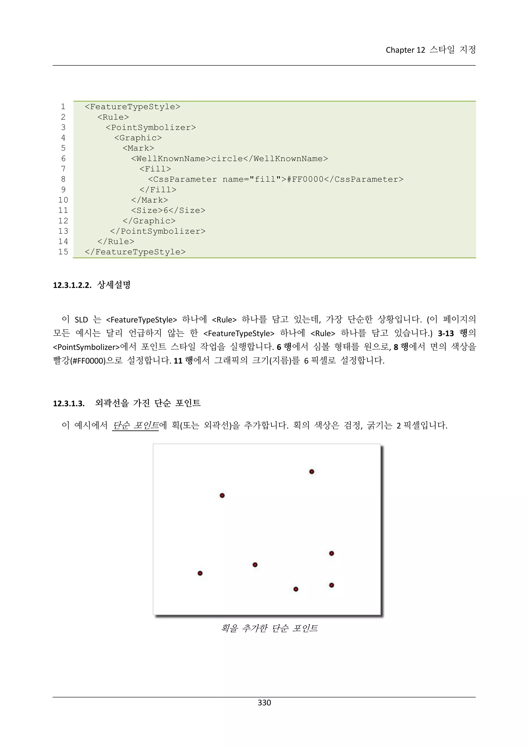 Chapter 12 스타일 지정

1
2
3
4
5
6
7
8
9
10
11
12
13
14
15

<FeatureTypeStyle>
<Rule>
<PointSymbolizer>
<Graphic>
<Mark>
<WellKnownName>circle</WellKnownName>
<Fill>
<CssParameter name="fill">#FF0000</CssParameter>
</Fill>
</Mark>
<Size>6</Size>
</Graphic>
</PointSymbolizer>
</Rule>
</FeatureTypeStyle>

12.3.1.2.2. 상세설명

이 SLD 는 <FeatureTypeStyle> 하나에 <Rule> 하나를 담고 있는데, 가장 단순한 상황입니다. (이 페이지의
모든 예시는 달리 언급하지 않는 한 <FeatureTypeStyle> 하나에 <Rule> 하나를 담고 있습니다.) 3-13 행의
<PointSymbolizer>에서 포인트 스타일 작업을 실행합니다. 6 행에서 심볼 형태를 원으로, 8 행에서 면의 색상을
빨강(#FF0000)으로 설정합니다. 11 행에서 그래픽의 크기(지름)를 6 픽셀로 설정합니다.

12.3.1.3.

외곽선을 가진 단순 포인트

이 예시에서 단순 포인트에 획(또는 외곽선)을 추가합니다. 획의 색상은 검정, 굵기는 2 픽셀입니다.

획을 추가한 단순 포인트

330

 