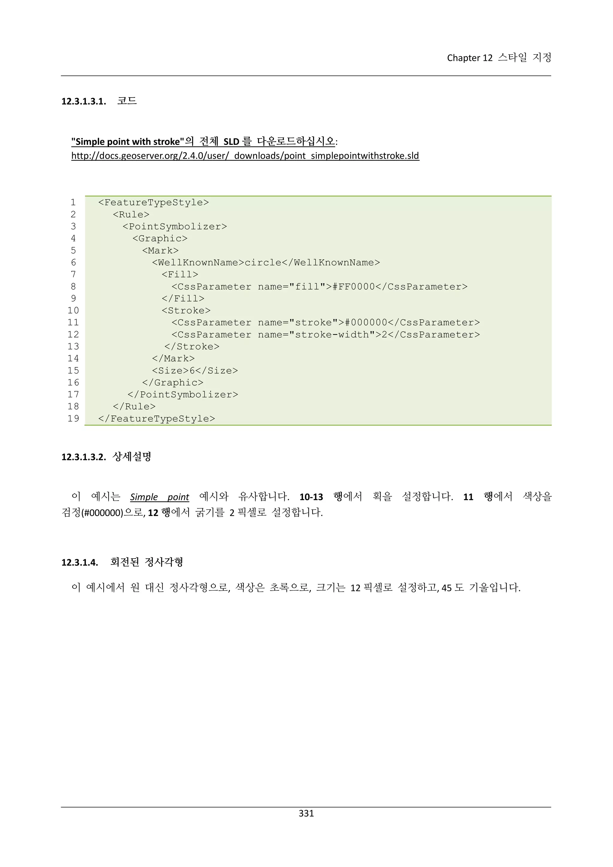 Chapter 12 스타일 지정

12.3.1.3.1.

코드

"Simple point with stroke"의 전체 SLD 를 다운로드하십시오:
http://docs.geoserver.org/2.4.0/user/_downloads/point_simplepointwithstroke.sld

1
2
3
4
5
6
7
8
9
10
11
12
13
14
15
16
17
18
19

<FeatureTypeStyle>
<Rule>
<PointSymbolizer>
<Graphic>
<Mark>
<WellKnownName>circle</WellKnownName>
<Fill>
<CssParameter name="fill">#FF0000</CssParameter>
</Fill>
<Stroke>
<CssParameter name="stroke">#000000</CssParameter>
<CssParameter name="stroke-width">2</CssParameter>
</Stroke>
</Mark>
<Size>6</Size>
</Graphic>
</PointSymbolizer>
</Rule>
</FeatureTypeStyle>

12.3.1.3.2. 상세설명

이 예시는 Simple point 예시와 유사합니다. 10-13 행에서 획을 설정합니다. 11 행에서 색상을
검정(#000000)으로, 12 행에서 굵기를 2 픽셀로 설정합니다.

12.3.1.4.

회전된 정사각형

이 예시에서 원 대신 정사각형으로, 색상은 초록으로, 크기는 12 픽셀로 설정하고, 45 도 기울입니다.

331

 