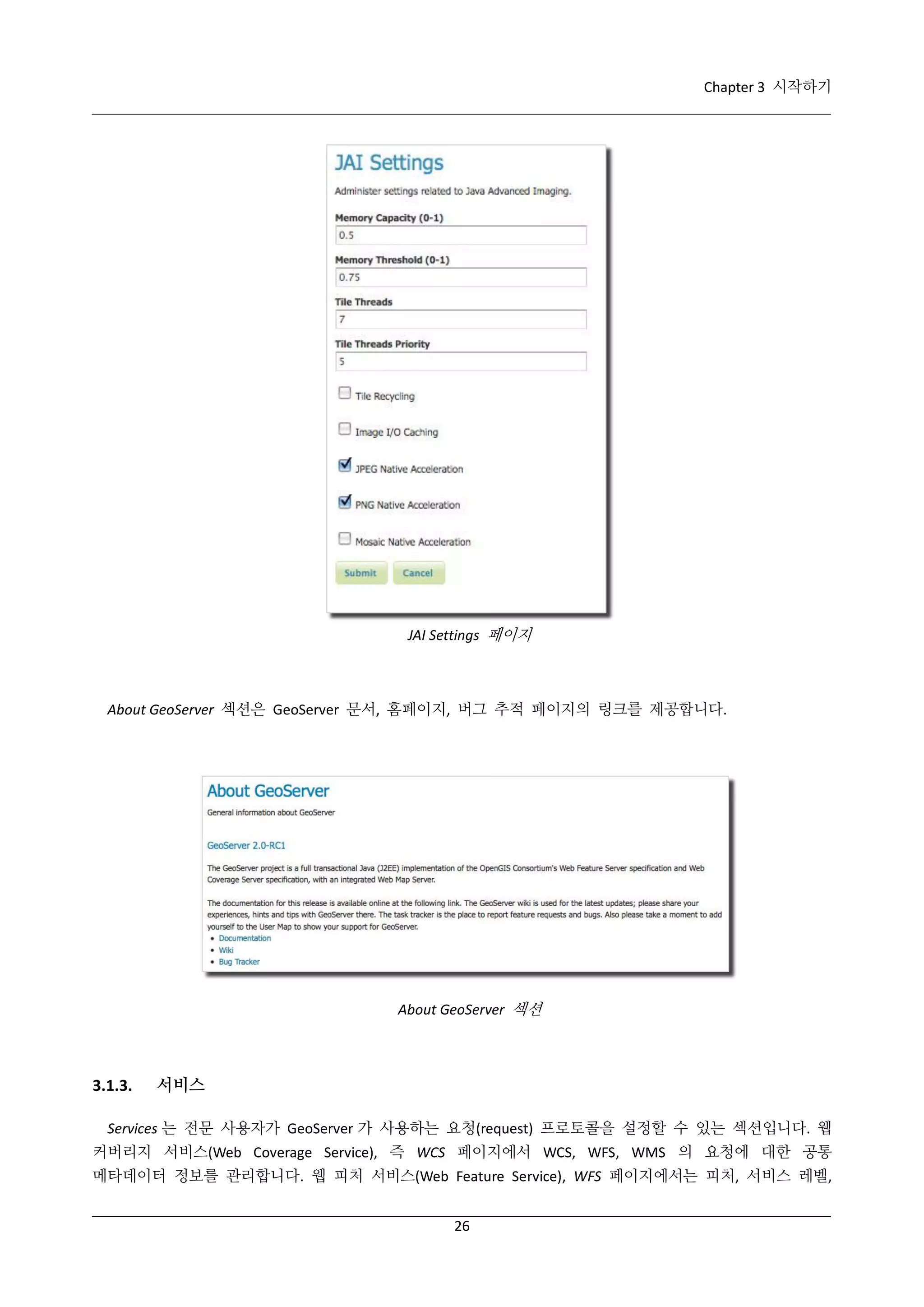 Chapter 3 시작하기

JAI Settings 페이지

About GeoServer 섹션은 GeoServer 문서, 홈페이지, 버그 추적 페이지의 링크를 제공합니다.

About GeoServer 섹션

3.1.3.

서비스

Services 는 전문 사용자가 GeoServer 가 사용하는 요청(request) 프로토콜을 설정할 수 있는 섹션입니다. 웹
커버리지 서비스(Web Coverage Service), 즉 WCS 페이지에서 WCS, WFS, WMS 의 요청에 대한 공통
메타데이터 정보를 관리합니다. 웹 피처 서비스(Web Feature Service), WFS 페이지에서는 피처, 서비스 레벨,
26

 