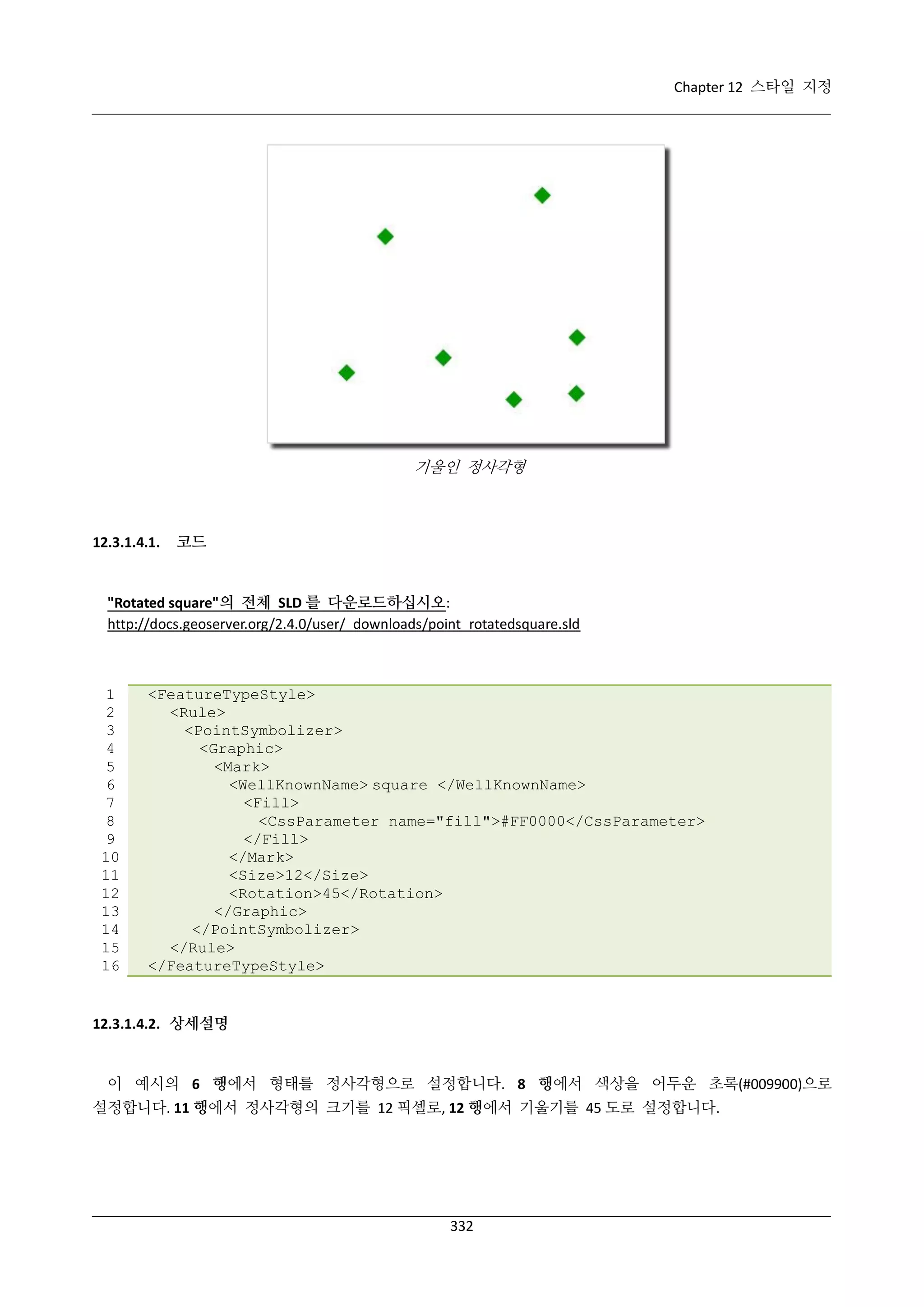 Chapter 12 스타일 지정

기울인 정사각형

12.3.1.4.1.

코드

"Rotated square"의 전체 SLD 를 다운로드하십시오:
http://docs.geoserver.org/2.4.0/user/_downloads/point_rotatedsquare.sld

1
2
3
4
5
6
7
8
9
10
11
12
13
14
15
16

<FeatureTypeStyle>
<Rule>
<PointSymbolizer>
<Graphic>
<Mark>
<WellKnownName> square </WellKnownName>
<Fill>
<CssParameter name="fill">#FF0000</CssParameter>
</Fill>
</Mark>
<Size>12</Size>
<Rotation>45</Rotation>
</Graphic>
</PointSymbolizer>
</Rule>
</FeatureTypeStyle>

12.3.1.4.2. 상세설명

이 예시의 6 행에서 형태를 정사각형으로 설정합니다. 8 행에서 색상을 어두운 초록(#009900)으로
설정합니다. 11 행에서 정사각형의 크기를 12 픽셀로, 12 행에서 기울기를 45 도로 설정합니다.

332

 