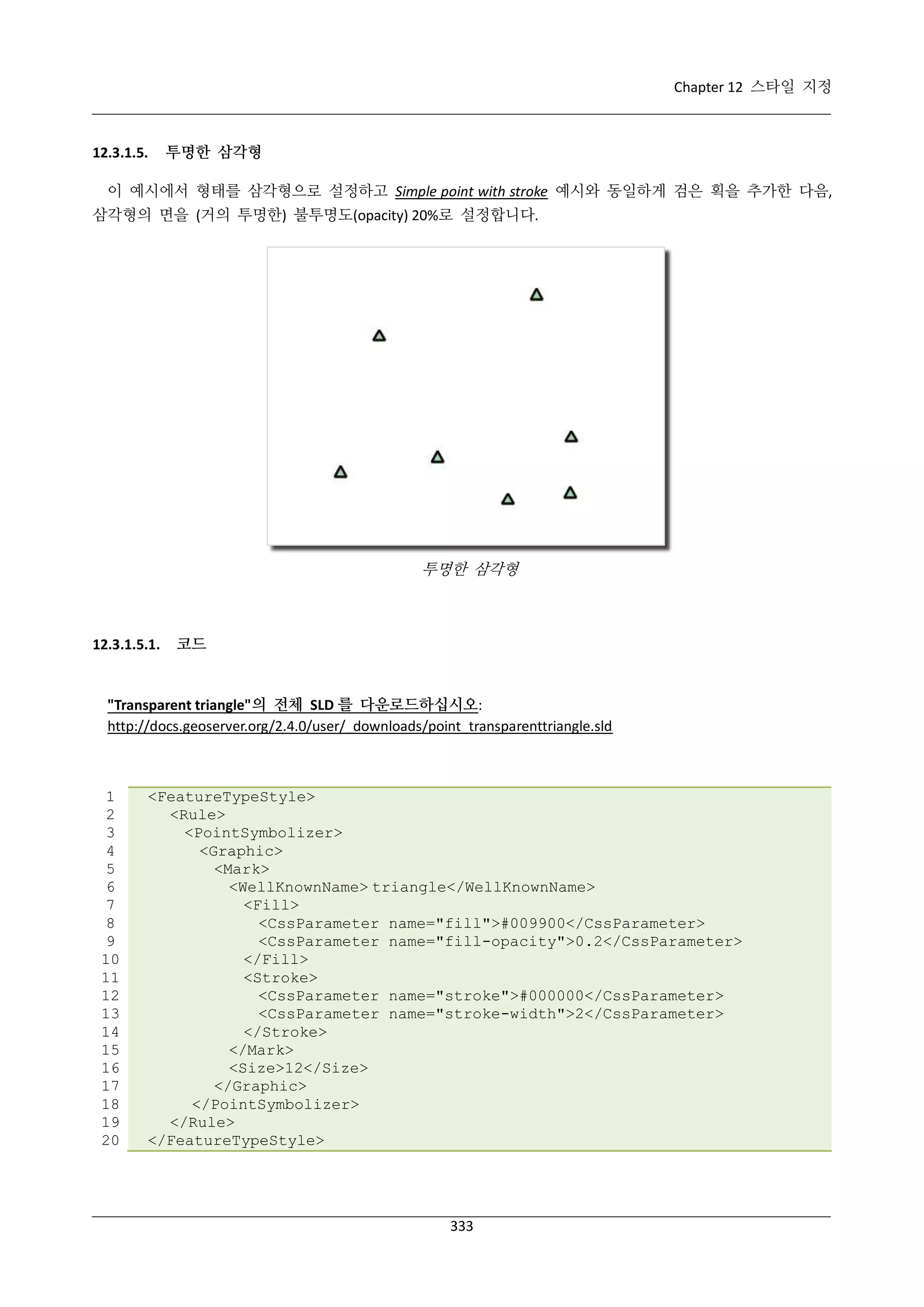 Chapter 12 스타일 지정

12.3.1.5.

투명한 삼각형

이 예시에서 형태를 삼각형으로 설정하고 Simple point with stroke 예시와 동일하게 검은 획을 추가한 다음,
삼각형의 면을 (거의 투명한) 불투명도(opacity) 20%로 설정합니다.

투명한 삼각형

12.3.1.5.1.

코드

"Transparent triangle"의 전체 SLD 를 다운로드하십시오:
http://docs.geoserver.org/2.4.0/user/_downloads/point_transparenttriangle.sld

1
2
3
4
5
6
7
8
9
10
11
12
13
14
15
16
17
18
19
20

<FeatureTypeStyle>
<Rule>
<PointSymbolizer>
<Graphic>
<Mark>
<WellKnownName> triangle</WellKnownName>
<Fill>
<CssParameter name="fill">#009900</CssParameter>
<CssParameter name="fill-opacity">0.2</CssParameter>
</Fill>
<Stroke>
<CssParameter name="stroke">#000000</CssParameter>
<CssParameter name="stroke-width">2</CssParameter>
</Stroke>
</Mark>
<Size>12</Size>
</Graphic>
</PointSymbolizer>
</Rule>
</FeatureTypeStyle>

333

 