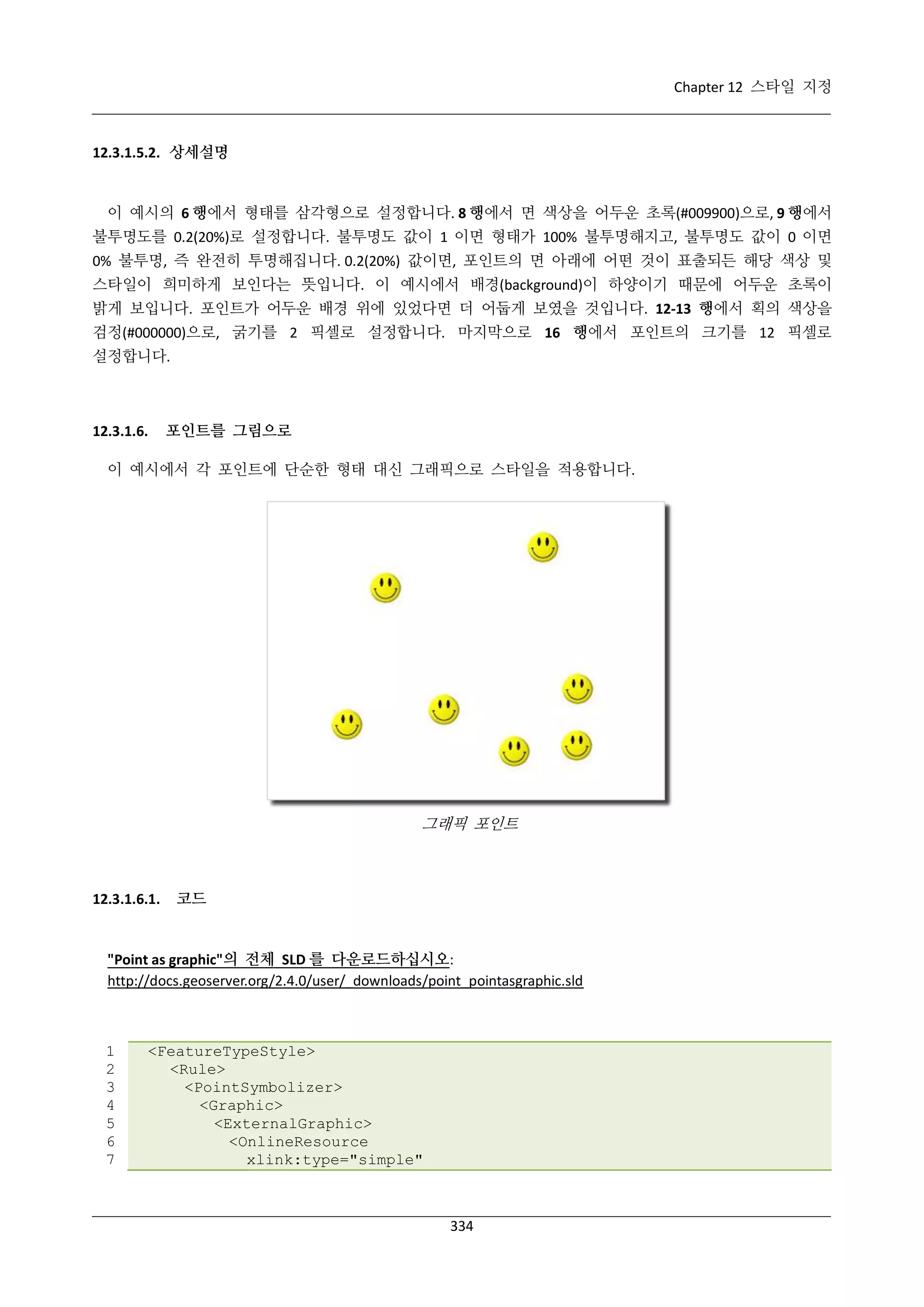 Chapter 12 스타일 지정

12.3.1.5.2. 상세설명

이 예시의 6 행에서 형태를 삼각형으로 설정합니다. 8 행에서 면 색상을 어두운 초록(#009900)으로, 9 행에서
불투명도를 0.2(20%)로 설정합니다. 불투명도 값이 1 이면 형태가 100% 불투명해지고, 불투명도 값이 0 이면
0% 불투명, 즉 완전히 투명해집니다. 0.2(20%) 값이면, 포인트의 면 아래에 어떤 것이 표출되든 해당 색상 및
스타일이 희미하게 보인다는 뜻입니다. 이 예시에서 배경(background)이 하양이기 때문에 어두운 초록이
밝게 보입니다. 포인트가 어두운 배경 위에 있었다면 더 어둡게 보였을 것입니다. 12-13 행에서 획의 색상을
검정(#000000)으로, 굵기를 2 픽셀로 설정합니다. 마지막으로 16 행에서 포인트의 크기를 12 픽셀로
설정합니다.

12.3.1.6.

포인트를 그림으로

이 예시에서 각 포인트에 단순한 형태 대신 그래픽으로 스타일을 적용합니다.

그래픽 포인트

12.3.1.6.1.

코드

"Point as graphic"의 전체 SLD 를 다운로드하십시오:
http://docs.geoserver.org/2.4.0/user/_downloads/point_pointasgraphic.sld

1
2
3
4
5
6
7

<FeatureTypeStyle>
<Rule>
<PointSymbolizer>
<Graphic>
<ExternalGraphic>
<OnlineResource
xlink:type="simple"

334

 