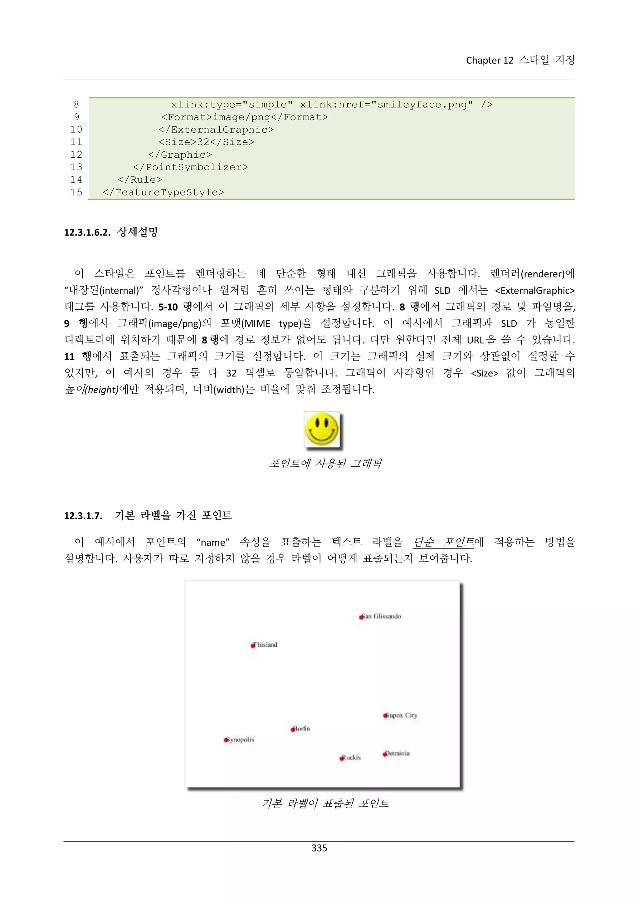Chapter 12 스타일 지정

8
9
10
11
12
13
14
15

xlink:type="simple" xlink:href="smileyface.png" />
<Format>image/png</Format>
</ExternalGraphic>
<Size>32</Size>
</Graphic>
</PointSymbolizer>
</Rule>
</FeatureTypeStyle>

12.3.1.6.2. 상세설명

이 스타일은 포인트를 렌더링하는 데 단순한 형태 대신 그래픽을 사용합니다. 렌더러(renderer)에
“내장된(internal)” 정사각형이나 원처럼 흔히 쓰이는 형태와 구분하기 위해 SLD 에서는 <ExternalGraphic>
태그를 사용합니다. 5-10 행에서 이 그래픽의 세부 사항을 설정합니다. 8 행에서 그래픽의 경로 및 파일명을,
9 행에서 그래픽(image/png)의 포맷(MIME type)을 설정합니다. 이 예시에서 그래픽과 SLD 가 동일한
디렉토리에 위치하기 때문에 8 행에 경로 정보가 없어도 됩니다. 다만 원한다면 전체 URL 을 쓸 수 있습니다.
11 행에서 표출되는 그래픽의 크기를 설정합니다. 이 크기는 그래픽의 실제 크기와 상관없이 설정할 수
있지만, 이 예시의 경우 둘 다 32 픽셀로 동일합니다. 그래픽이 사각형인 경우 <Size> 값이 그래픽의

높이(height)에만 적용되며, 너비(width)는 비율에 맞춰 조정됩니다.

포인트에 사용된 그래픽

12.3.1.7.

기본 라벨을 가진 포인트

이 예시에서 포인트의 “name” 속성을 표출하는 텍스트 라벨을 단순 포인트에 적용하는 방법을
설명합니다. 사용자가 따로 지정하지 않을 경우 라벨이 어떻게 표출되는지 보여줍니다.

기본 라벨이 표출된 포인트

335

 