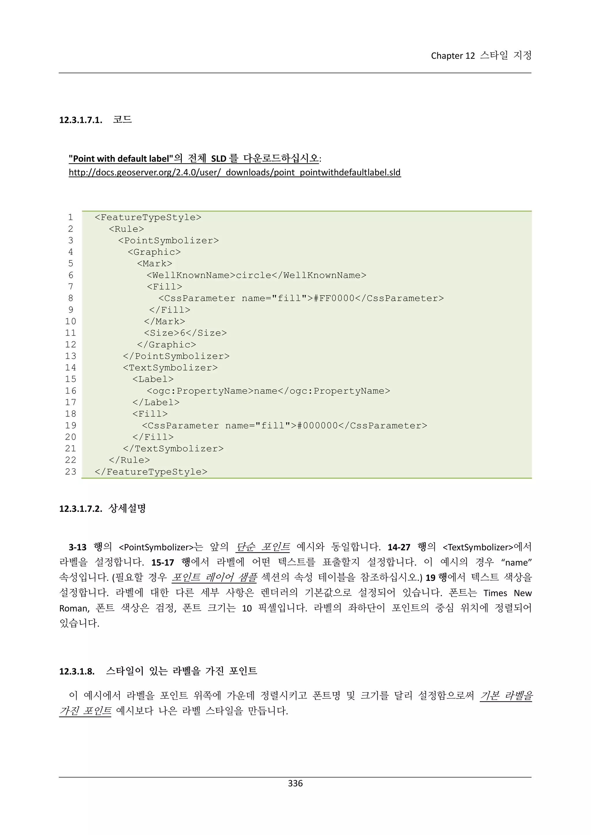 Chapter 12 스타일 지정

12.3.1.7.1.

코드

"Point with default label"의 전체 SLD 를 다운로드하십시오:
http://docs.geoserver.org/2.4.0/user/_downloads/point_pointwithdefaultlabel.sld

1
2
3
4
5
6
7
8
9
10
11
12
13
14
15
16
17
18
19
20
21
22
23

<FeatureTypeStyle>
<Rule>
<PointSymbolizer>
<Graphic>
<Mark>
<WellKnownName>circle</WellKnownName>
<Fill>
<CssParameter name="fill">#FF0000</CssParameter>
</Fill>
</Mark>
<Size>6</Size>
</Graphic>
</PointSymbolizer>
<TextSymbolizer>
<Label>
<ogc:PropertyName>name</ogc:PropertyName>
</Label>
<Fill>
<CssParameter name="fill">#000000</CssParameter>
</Fill>
</TextSymbolizer>
</Rule>
</FeatureTypeStyle>

12.3.1.7.2. 상세설명

3-13 행의 <PointSymbolizer>는 앞의 단순 포인트 예시와 동일합니다. 14-27 행의 <TextSymbolizer>에서
라벨을 설정합니다. 15-17 행에서 라벨에 어떤 텍스트를 표출할지 설정합니다. 이 예시의 경우 “name”
속성입니다. (필요할 경우 포인트 레이어 샘플 섹션의 속성 테이블을 참조하십시오.) 19 행에서 텍스트 색상을
설정합니다. 라벨에 대한 다른 세부 사항은 렌더러의 기본값으로 설정되어 있습니다. 폰트는 Times New
Roman, 폰트 색상은 검정, 폰트 크기는 10 픽셀입니다. 라벨의 좌하단이 포인트의 중심 위치에 정렬되어
있습니다.

12.3.1.8.

스타일이 있는 라벨을 가진 포인트

이 예시에서 라벨을 포인트 위쪽에 가운데 정렬시키고 폰트명 및 크기를 달리 설정함으로써 기본 라벨을

가진 포인트 예시보다 나은 라벨 스타일을 만듭니다.

336

 