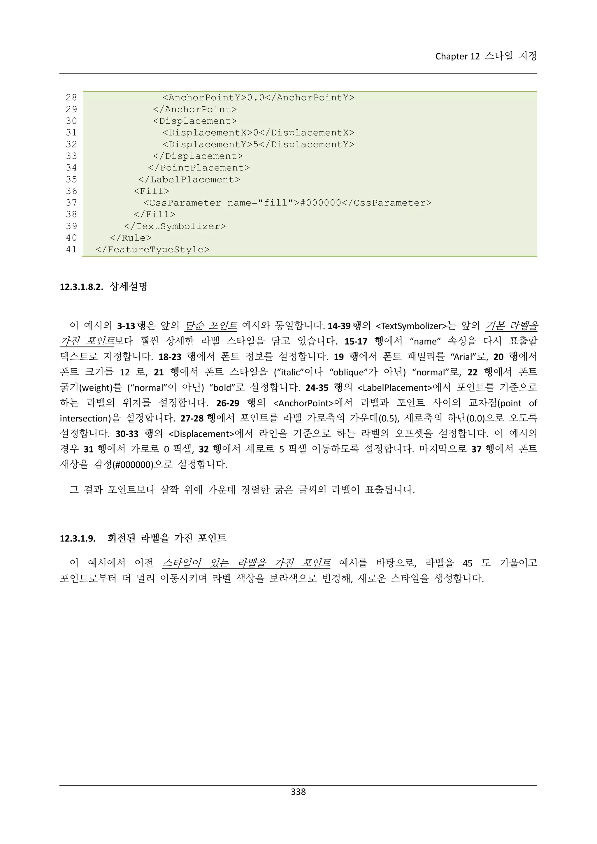 Chapter 12 스타일 지정

28
29
30
31
32
33
34
35
36
37
38
39
40
41

<AnchorPointY>0.0</AnchorPointY>
</AnchorPoint>
<Displacement>
<DisplacementX>0</DisplacementX>
<DisplacementY>5</DisplacementY>
</Displacement>
</PointPlacement>
</LabelPlacement>
<Fill>
<CssParameter name="fill">#000000</CssParameter>
</Fill>
</TextSymbolizer>
</Rule>
</FeatureTypeStyle>

12.3.1.8.2. 상세설명

이 예시의 3-13 행은 앞의 단순 포인트 예시와 동일합니다. 14-39 행의 <TextSymbolizer>는 앞의 기본 라벨을
가진 포인트보다 훨씬 상세한 라벨 스타일을 담고 있습니다. 15-17 행에서 “name” 속성을 다시 표출할
텍스트로 지정합니다. 18-23 행에서 폰트 정보를 설정합니다. 19 행에서 폰트 패밀리를 “Arial”로, 20 행에서
폰트 크기를 12 로, 21 행에서 폰트 스타일을 (“italic”이나 “oblique”가 아닌) “normal”로, 22 행에서 폰트
굵기(weight)를 (“normal”이 아닌) “bold”로 설정합니다. 24-35 행의 <LabelPlacement>에서 포인트를 기준으로
하는 라벨의 위치를 설정합니다. 26-29 행의 <AnchorPoint>에서 라벨과 포인트 사이의 교차점(point of
intersection)을 설정합니다. 27-28 행에서 포인트를 라벨 가로축의 가운데(0.5), 세로축의 하단(0.0)으로 오도록
설정합니다. 30-33 행의 <Displacement>에서 라인을 기준으로 하는 라벨의 오프셋을 설정합니다. 이 예시의
경우 31 행에서 가로로 0 픽셀, 32 행에서 세로로 5 픽셀 이동하도록 설정합니다. 마지막으로 37 행에서 폰트
새상을 검정(#000000)으로 설정합니다.
그 결과 포인트보다 살짝 위에 가운데 정렬한 굵은 글씨의 라벨이 표출됩니다.

12.3.1.9.

회전된 라벨을 가진 포인트

이 예시에서 이전 스타일이 있는 라벨을 가진 포인트 예시를 바탕으로, 라벨을 45 도 기울이고
포인트로부터 더 멀리 이동시키며 라벨 색상을 보라색으로 변경해, 새로운 스타일을 생성합니다.

338

 