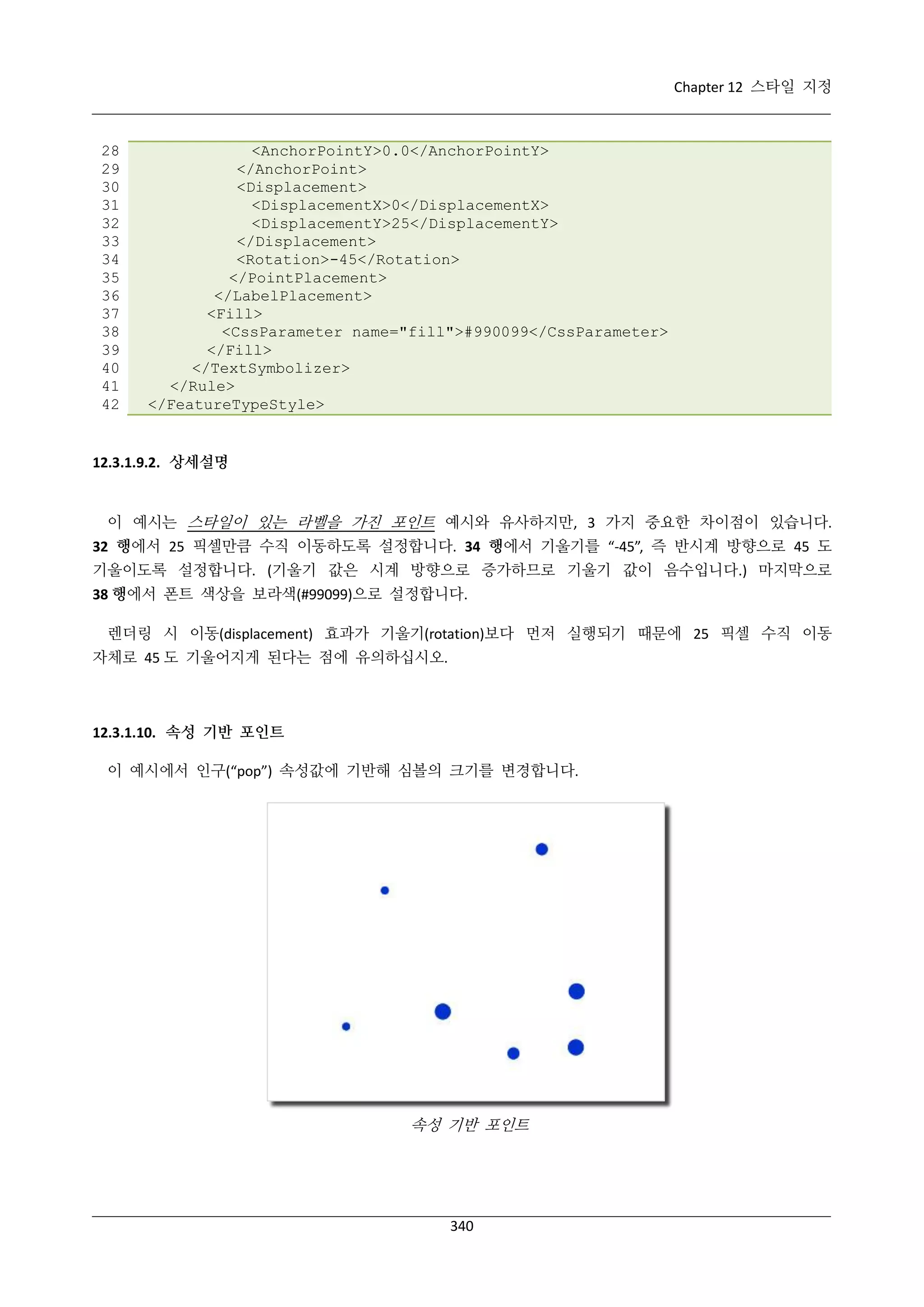 Chapter 12 스타일 지정

28
29
30
31
32
33
34
35
36
37
38
39
40
41
42

<AnchorPointY>0.0</AnchorPointY>
</AnchorPoint>
<Displacement>
<DisplacementX>0</DisplacementX>
<DisplacementY>25</DisplacementY>
</Displacement>
<Rotation>-45</Rotation>
</PointPlacement>
</LabelPlacement>
<Fill>
<CssParameter name="fill">#990099</CssParameter>
</Fill>
</TextSymbolizer>
</Rule>
</FeatureTypeStyle>

12.3.1.9.2. 상세설명

이 예시는 스타일이 있는 라벨을 가진 포인트 예시와 유사하지만, 3 가지 중요한 차이점이 있습니다.
32 행에서 25 픽셀만큼 수직 이동하도록 설정합니다. 34 행에서 기울기를 “-45”, 즉 반시계 방향으로 45 도
기울이도록 설정합니다. (기울기 값은 시계 방향으로 증가하므로 기울기 값이 음수입니다.) 마지막으로
38 행에서 폰트 색상을 보라색(#99099)으로 설정합니다.
렌더링 시 이동(displacement) 효과가 기울기(rotation)보다 먼저 실행되기 때문에 25 픽셀 수직 이동
자체로 45 도 기울어지게 된다는 점에 유의하십시오.

12.3.1.10. 속성 기반 포인트
이 예시에서 인구(“pop”) 속성값에 기반해 심볼의 크기를 변경합니다.

속성 기반 포인트

340

 