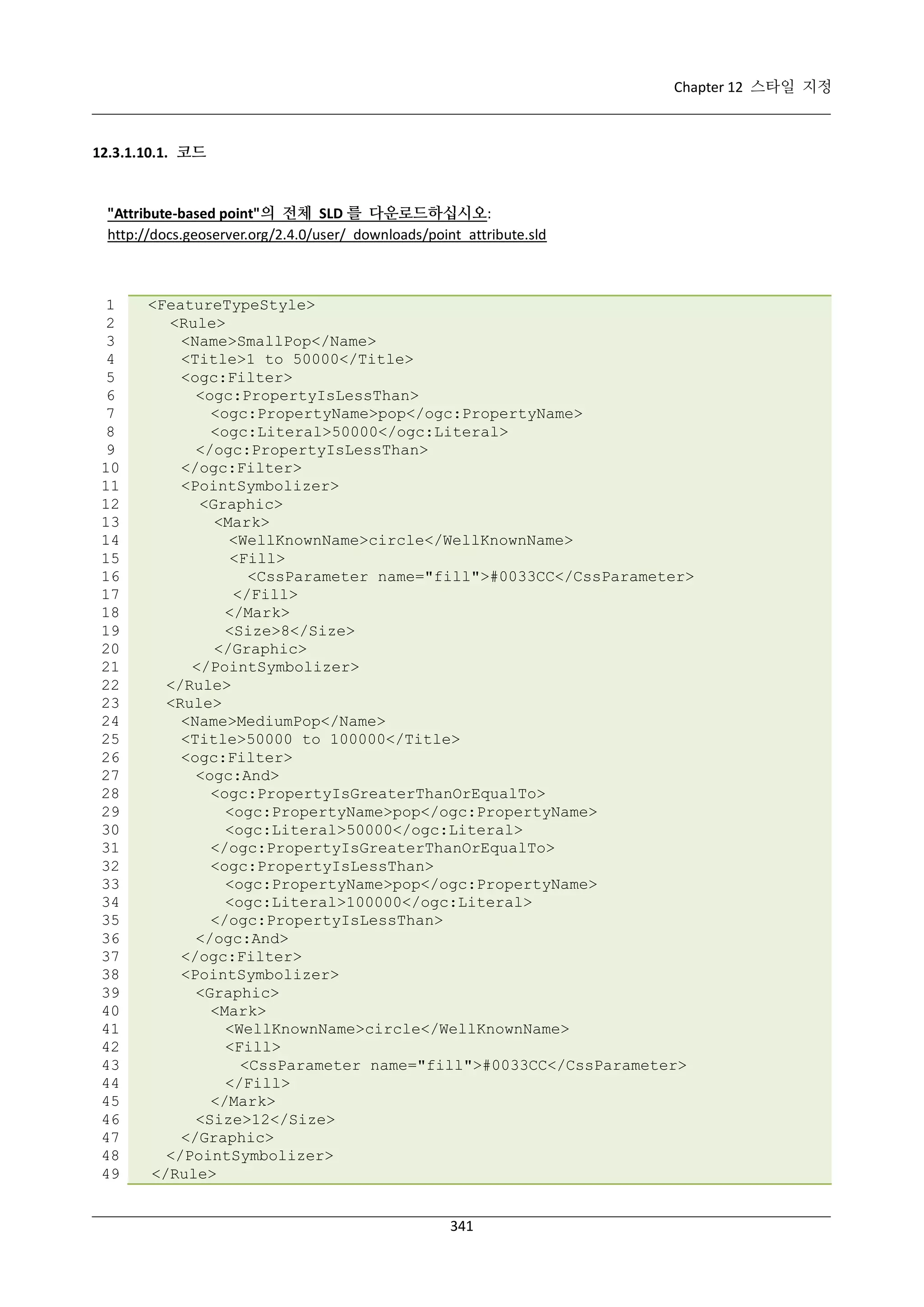Chapter 12 스타일 지정

12.3.1.10.1. 코드

"Attribute-based point"의 전체 SLD 를 다운로드하십시오:
http://docs.geoserver.org/2.4.0/user/_downloads/point_attribute.sld

1
2
3
4
5
6
7
8
9
10
11
12
13
14
15
16
17
18
19
20
21
22
23
24
25
26
27
28
29
30
31
32
33
34
35
36
37
38
39
40
41
42
43
44
45
46
47
48
49

<FeatureTypeStyle>
<Rule>
<Name>SmallPop</Name>
<Title>1 to 50000</Title>
<ogc:Filter>
<ogc:PropertyIsLessThan>
<ogc:PropertyName>pop</ogc:PropertyName>
<ogc:Literal>50000</ogc:Literal>
</ogc:PropertyIsLessThan>
</ogc:Filter>
<PointSymbolizer>
<Graphic>
<Mark>
<WellKnownName>circle</WellKnownName>
<Fill>
<CssParameter name="fill">#0033CC</CssParameter>
</Fill>
</Mark>
<Size>8</Size>
</Graphic>
</PointSymbolizer>
</Rule>
<Rule>
<Name>MediumPop</Name>
<Title>50000 to 100000</Title>
<ogc:Filter>
<ogc:And>
<ogc:PropertyIsGreaterThanOrEqualTo>
<ogc:PropertyName>pop</ogc:PropertyName>
<ogc:Literal>50000</ogc:Literal>
</ogc:PropertyIsGreaterThanOrEqualTo>
<ogc:PropertyIsLessThan>
<ogc:PropertyName>pop</ogc:PropertyName>
<ogc:Literal>100000</ogc:Literal>
</ogc:PropertyIsLessThan>
</ogc:And>
</ogc:Filter>
<PointSymbolizer>
<Graphic>
<Mark>
<WellKnownName>circle</WellKnownName>
<Fill>
<CssParameter name="fill">#0033CC</CssParameter>
</Fill>
</Mark>
<Size>12</Size>
</Graphic>
</PointSymbolizer>
</Rule>
341

 