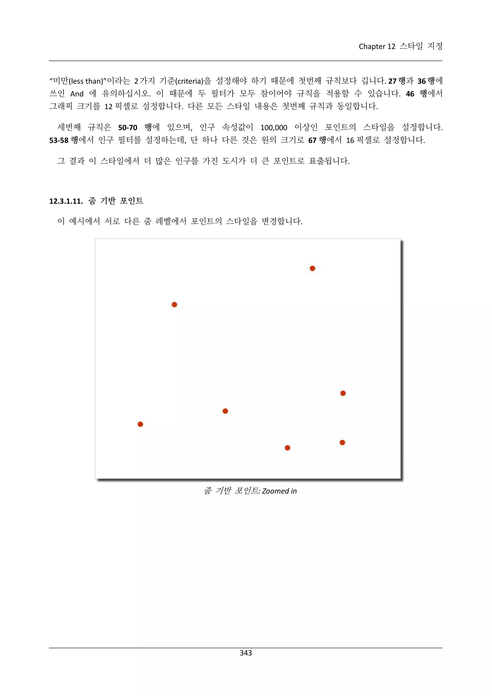 Chapter 12 스타일 지정

“미만(less than)”이라는 2 가지 기준(criteria)을 설정해야 하기 때문에 첫번째 규칙보다 깁니다. 27 행과 36 행에
쓰인 And 에 유의하십시오. 이 때문에 두 필터가 모두 참이어야 규칙을 적용할 수 있습니다. 46 행에서
그래픽 크기를 12 픽셀로 설정합니다. 다른 모든 스타일 내용은 첫번째 규칙과 동일합니다.
세번째 규칙은 50-70 행에 있으며, 인구 속성값이 100,000 이상인 포인트의 스타일을 설정합니다.
53-58 행에서 인구 필터를 설정하는데, 단 하나 다른 것은 원의 크기로 67 행에서 16 픽셀로 설정합니다.
그 결과 이 스타일에서 더 많은 인구를 가진 도시가 더 큰 포인트로 표출됩니다.

12.3.1.11. 줌 기반 포인트
이 예시에서 서로 다른 줌 레벨에서 포인트의 스타일을 변경합니다.

줌 기반 포인트: Zoomed in

343

 