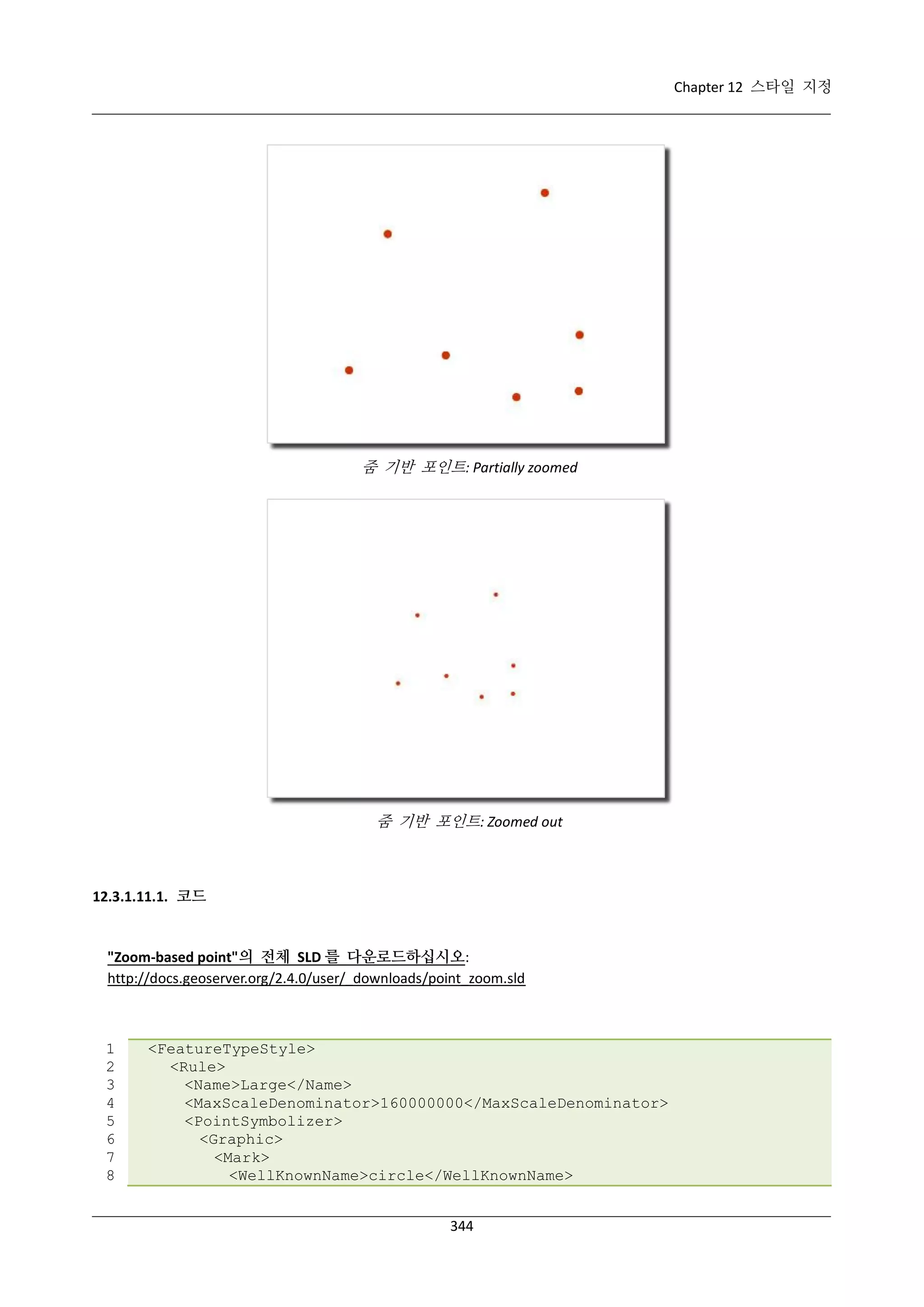 Chapter 12 스타일 지정

줌 기반 포인트: Partially zoomed

줌 기반 포인트: Zoomed out

12.3.1.11.1. 코드

"Zoom-based point"의 전체 SLD 를 다운로드하십시오:
http://docs.geoserver.org/2.4.0/user/_downloads/point_zoom.sld

1
2
3
4
5
6
7
8

<FeatureTypeStyle>
<Rule>
<Name>Large</Name>
<MaxScaleDenominator>160000000</MaxScaleDenominator>
<PointSymbolizer>
<Graphic>
<Mark>
<WellKnownName>circle</WellKnownName>
344

 