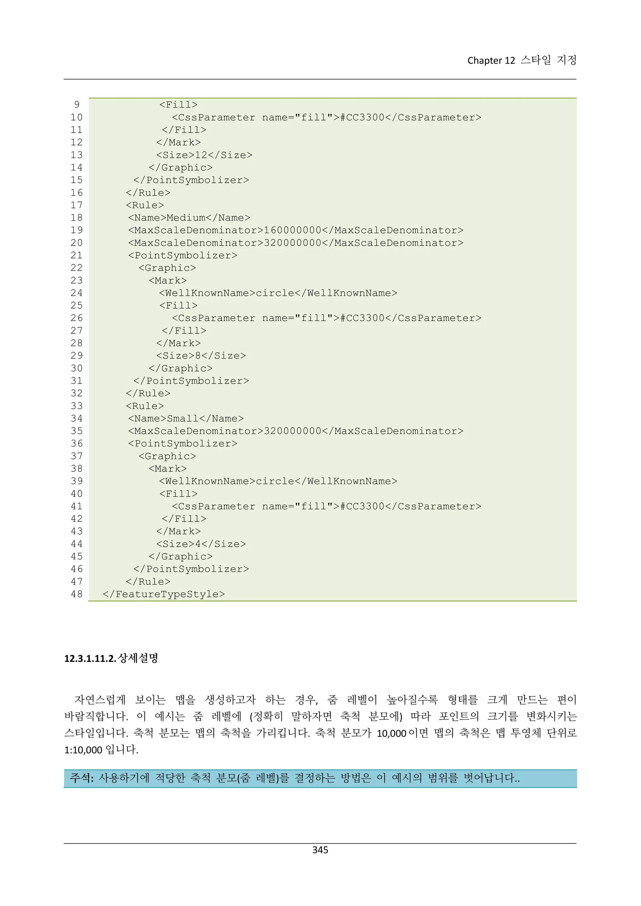 Chapter 12 스타일 지정

9
10
11
12
13
14
15
16
17
18
19
20
21
22
23
24
25
26
27
28
29
30
31
32
33
34
35
36
37
38
39
40
41
42
43
44
45
46
47
48

<Fill>
<CssParameter name="fill">#CC3300</CssParameter>
</Fill>
</Mark>
<Size>12</Size>
</Graphic>
</PointSymbolizer>
</Rule>
<Rule>
<Name>Medium</Name>
<MaxScaleDenominator>160000000</MaxScaleDenominator>
<MaxScaleDenominator>320000000</MaxScaleDenominator>
<PointSymbolizer>
<Graphic>
<Mark>
<WellKnownName>circle</WellKnownName>
<Fill>
<CssParameter name="fill">#CC3300</CssParameter>
</Fill>
</Mark>
<Size>8</Size>
</Graphic>
</PointSymbolizer>
</Rule>
<Rule>
<Name>Small</Name>
<MaxScaleDenominator>320000000</MaxScaleDenominator>
<PointSymbolizer>
<Graphic>
<Mark>
<WellKnownName>circle</WellKnownName>
<Fill>
<CssParameter name="fill">#CC3300</CssParameter>
</Fill>
</Mark>
<Size>4</Size>
</Graphic>
</PointSymbolizer>
</Rule>
</FeatureTypeStyle>

12.3.1.11.2. 상세설명

자연스럽게 보이는 맵을 생성하고자 하는 경우, 줌 레벨이 높아질수록 형태를 크게 만드는 편이
바람직합니다. 이 예시는 줌 레벨에 (정확히 말하자면 축척 분모에) 따라 포인트의 크기를 변화시키는
스타일입니다. 축척 분모는 맵의 축척을 가리킵니다. 축척 분모가 10,000 이면 맵의 축척은 맵 투영체 단위로
1:10,000 입니다.
주석: 사용하기에 적당한 축척 분모(줌 레벨)를 결정하는 방법은 이 예시의 범위를 벗어납니다..

345

 