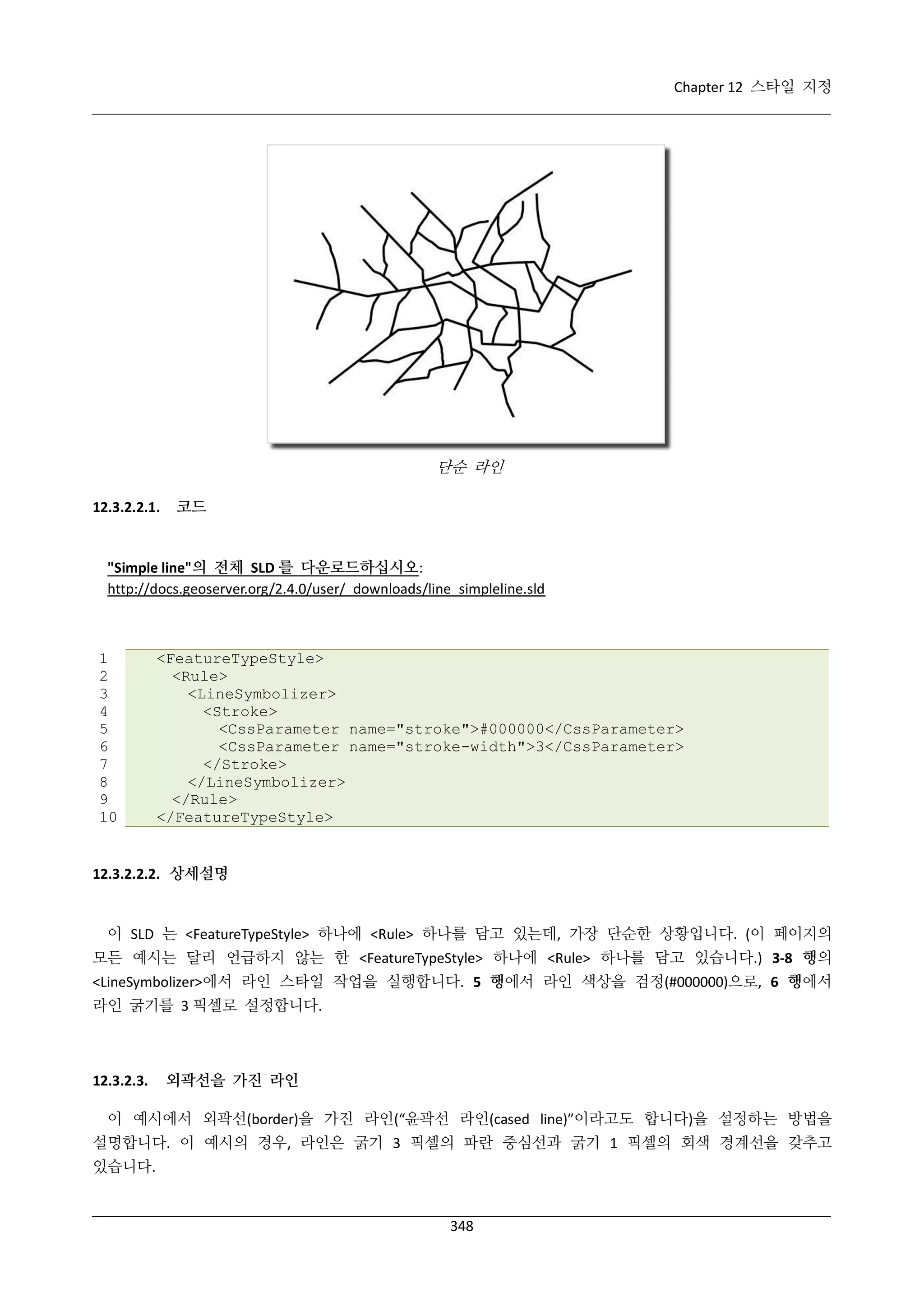 Chapter 12 스타일 지정

단순 라인
12.3.2.2.1.

코드

"Simple line"의 전체 SLD 를 다운로드하십시오:
http://docs.geoserver.org/2.4.0/user/_downloads/line_simpleline.sld

1
2
3
4
5
6
7
8
9
10

<FeatureTypeStyle>
<Rule>
<LineSymbolizer>
<Stroke>
<CssParameter name="stroke">#000000</CssParameter>
<CssParameter name="stroke-width">3</CssParameter>
</Stroke>
</LineSymbolizer>
</Rule>
</FeatureTypeStyle>

12.3.2.2.2. 상세설명

이 SLD 는 <FeatureTypeStyle> 하나에 <Rule> 하나를 담고 있는데, 가장 단순한 상황입니다. (이 페이지의
모든 예시는 달리 언급하지 않는 한 <FeatureTypeStyle> 하나에 <Rule> 하나를 담고 있습니다.) 3-8 행의
<LineSymbolizer>에서 라인 스타일 작업을 실행합니다. 5 행에서 라인 색상을 검정(#000000)으로, 6 행에서
라인 굵기를 3 픽셀로 설정합니다.

12.3.2.3.

외곽선을 가진 라인

이 예시에서 외곽선(border)을 가진 라인(“윤곽선 라인(cased line)”이라고도 합니다)을 설정하는 방법을
설명합니다. 이 예시의 경우, 라인은 굵기 3 픽셀의 파란 중심선과 굵기 1 픽셀의 회색 경계선을 갖추고
있습니다.

348

 